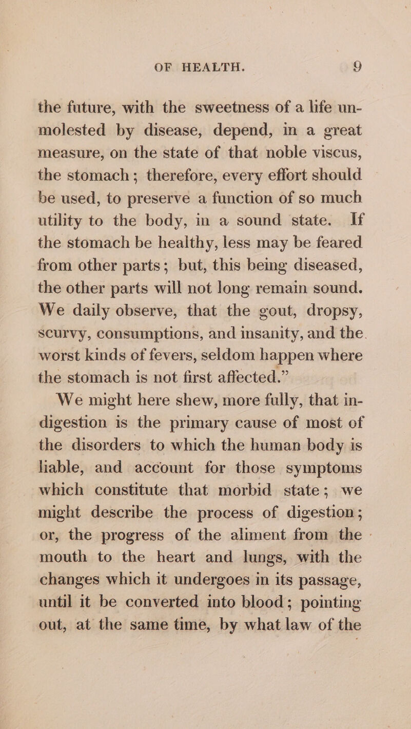 the future, with the sweetness of a life un- molested by disease, depend, in a great measure, on the state of that noble viscus, the stomach; therefore, every effort should be used, to preserve a function of so much utility to the body, in a sound state. If the stomach be healthy, less may be feared from other parts; but, this being diseased, the other parts will not long remain sound. We daily observe, that the gout, dropsy, scurvy, consumptions, and insanity, and the. worst kinds of fevers, seldom happen where the stomach is not first affected.” We might here shew, more fully, that in- digestion is the primary cause of most of the disorders to which the human body is liable, and account for those symptoms which constitute that morbid state; we might describe the process of digestion ; or, the progress of the aliment from the - mouth to the heart and lungs, with the changes which it undergoes in its passage, until it be converted into blood; pointing out, at the same time, by what law of the