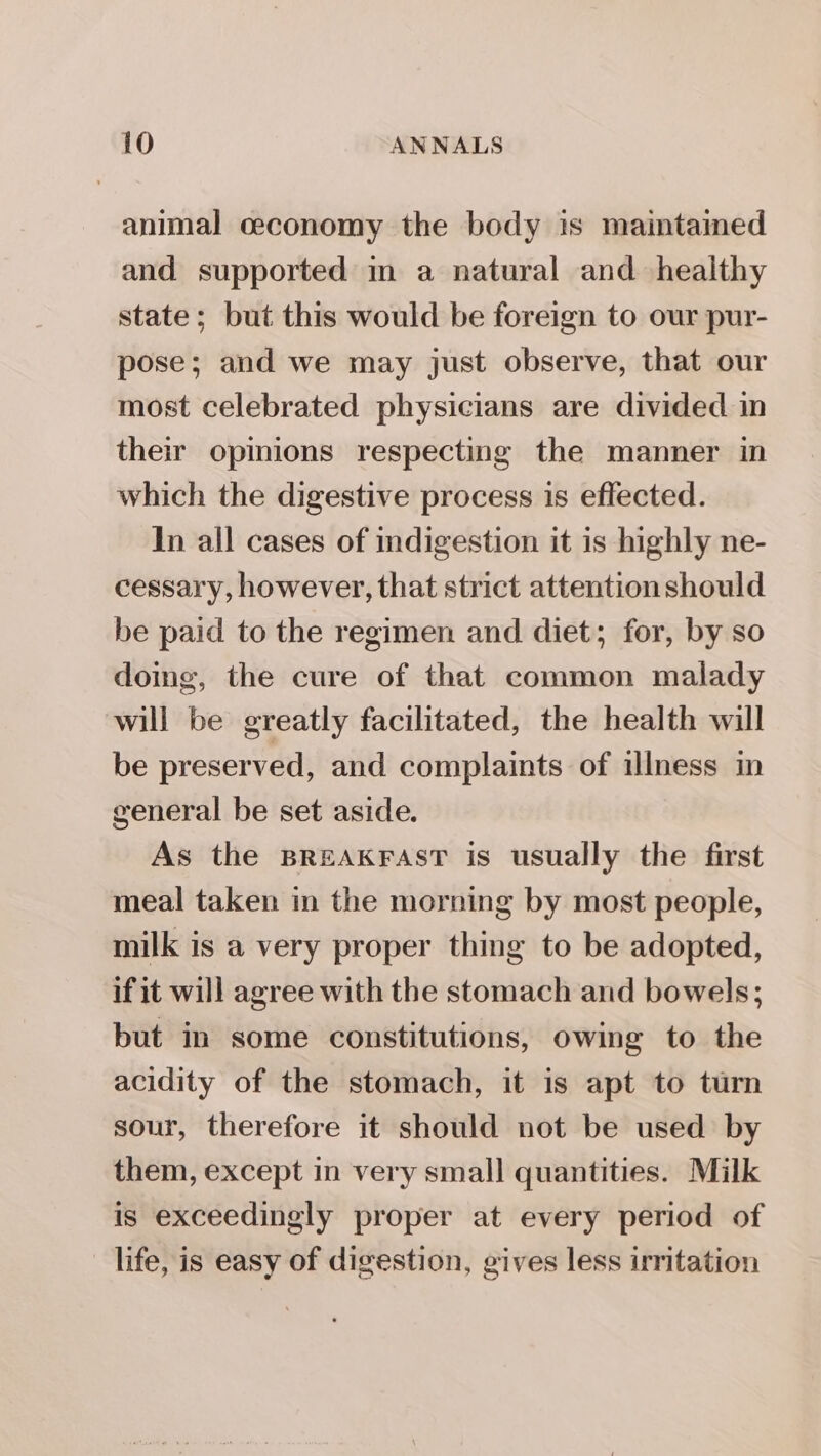 animal ceconomy the body is maintamed and supported im a natural and healthy state; but this would be foreign to our pur- pose; and we may just observe, that our most celebrated physicians are divided in their opinions respecting the manner in which the digestive process is effected. In all cases of indigestion it is highly ne- cessary, however, that strict attention should be paid to the regimen and diet; for, by so doing, the cure of that common malady will be greatly facilitated, the health will be preserved, and complaints of illness in general be set aside. As the BREAKFAST is usually the first meal taken in the morning by most people, milk is a very proper thing to be adopted, if it will agree with the stomach and bowels; but in some constitutions, owing to the acidity of the stomach, it is apt to turn sour, therefore it should not be used by them, except in very small quantities. Milk is exceedingly proper at every period of life, is easy of digestion, gives less irritation