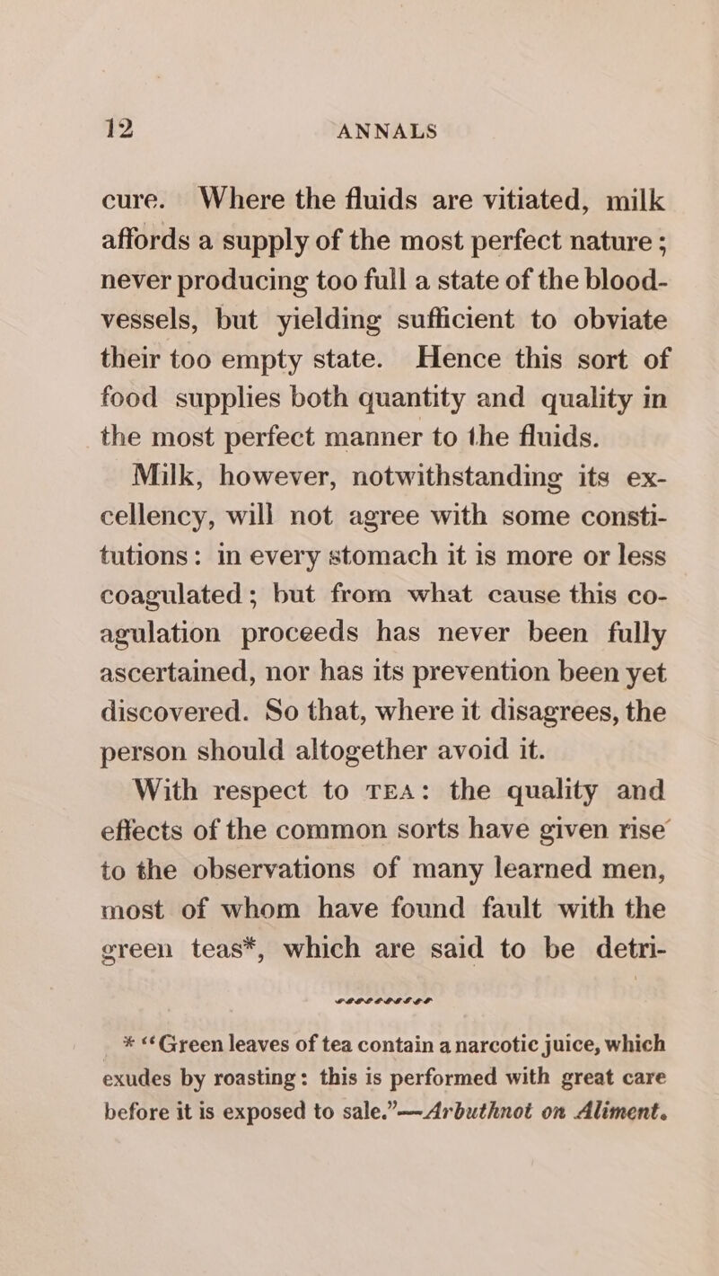 cure. Where the fluids are vitiated, milk affords a supply of the most perfect nature ; never producing too full a state of the blood- vessels, but yielding sufficient to obviate their too empty state. Hence this sort of food supplies both quantity and quality in the most perfect manner to the fluids. Milk, however, notwithstanding its ex- cellency, will not agree with some consti- tutions: in every stomach it is more or less coagulated ; but from what cause this co- agulation proceeds has never been fully ascertained, nor has its prevention been yet discovered. So that, where it disagrees, the person should altogether avoid it. With respect to TEA: the quality and effects of the common sorts have given rise to the observations of many learned men, most of whom have found fault with the green teas*, which are said to be detri- FEPEFC OEE EL * «¢Green leaves of tea contain a narcotic juice, which exudes by roasting: this is performed with great care before it is exposed to sale.”—Arbuthnot on Aliment.