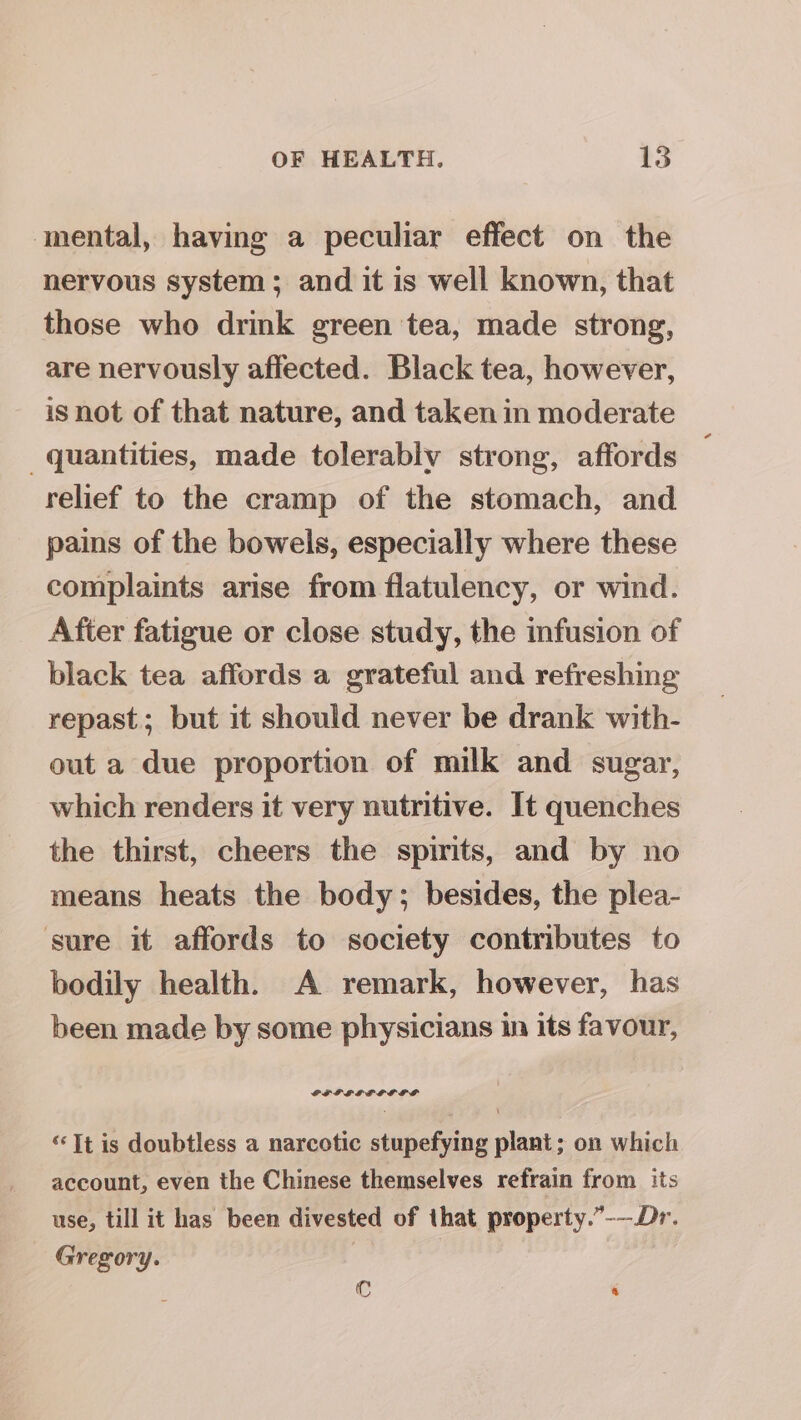 mental, having a peculiar effect on the nervous system ; and it is well known, that those who drink green tea, made strong, are nervously affected. Black tea, however, is not of that nature, and taken in moderate quantities, made tolerably strong, affords relief to the cramp of the stomach, and pains of the bowels, especially where these complaints arise from flatulency, or wind. After fatigue or close study, the infusion of black tea affords a grateful and refreshing repast; but it should never be drank with- out a due proportion of milk and sugar, which renders it very nutritive. It quenches the thirst, cheers the spirits, and by no means heats the body; besides, the plea- sure it affords to society contributes to bodily health. A remark, however, has been made by some physicians in its favour, GFFFSFGOGLS ‘“‘It is doubtless a narcotic stupefying plant; on which account, even the Chinese themselves refrain from its use, till it has been divested of that property.”-—Dr. Gregory. : Cc &amp;