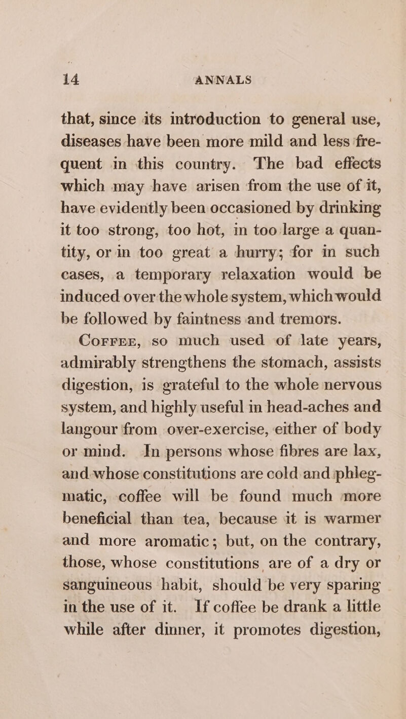 that, smce its introduction to general use, diseases have been more mild and less ‘fre- quent in this country. The bad effects which may have arisen from the use of it, have evidently been occasioned by drinking it too strong, too hot, in too large a quan- tity, or in too great a hurry; for in such cases, a temporary relaxation would be induced over the whole system, which would be followed by faintness and tremors. Corrre, so much used of late years, admirably strengthens the stomach, assists digestion, is grateful to the whole nervous system, and highly useful in head-aches and langour from over-exercise, either of body or mind. In persons whose fibres are lax, and. whose constitutions are cold and phleg- matic, coffee will be found much more beneficial than tea, because it is warmer and more aromatic; but, on the contrary, those, whose constitutions are of a dry or Sanguineous habit, should be very sparing in the use of it. If coffee be drank a little while after dinner, it promotes digestion,