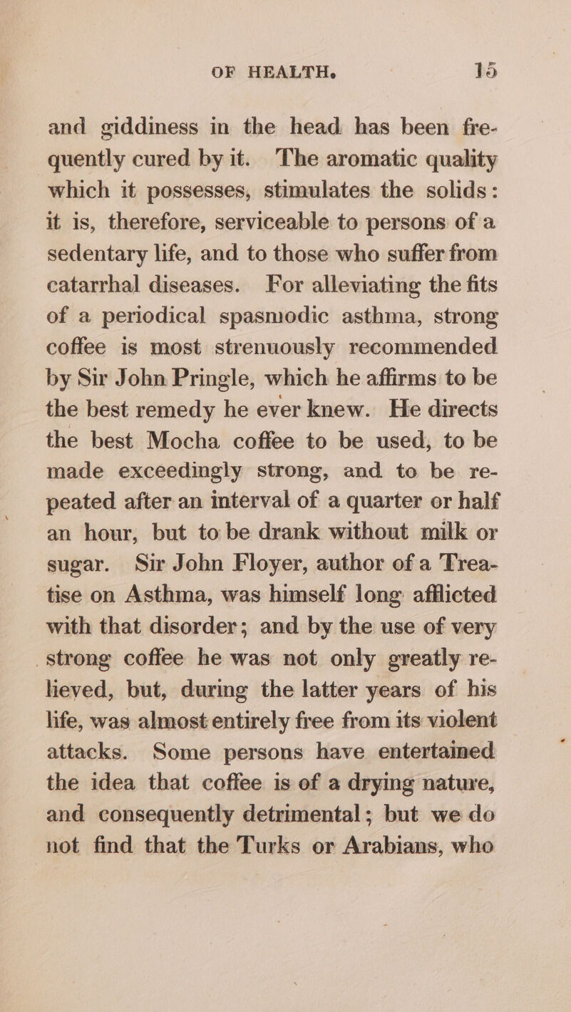 lad and giddiness in the head has been fre- quently cured by it. The aromatic quality which it possesses, stimulates the solids: it is, therefore, serviceable to persons of a sedentary life, and to those who suffer from catarrhal diseases. For alleviating the fits of a periodical spasmodic asthma, strong coffee is most strenuously recommended by Sir John Pringle, which he affirms to be the best remedy he ever knew. He directs the best Mocha coffee to be used, to be made exceedingly strong, and to be re- peated after an interval of a quarter or half an hour, but to be drank without milk or sugar. Sir John Floyer, author of a Trea- tise on Asthma, was himself long: afflicted with that disorder; and by the use of very strong coffee he was not only greatly re- lieved, but, during the latter years of his life, was almost entirely free from its violent attacks. Some persons have entertained the idea that coffee is of a drying nature, and consequently detrimental; but we do not find that the Turks or Arabians, who