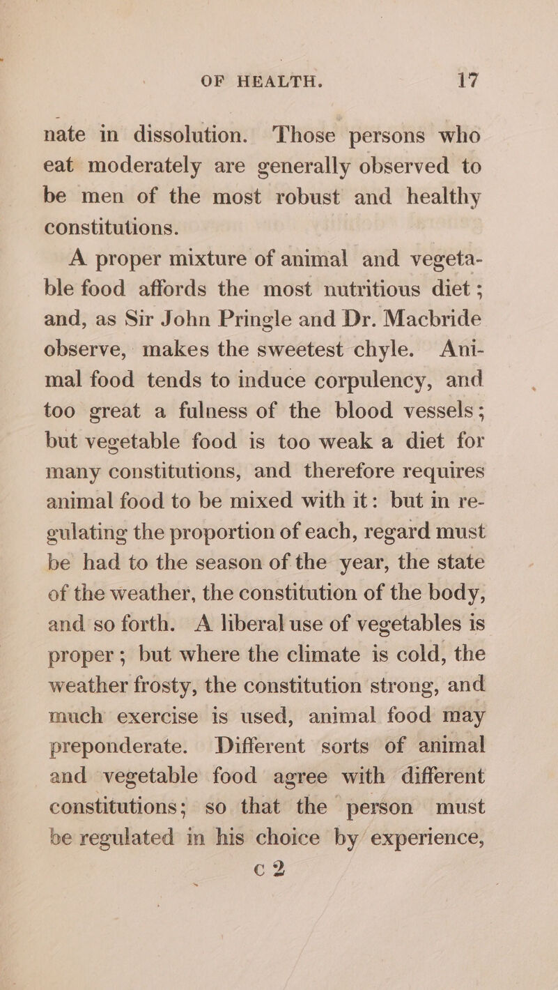 nate in dissolution. Those persons who eat moderately are generally observed to be men of the most robust and healthy constitutions. A proper mixture of animal and vegeta- ble food affords the most nutritious diet ; and, as Sir John Pringle and Dr. Macbride observe, makes the sweetest chyle. Ani- mal food tends to induce corpulency, and too great a fulness of the blood vessels ; but vegetable food is too weak a diet for many constitutions, and therefore requires animal food to be mixed with it: but in re- culating the proportion of each, regard must be had to the season of the year, the state of the weather, the constitution of the body, and so forth. A liberal use of vegetables is proper; but where the climate is cold, the weather frosty, the constitution strong, and much exercise is used, animal food may preponderate. Different sorts of animal and vegetable food agree with different constitutions; so that the person must be regulated in his choice by experience, C2