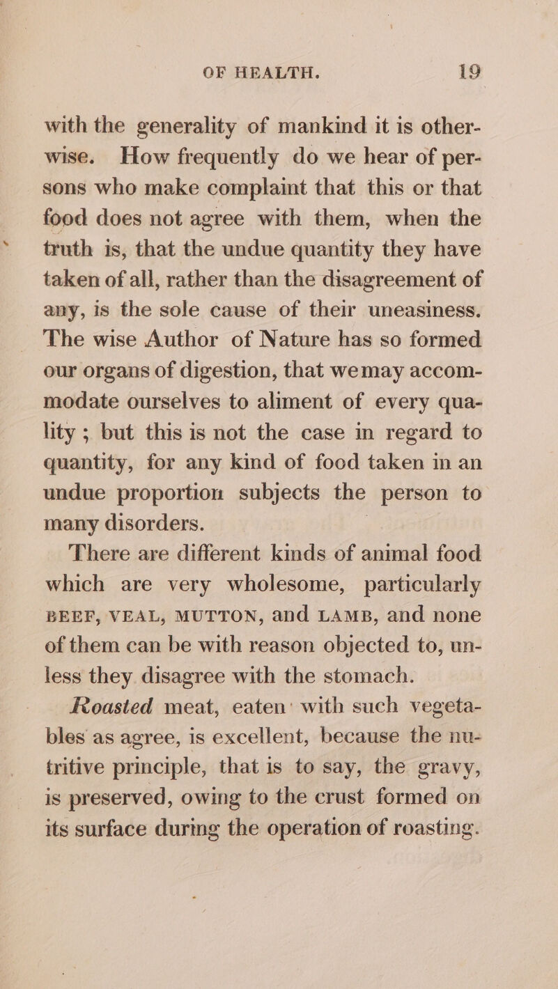 with the generality of mankind it is other- wise. How frequently do we hear of per- sons who make complaint that this or that food does not agree with them, when the truth is, that the undue quantity they have taken of all, rather than the disagreement of any, is the sole cause of their uneasiness. The wise Author of Nature has so formed our organs of digestion, that wemay accom- modate ourselves to aliment of every qua- lity ; but this is not the case in regard to quantity, for any kind of food taken in an undue proportion subjects the person to many disorders. | There are different kinds of animal food which are very wholesome, particularly BEEF, VEAL, MUTTON, and LAMB, and none of them can be with reason objected to, un- less they disagree with the stomach. Roasted meat, eaten’ with such vegeta- bles as agree, is excellent, because the nu- tritive principle, that is to say, the gravy, is preserved, owing to the crust formed on its surface durmg the operation of roasting.