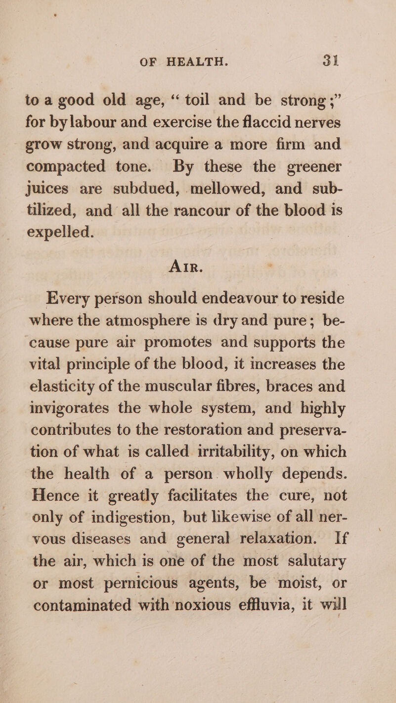 to a good old age, “ toil and be strong ;” for by labour and exercise the flaccid nerves grow strong, and acquire a more firm and compacted tone. By these the greener juices are subdued, mellowed, and sub- tilized, and all the rancour of the blood is expelled. AIR. Every person should endeavour to reside where the atmosphere is dry and pure; be- cause pure air promotes and supports the vital principle of the blood, it mcreases the elasticity of the muscular fibres, braces and invigorates the whole system, and highly contributes to the restoration and preserva- tion of what is called irritability, on which the health of a person wholly depends. Hence it greatly facilitates the cure, not only of indigestion, but likewise of all ner- vous diseases and general relaxation. If the air, which is one of the most salutary or most pernicious agents, be moist, or contaminated with noxious effluvia, it wil