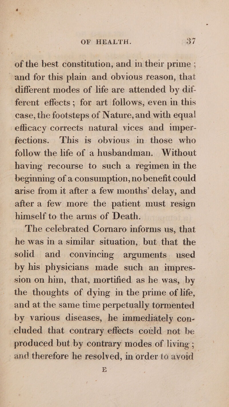 of the best constitution, and in their prime ; and for this plain and. obvious reason, that different modes of life are attended by dif- ferent effects; for art follows, even in this case, the footsteps of Nature, and with equal efficacy corrects natural vices and imper- fections. This is obvious in those who follow the life of a husbandman. Without having recourse to such a regimen in the beginning of a consumption, no benefit could arise from it after a few months’ delay, and after a few more the patient must resign himself to the arms of Death. The celebrated Cornaro informs us, that he was in a similar situation, but that the solid and convincing arguments used by his physicians made such an impres- sion on him, that, mortified as he was, by the thoughts of dying in the prime of life, and at the same time perpetually tormented by various diseases, he immediately con- cluded that contrary effects cold not be produced but by contrary modes of living ; and therefore he resolved, in order to avoid | E