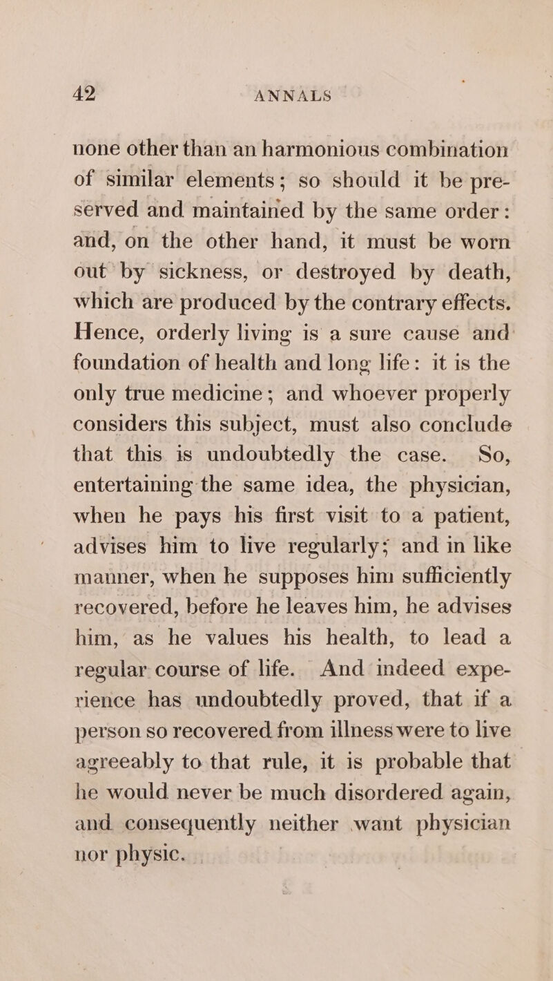 none other than an harmonious combination of similar elements; so should it be pre- served and maintained by the same order: and, on the other hand, it must be worn out by sickness, or destroyed by death, which are produced by the contrary effects. Hence, orderly living is a sure cause and: foundation of health and long life: it is the only true medicine ; and whoever properly considers this subject, must also conclude that this is undoubtedly the case. So, entertaining the same idea, the physician, when he pays his first visit to a patient, advises him to live regularly; and in like manner, when he supposes him sufficiently recovered, before he leaves him, he advises him, as he values his health, to lead a regular course of life. And indeed expe- rience has undoubtedly proved, that if a person so recovered from illness were to live agreeably to that rule, it is probable that’ he would never be much disordered again, and consequently neither want physician nor physic.