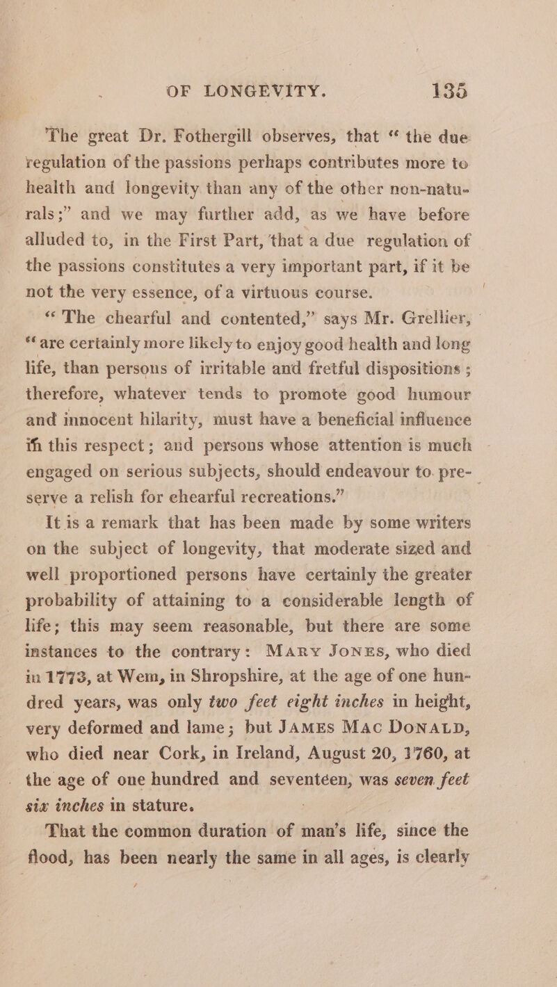 The great Dr. Fothergill observes, that “ the due regulation of the passions perhaps contributes more to health and longevity than any of the other non-natu- rals;” and we may further add, as we have before alluded to, in the First Part, that a due regulation of the passions constitutes a very important part, if it be not the very essence, of a virtuous course. “The chearful and contented,” says Mr. Grellier, “are certainly more likely to enjoy good health and long life, than persons of irritable and fretful dispositions ; therefore, whatever tends to promote good humour and innocent hilarity, must have a beneficial influence ih this respect ; and persons whose attention is much engaged on serious subjects, should endeavour to. pre-_ serve a relish for ehearful recreations.” It is a remark that has been made by some writers on the subject of longevity, that moderate sized and well proportioned persons have certainly the greater probability of attaining to a considerable length of life; this may seem reasonable, but there are some instances to the contrary: Mary Jones, who died in 1773, at Wem, in Shropshire, at the age of one hun- dred years, was only two feet eight inches in height, very deformed and lame; but JamEs Mac Donatp, who died near Cork, in Ireland, August 20, 1760, at the age of one hundred and seventéen, was seven feet sia inches in stature. That the common duration of man’s life, since the flood, has been nearly the same in all ages, is clearly