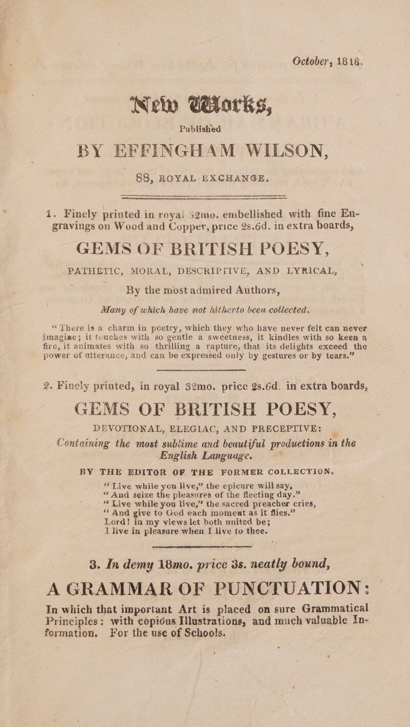 October, 1816. Neto Cetarks, Published BY EFFINGHAM WILSON, 88, ROYAL EXCHANGE. i. Finely printed in royai 52mo. embellished with fine En- gravings on Wood and Copper, price 2s.6d. in extra boards, GEMS OF BRITISH POESY, PATHETIC, MORAL, DESCRIPFIVE, AND LYRICAL, By the most admired Authors, Many of which have not hitherto been collected. “There is a charm in poetry, which they who have never felt can never imagige; it touches with so gentle a sweetness, it kindles with so keen a fire, it animates with so thrilling a rapture, that its delights exceed the power of utterance, and can be expressed only by gestures or by tears.” 2. Finely printed, in royal 32mo. price 2s.6d. in extra boards, GEMS OF BRITISH POESY, DEVOTIONAL, ELEGIAC, AND PRECEPTIVE: Containing the most sublime and beautiful productions in the English Language. BY THE EDITOR OF THE FORMER COLLECTION. “ Live while you live,” the epicure will say, ** And seize the pleasures of the fleeting day.” “‘ Live while you live,” the sacred preacher cries, ‘And give to God each moment as it flies.” Lord! in my views let both united be; 1 live in pleasure when I live to thee. 3. In demy 18mo. price 3s. neatly bound, | A GRAMMAR OF PUNCTUATION; | In which that important Art is placed on sure Grammatical Principles: with copious Illustrations, and much valuable In- formation, For the use of Schools. ' *