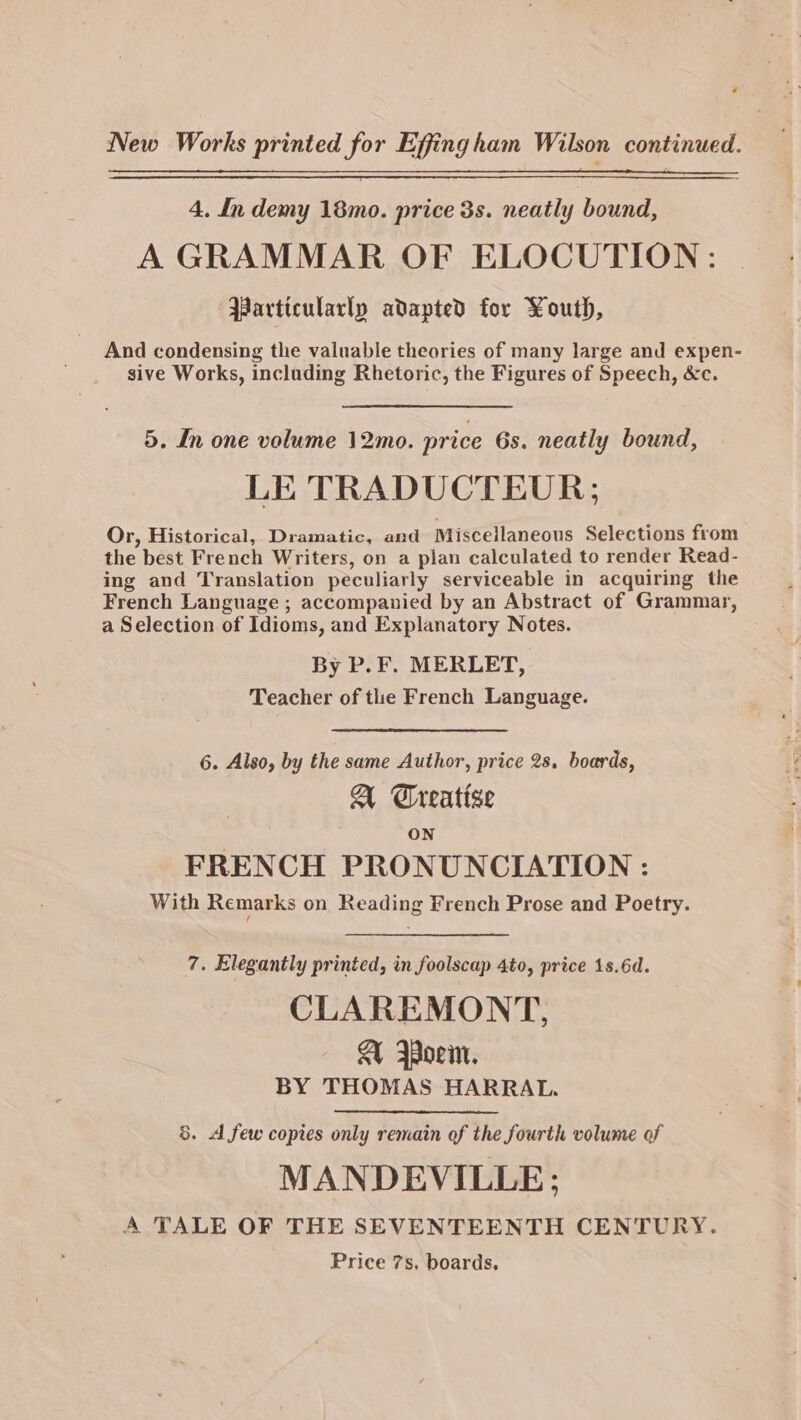 ? New Works printed for Effingham Wilson continued. 4. In demy 18mo. price 3s. neatly bound, A GRAMMAR OF ELOCUTION: Particularly adapted for Youth, And condensing the valuable theories of many large and expen- sive Works, including Rhetonc, the Figures of Speech, &amp;c. 5. In one volume 12mo. price 6s. neatly bound, LE TRADUCTEUR; Or, Historical, Dramatic, and Miscellaneous Selections from the best French Writers, on a plan calculated to render Read- ing and Translation peculiarly serviceable in acquiring the French Language ; accompanied by an Abstract of Grammar, a Selection of Idioms, and Explanatory Notes. By P. F. MERLET, Teacher of tlie French Language. 6. Also, by the same Author, price 2s. boards, A Treatise ON FRENCH PRONUNCIATION : With Remarks on Reading French Prose and Poetry. 7. Elegantly printed, in foolscap 4to, price 1s.6d. CLAREMONT, A Woem. BY THOMAS HARRATL. 5. A few copies only remain of the fourth volume of MANDEVILLE: A TALE OF THE SEVENTEENTH CENTURY. Price 7s. boards,