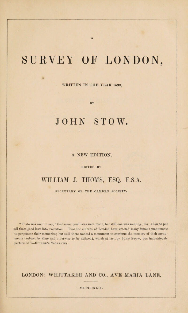 A SURVEY OF LONDON, WRITTEN IN THE YEAR 1598, BY JOHN STOW. A NEW EDITION, EDITED BY WILLIAM J. THOMS, ESQ. F.S.A. SECRETARY OF THE CAMDE.N SOCIETY. “ Plato was used to say, ‘ that many good laws were made, but still one was wanting; viz, a law to put all those good laws into execution.’ Thus the citizens of London have erected many famous monuments to perpetuate their memories; but still there wanted a monument to continue the memory of their monu¬ ments (subject by time and otherwise to he defaced), which at last, by John Stow, was industriously performed.”—Fuller’s Worthies. LONDON: WHITTAKER AND CO., AVE MARIA LANE. MDCCCXLII.