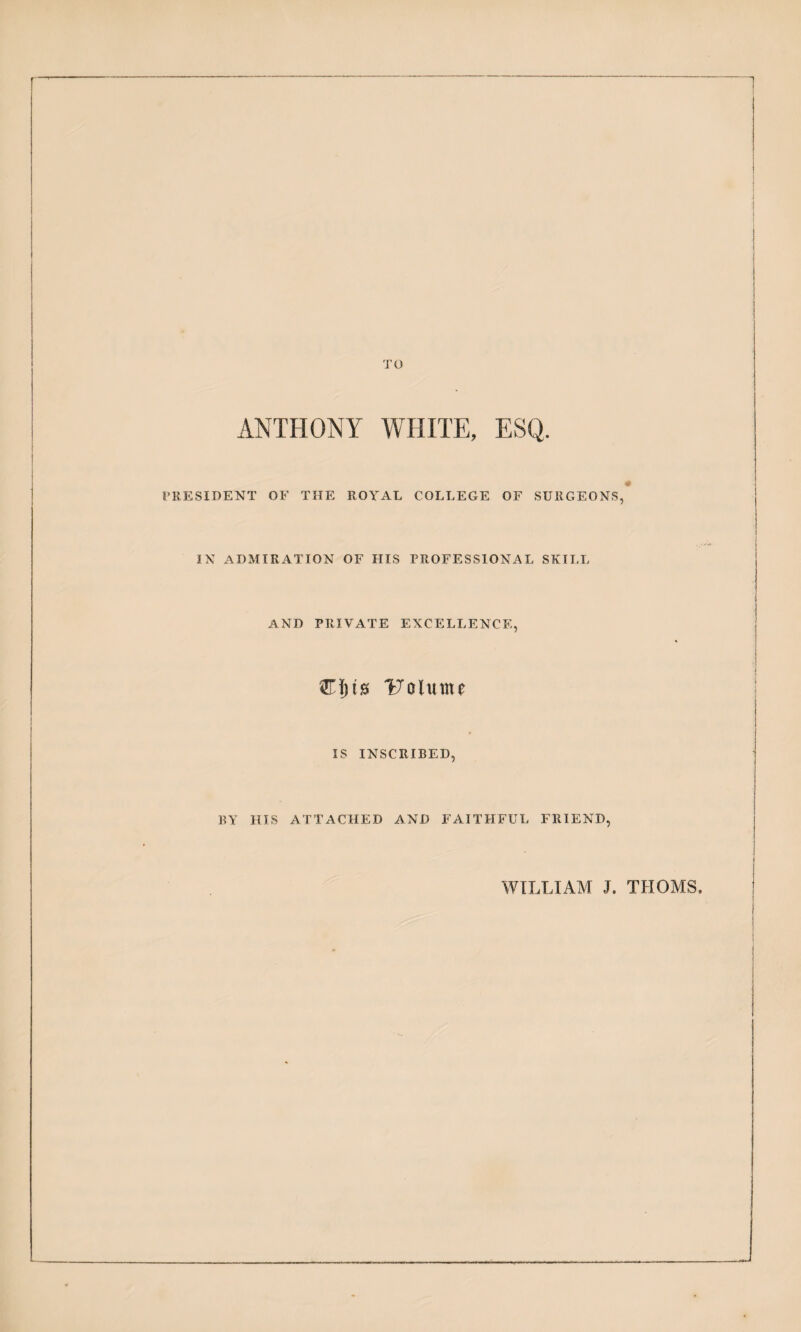 1 J I TO ANTHONY WHITE, ESQ. PRESIDENT OF THE ROYAL COLLEGE OF SURGEONS, IN ADMIRATION OF HIS PROFESSIONAL SKII,L AND PRIVATE EXCELLENCE, j ITalume j IS INSCRIBED, BY HIS ATTACHED AND FAITHFUL FRIEND, WILLIAM J. THOMS.