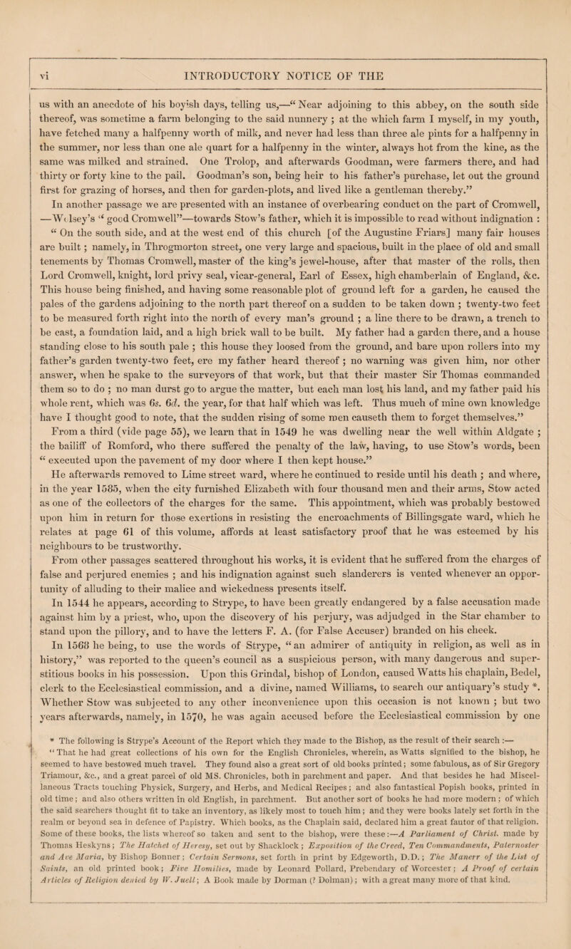 us with an anecdote of his boyish days, telling us,—“ Near adjoining to this abbey, on the south side thereof, was sometime a farm belonging to the said nunnery ; at the which farm I myself, in my youth, have fetched many a halfpenny worth of milk, and never had less than thi’ee ale pints for a halfpenny in the summer, nor less than one ale quart for a halfpenny in the winter, always hot from the kine, as the same was milked and strained. One Trolop, and afterwards Goodman, were farmers there, and had thirty or forty kine to the pail. Goodman’s son, being heir to his father’s purchase, let out the ground first for grazing of horses, and then for garden-plots, and lived like a gentleman thereby.” In another passage we are presented with an instance of overbearing conduct on the part of Cromwell, —W(. Isey’s “ good Cromwell”—towards Stow’s father, which it is impossible to read without indignation : “ On the south side, and at the west end of this church [of the Augustine Friars] many fair houses are built; namely, in Throgmorton street, one very large and spacious, built in the place of old and small tenements by Thomas Cromwell, master of the king’s jewel-house, after that master of the rolls, then Lord Cromwell, knight, lord pinvy seal, vicar-general, Earl of Essex, high chamberlain of England, &c. This house being finished, and having some reasonable plot of ground left for a garden, he caused the pales of the gardens adjoming to the north part thereof on a sudden to be taken down ; twenty-two feet to be measured forth right into the north of every man’s ground ; a line there to be drawn, a trench to be cast, a foundation laid, and a high brick wall to be built. My father had a garden there, and a house standing close to his south pale ; this house they loosed from the ground, and bare upon rollei’s into my father’s garden twenty-two feet, ere my father heard thereof; no warning was given him, nor other answer, when he spake to the surveyors of that work, but that their master Sir Thomas commanded them so to do : no man durst go to argue the matter, but each man lost his land, and my father paid his whole rent, which was 6s. Gf?. the year, for that half which was left. Thus much of mine own knowledge have I thought good to note, that the sudden rising of some men causeth them to forget themselves.” From a third (vide page 55), we learn that in 1549 he was dwelling near the well within Aldgate ; the bailiff of Romford, who there suffered the penalty of the law, having, to use Stow’s words, been “ executed upon the pavement of my door where I then kept house.” He afterwards removed to Lime street ward, where he continued to reside until his death ; and where, in the year 1585, when the city furnished Elizabeth with four thousand men and their arms. Stow acted as one of the collectors of the charges for the same. This appointment, which was probably bestowed upon him in return for those exertions in resisting the encroachments of Billingsgate ward, which he relates at page 61 of this volume, affords at least satisfactory proof that he was esteemed by his neighbours to be trustworthy. From other passages scattered throughout his works, it is evident that he suffered from the charges of false and perjured enemies ; and his indignation against such slanderers is vented whenever an oppor¬ tunity of alluding to their malice and wickedness presents itself. In 1544 he appears, according to Strype, to have been greatly endangered by a false accusation made against him by a priest, who, upon the discovery of his perjury, was adjudged in the Star chamber to stand upon the pillory, and to have the letters F. A. (for False Accuser) branded on his cheek. In 1568 he being, to use the words of Strype, “an admirer of antiquity in religion, as well as in history,” was reported to the queen’s council as a suspicious person, with many dangerous and super¬ stitious books in his possession. Upon this Grindal, bishop of London, caused Watts his chaplain. Bedel, clerk to the Ecclesiastical commission, and a divine, named Williams, to search our antiquary’s study *. Whether Stow was subjected to any other inconvenience upon this occasion is not known ; but two years afterwards, namely, m 1570, he was again accused before the Ecclesiastical commission by one * The following is Strype’s Account of the Report which they made to the Bishop, as the result of their search :— “ That he had great collections of his own for the English Chronicles, wherein, as Watts signified to the bishop, he seemed to have bestowed much travel. They found also a great sort of old books printed; some fabulous, as of Sir Gregory Triamour, &c., and a great parcel of old MS. Chronicles, both in parchment and paper. And that besides he had Miscel¬ laneous Tracts touching Physick, Surgery, and Herbs, and Medical Recipes; and also fantastical Popish books, printed in old time; and also others written in old English, in parchment. But another sort of books he had more modern ; of which the said searchers thought fit to take an inventory, as likely most to touch him; and they were books lately set forth in the realm or beyond sea in defence of Papistry. Which books, as the Chaplain said, declared him a great fautor of that religion. Some of these books, the lists whereof so taken and sent to the bishop, were these:—A Parliament of Christ, made by Thomas Heskyns; The Hatchet of Heresy, set out by Shacklock ; Exposition of the Creed, Ten Commandments, Paternoster and Ace Maria, by Bishop Bonner; Certain Sermons, set forth in print by Edgeworth, D.D.; The Manerr of the List of Saints, an old printed book; P'ive Homilies, made by Leonard Pollard, Prebendary of Worcester; A Proof of certain Articles of lieiigion denied by U'. Jiiell-, A Book made by Dorman (? Dolman); with a great many more of that kind.