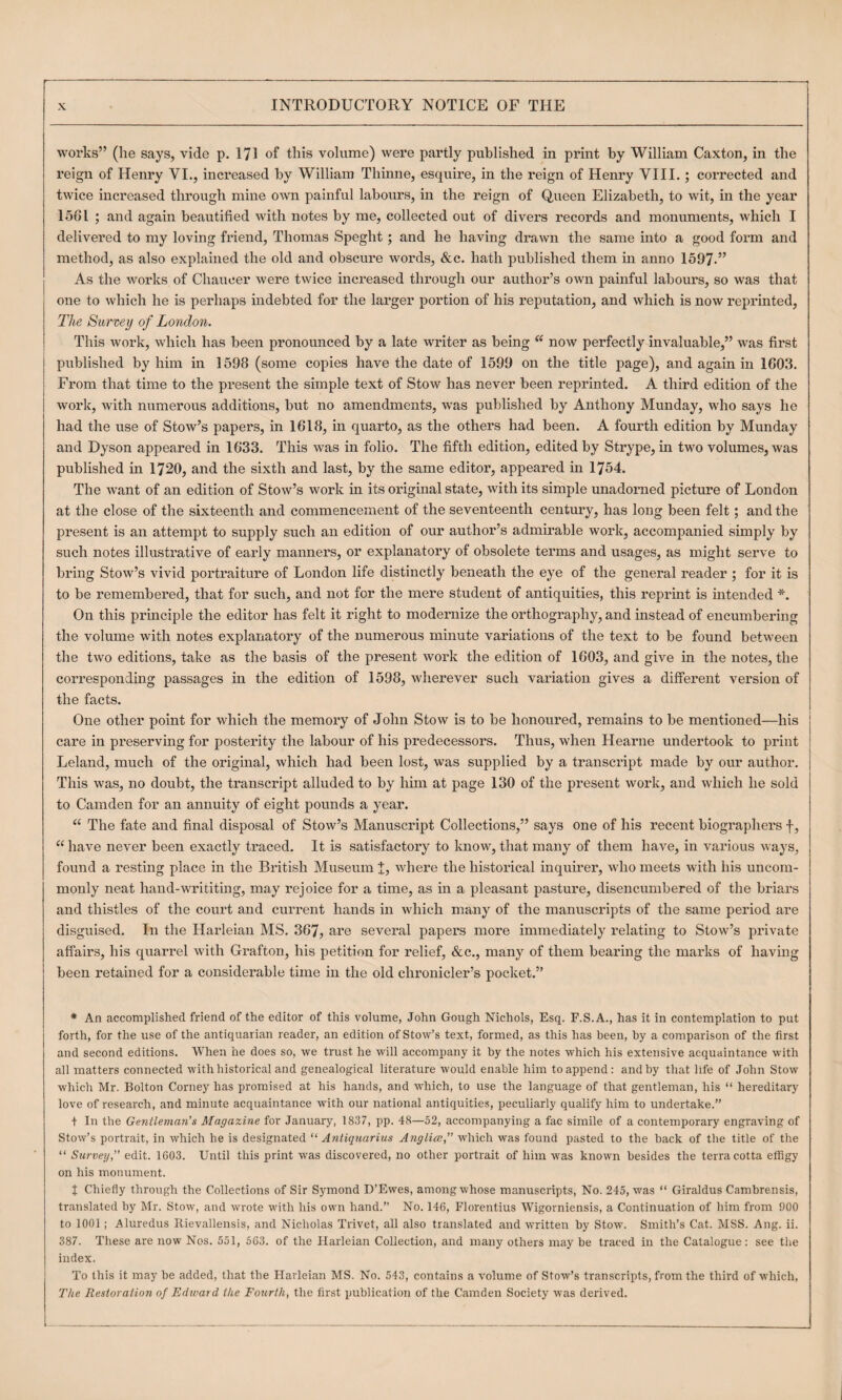 works” (he says, vide p. 171 of this volume) were partly published in print by William Caxton, in the reign of Henry VI., increased by William Thinne, esquire, in the reign of Henry VIII.; corrected and twice increased through mine own painful labours, in the reign of Queen Elizabeth, to wit, in the year 1561 ; and again beautified with notes by me, collected out of divers records and monuments, which I delivered to my loving friend, Thomas Speght; and he having drawn the same into a good form and method, as also explained the old and obscure words, &c. hath published them in anno 1597.” As the works of Chaucer were twice increased through our author’s own painful labours, so was that one to which he is perhaps indebted for the larger portion of his reputation, and which is now reprinted, The Survey of London. This work, which has been pronounced by a late writer as being “ now perfectly invaluable,” was first published by him in 1598 (some copies have the date of 1599 on the title page), and again in 1603. From that time to the present the simple text of Stow has never been reprinted. A third edition of the work, with numerous additions, but no amendments, was published by Anthony Munday, who says he had the use of Stow’s papers, in 1618, in quarto, as the others had been. A fourth edition by Munday and Dyson appeared in 1633. This was in folio. The fifth edition, edited by Strype, in two volumes, was published in 1720, and the sixth and last, by the same editor, appeared in 1754. The want of an edition of Stow’s work in its original state, with its simple unadorned picture of London at the close of the sixteenth and commencement of the seventeenth century, has long been felt; and the present is an attempt to supply such an edition of our author’s admirable work, accompanied simply by such notes illustrative of early manners, or explanatory of obsolete terms and usages, as might serve to bring Stow’s vivid portraiture of London life distinctly beneath the eye of the general reader ; for it is to be remembered, that for such, and not for the mere student of antiquities, this reprint is hitended *. On this principle the editor has felt it right to modernize the orthography, and instead of encumbering the volume with notes explanatory of the numerous minute variations of the text to be found between the two editions, take as the basis of the present work the edition of 1603, and give in the notes, the correspondmg passages in the edition of 1598, wherever such variation gives a different version of the facts. One other point for which the memory of John Stow is to be honoured, remains to be mentioned—his care in preserving for posterity the labour of his predecessors. Thus, when Hearne undertook to print Leland, much of the original, which had been lost, was supplied by a transcript made by our author. This was, no doubt, the transcript alluded to by him at page 130 of the present work, and which he sold to Camden for an annuity of eight pounds a year. “ The fate and final disposal of Stow’s Manuscript Collections,” says one of his recent biographers f, “ have never been exactly traced. It is satisfactory to know, that many of them have, in various ways, found a resting place in the British Museum t, where the historical inquirer, who meets with his uncom¬ monly neat haiid-writitmg, may rejoice for a time, as in a pleasant pasture, disencumbered of the briars and thistles of the court and current hands in which many of the manuscripts of the same period are disguised. In the Harleian MS. 367, are several papers more immediately relating to Stow’s private affairs, his quarrel with Grafton, his petition for relief, &c., many of them bearing the marks of having been retained for a considerable time in the old chronicler’s pocket.” * An accomplished friend of the editor of this volume, John Gough Nichols, Esq. F.S.A., has it in contemplation to put forth, for the use of the antiquarian reader, an edition of Stow’s text, formed, as this has been, by a comparison of the first and second editions. When he does so, we trust he will accompany it by the notes which his extensive acquaintance with all matters connected with historical and genealogical literature would enable him to append: and by that life of John Stow which Mr. Bolton Corney has promised at his hands, and which, to use the language of that gentleman, his “ hereditary love of research, and minute acquaintance Avith our national antiquities, peculiarly qualify him to undertake.” t In the Gentleman's Magazine for January, 1837, pp. 48—52, accompanying a fac simile of a contemporary engraving of StoAv’s portrait, in which he is designated “ Antiqnarius Anglia,” which was found pasted to the back of the title of the “ Survey, edit. 1603. Until this print was discovered, no other portrait of him was known besides the terracotta effigy on his monument. J Chiefly through the Collections of Sir Symond D’Ewes, among Avhose manuscripts. No. 245, was “ Giraldus Cambrensis, translated by Mr. StOAv, and wrote with his own hand.” No. 146, Florentius Wigorniensis, a Continuation of him from 900 to 1001; Aluredus Ilievallensis, and Nicholas Trivet, all also translated and written by Stow. Smith’s Cat. MSS. Ang. ii. 387. These are now Nos. 551, 563. of the Harleian Collection, and many others may be traced in the Catalogue: see the index. To this it may be added, that the Harleian MS. No. 543, contains a A'olume of Stow’s transcripts, from the third of which. The Restoration of Edward the Fourth, the first publication of the Camden Society was derived.