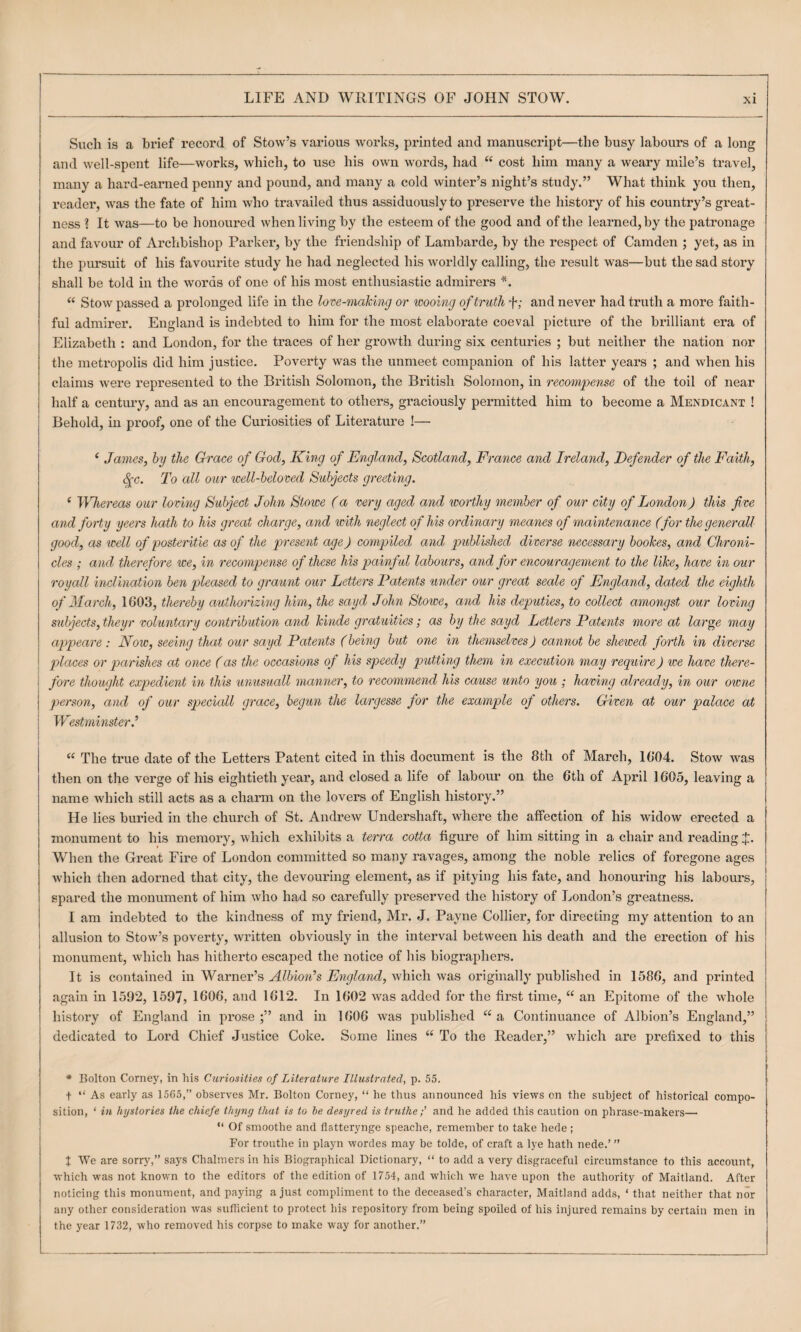 Such is a brief record of Stow’s various works, printed and manuscript—the busy labours of a long and well-spent life—works, which, to use his own words, had “ cost him many a weary mile’s travel, many a hard-earned penny and pound, and many a cold winter’s night’s study.” What think you then, reader, was the fate of him who travailed thus assiduously to preserve the history of his country’s great¬ ness ? It was—to be honoured when living by the esteem of the good and of the learned, by the patronage and favour of Archbishop Parker, by the friendship of Lambarde, by the respect of Camden ; yet, as in the pursuit of his favourite study he had neglected his worldly calling, the result was—but the sad story shall be told in the words of one of his most enthusiastic admirers “ Stow passed a prolonged life in the love-making or wooing of truth f; and never had truth a more faith¬ ful admirer. England is indebted to him for the most elaborate coeval picture of the brilliant era of Elizabeth ; and London, for the traces of her gi’owth during six centuries ; but neither the nation nor the metropolis did him justice. Poverty was the unmeet companion of his latter years ; and when his claims were represented to the British Solomon, the British Solomon, in recompense of the toil of near half a century, and as an encouragement to others, gi’aciously permitted him to become a Mendicant ! Behold, in proof, one of the Curiosities of Literature !— ‘ James, by the Grace of God, King of England, Scotland, France and Ireland, Eefender of the Faith, ^c. To all our well-beloved Subjects greeting. ‘ Whereas our loving Subject John Stowe (a very aged and worthy member of our city of London) this five and forty yeers hath to his great charge, and with neglect of his ordinary meanes of maintenance (for thegenerall good, as well of posteritie as of the present age) compiled and published diverse necessary bookes, and Chroni¬ cles ; and therefore we, in recompense of these his painful labours, and for encouragement to the like, have in our royall inclination ben pleased to graunt our Letters Patents under our great seale of England, dated the eighth of March, 1G03, thereby authorizing him, the sayd John Stowe, and his deputies, to collect amongst our loving subjects, theyr voluntary contribution and kinde gratuities; as by the sayd Letters Patents more at large may appeare: Now, seeing that our sayd Patents (being but one in themselves) cannot be shewed forth in diverse places or parishes at once (as the occasions of his speedy putting them in execution may require) we have there¬ 's fore thought expedient in this unusuall manner, to recommend his cause unto you ; having already, in our owne j person, and of our speciall grace, begun the largesse for the example of others. Given at our palace at I Westminster) “ The true date of the Letters Patent cited in this document is the 8th of March, 16*04. Stow was then on the verge of his eightieth year, and closed a life of labour on the 6th of April 1605, leaving a name which still acts as a charm on the lovers of English history.” He lies buried in the church of St. Andrew Undershaft, where the affection of his widow erected a monument to his memory, which exhibits a terra cotta figure of him sitting in a chair and reading J. When the Great Fire of London committed so many ravages, among the noble relics of foregone ages which then adorned that city, the devouring element, as if pitying his fate, and honouring his labours, spared the monument of him who had so carefully preserved the history of London’s greatness. I am indebted to the kindness of my friend, Mr. J. Payne Collier, for directing my attention to an allusion to Stow’s poverty, widtten obviously in the interval between his death and the erection of his monument, which has hitherto escaped the notice of his biographers. It is contained in Warner’s Albion’s England, which was originally published in 1586, and printed again in 1592, 1597, 1606, and 1612. In 1602 was added for the first time, “ an Epitome of the whole history of England in prose;” and in 1606 was published “a Continuance of Albion’s England,” dedicated to Lord Chief Justice Coke. Some lines “ To the Reader,” which are prefixed to this * Bolton Corney, in his Curiosities of Literature Illustrated, p. 55. + “ As early as 1565,” observes Mr. Bolton Corney, “ he thus announced his views on the subject of historical compo¬ sition, ‘ in hystories the chiefe thyng that is to be desyred is trutheand he added this caution on phrase-makers— “ Of smoothe and flatterynge speache, remember to take hede ; For trouthe in playn wordes may be tolde, of craft a lye hath nede.’ ” J We are sorry,” says Chalmers in his Biographical Dictionary, “ to add a very disgraceful circumstance to this account, which was not known to the editors of the edition of 1754, and which we have upon the authority of Maitland. After noticing this monument, and paying a just compliment to the deceased’s character, Maitland adds, ‘ that neither that nor any other consideration was sufficient to protect his repository from being spoiled of his injured remains by certain men in the year 1732, who removed his corpse to make way for another.”