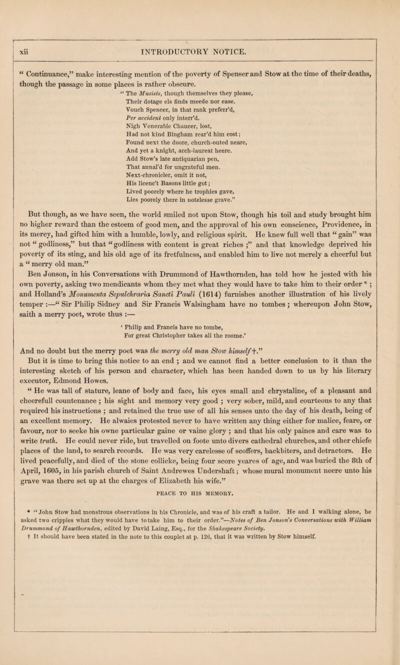 “ Continuance,” make interesting mention of the poverty of Spenser and Stow at the time of their deaths, though the passage in some places is rather obscure, “ The Musists, though themselves they please. Their dotage els finds meede nor ease. Vouch Spencer, in that rank preferred, Per accident only interr’d. Nigh Venerable Chaucer, lost. Had not kind Bingham rear’d him cost; Found next the doore, church-outed neare, And yet a knight, arch-laureat heere. Add Stow’s late antiquarian pen. That annal’d for ungrateful men. Next-chronicler, omit it not, His licenc’t Basons little got; Lived poorely where he trophies gave. Lies poorely there in notelesse grave.” But though, as we have seen, the world smiled not upon Stow, though his toil and study brought him no higher reward than the esteem of good men, and the approval of his own conscience, Providence, in its mercy, had gifted him with a humble, lowly, and religious spirit. He knew full well that “ gain” was not godliness,” hut that “ godliness with content is great riches and that knowledge deprived his poverty of its sting, and his old age of its fretfulness, and enabled him to live not merely a cheerful but a “ merry old man.” Ben Jonson, in his Conversations with Drummond of Hawthornden, has told how he jested with his own poverty, asking two mendicants whom they met what they would have to take him to their order ^ ; and Holland’s Monumenta Sepulchraria Sancti Pauli (1614) furnishes another illustration of his lively temper :— Sir Philip Sidney and Sir Francis Walsingham have no tombes ; whereupon John Stow, saith a merry poet, wrote thus :— ‘ Philip and Francis have no tombe, For great Christopher takes all the roome.’ And no doubt but the merry poet was the merry old man Stow himself’YP But it is time to bring this notice to an end ; and w’e cannot find a better conclusion to it than the interesting sketch of his person and character, which has been handed down to us by his literary executor, Edmond Howes. “ He was tall of stature, leane of body and face, his eyes small and chrystaline, of a pleasant and cheerefull countenance ; his sight and memory very good ; very sober, mild, and courteous to any that required his instructions ; and retained the true use of all his senses unto the day of his death, being of an excellent memory. He alwaies protested never to have written any thing either for malice, feare, or favour, nor to seeke his owne particular gaine or vaine glory ; and that his only paines and care was to write truth. He could never ride, but travelled on foote unto divers cathedral churches, and other chiefe places of the land, to search records. He was very carelesse of scoffers, backbiters, and detractors. He lived peacefully, and died of the stone collicke, being four score yeares of age, and was buried the 8th of April, 1605, in his parish church of Saint Andrewes Undershaft; whose mural monument neere unto his grave was there set up at the charges of Elizabeth his wife.” PEACE TO HIS MEMORY. * “ John Stow had monstrous observations in his Chronicle, and was of his craft a tailor. He and I walking alone, he asked two cripples what they would have to take him to their order.”—Notes of Ben Jonson’s Conversations with William Drummond of Hawthornden, edited by David Laing, Esq., for the Shakespeare Society. t It should have been stated in the note to this couplet at p. 126, that it was written by Stow himself.