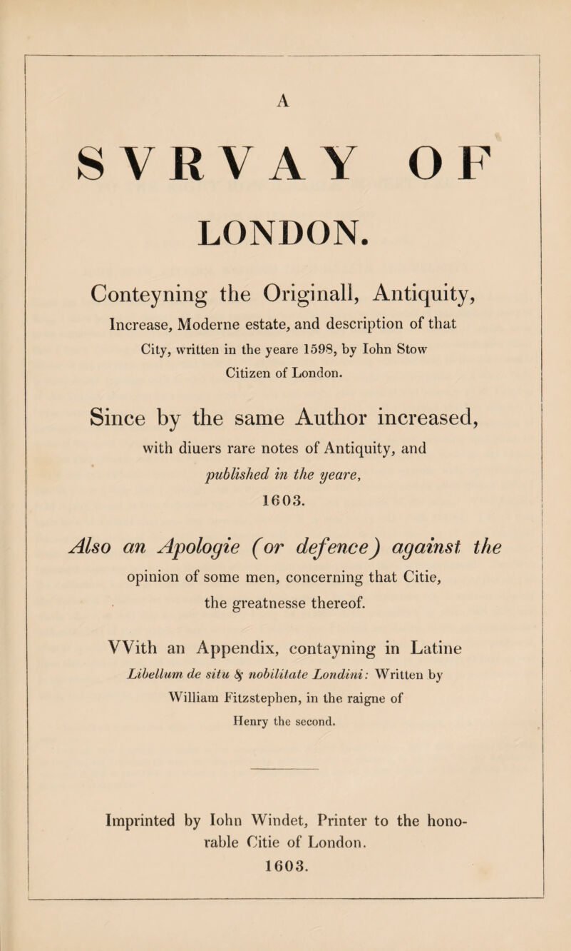 A SVRVAY OF LONDON. Conteyning the Increase, Moderne estate, and description of that City, written in the yeare 1598, by lohn Stow Citizen of London. Since by the same Author increased, with diners rare notes of Antiquity, and 'published in the yeare. 1603. Also an Apologie (or defence) against the opinion of some men, concerning that Citie, the greatnesse thereof. With an Appendix, contayning in Latine Lihetlum de situ 8^ nohilitate Londiui: Written by William Fitzstephen, in the raigne of Henry the second. Imprinted by lohn Windet, Printer to the hono¬ rable Citie of London. 1603.