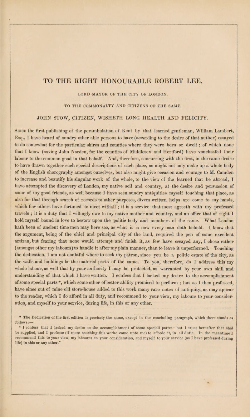 I TO THE RIGHT HONOURABLE ROBERT LEE, LORD MAYOR OF THE CITY OF LONDON, TO THE COMMONALTY AND CITIZENS OF THE SAME, JOHN STOW, CITIZEN, WISHETH LONG HEALTH AND FELICITY. Since the first publishing of the perambulation of Kent by that learned gentleman, William Lambert, Esq., I have heard of sundry other able persons to have (according to the desire of that author) essayed to do somewhat for the particular shires and counties where they were bom or dwelt; of which none that I know (saving John Norden, for the counties of Middlesex and Hertford) have vouchsafed their labour to the common good in that behalf. And, therefore, concurring with the first, in the same desire to have drawn together such special descriptions of each place, as might not only make up a whole body of the English chorography amongst ourselves, but also might give occasion and courage to M. Camden to increase and beautify his singular work of the whole, to the view of the learned that be abroad, I have attempted the discovery of London, my native soil and country, at the desire and persuasion of some of my good friends, as well because I have seen sundry antiquities myself touching that place, as also for that through search of records to other purposes, divers written helps are come to my hands, which few others have fortuned to meet withall ; it is a service that most agreeth with my professed travels ; it is a duty that I willingly owe to my native mother and country, and an office that of right I hold myself bound in love to bestow upon the politic body and members of the same. What London hath been of ancient time men may here see, as what it is now every man doth behold. I know that the argument, being of the chief and principal city of the land, required the pen of some excellent artizan, but fearing that none would attempt and finish it, as few have essayed any, I chose rather (amongst other my labours) to handle it after my plain manner, than to leave it unperformed. Touching the dedication, I am not doubtful where to seek my patron, since you be a politic estate of the city, as the walls and buildings be the material parts of the same. To you, therefore, do I address this my whole labour, as well that by your authority I may be protected, as warranted by your own skill and understanding of that which I have written. I confess that I lacked my desire to the accomplishment of some special parts*, which some other of better ability promised to perform ; but as I then professed, have since out of mine old store-house added to this work many rare notes of antiquity, as may appear to the reader, which I do afford in all duty, and recommend to your view, my labours to your consider¬ ation, and myself to your service, during life, in this or any other. * The Dedication of the first edition is precisely the same, except in the concluding paragraph, which there stands as follows:— “ I confess that I lacked my desire to the accomplishment of some speciall partes: but I trust hereafter that shal he supplied, and I professe (if more touching this worke come unto me) to atforde it, in all dutie. In the meantime I recommend this to your view, my laboures to your consideration, and myself to your service (as I have professed during life) in this or any other.”