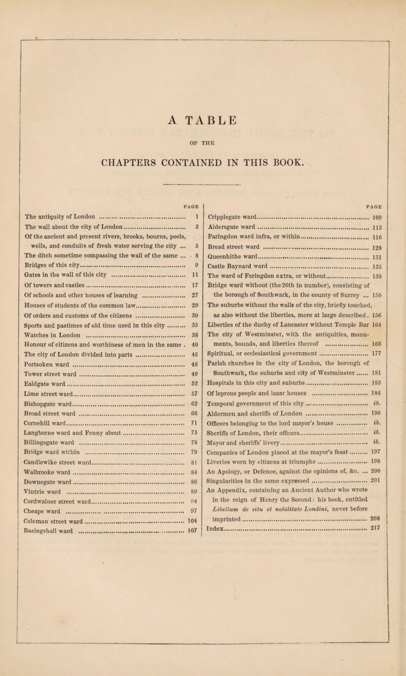 A TABLE OF THE CHAPTERS CONTAINED IN THIS BOOK. PAGE The antiquity of London . . 1 The wall about the city of London... 3 Of the ancient and present rivers, brooks, bourns, pools, wells, and conduits of fresh water serving the city ... 5 The ditch sometime compassing the wall of the same ... 8 Bridges of this city. . 9 Gates in the wall of this city ... 11 Of towers and castles. 17 Of schools and other houses of learning . 27 Houses of students of the common law. 29 Of orders and customs of the citizens . 30 Sports and pastimes of old time used in this city.. 35 Watches in London . 38 Honour of citizens and worthiness of men in the same . 40 The city of London divided into parts . 45 Portsoken ward . 46 Tower street ward. 49 Ealdgate ward. 52 Lime streetward. 57 Bishopgate ward. 62 Broad street ward . 66 Comehill ward. 71 Langborne ward and Fenny about. 75 Billingsgate ward . 78 Bridge ward within . 79 Candlewike street ward. 81 Walbrooke ward... 84 Downegate ward. 86 Vintrie ward . 89 Cordwainer street ward... 94 Cheape ward . 97 Coleman street ward. 104 BasingshaJl ward . 107 PAGE Cripplegate ward. 109 Aldersgate ward. 113 Faringdon ward infra, or within. no Bread street ward . 128 Queenhithe ward. 131 Castle Baynard ward. 135 The ward of Faringdon extra, or without. 138 Bridge ward without (the 26th in number), consisting of the borough of Southwark, in the county of Surrey ... 150 The suburbs without the walls of the city, briefly touched, as also without the liberties, more at large described. 156 Liberties of the duchy of Lancaster without Temple Bar 164 The city of Westminster, with the antiquities, monu¬ ments, bounds, and liberties thereof . 166 Spiritual, or ecclesiastical government. 177 Parish churches in the city of London, the borough of Southwark, the suburbs and city of Westminster. 181 Hospitals in this city and suburbs... 183 Of leprous people and lazar houses . 184 Temporal government of this city. ib. Aldermen and sheriiFs of London . 196 OflScers belonging to the lord mayor’s house . ib. Sheriffs of London, their officers. ib. Mayor and sheriffs’ livery. ib. Companies of London placed at the mayor’s feast. 197 Liveries worn by citizens at triumphs. 198 An Apology, or Defence, against the opinions of, &c. ... 200 Singularities in the same expressed. 201 An Appendix, containing an Ancient Author who wrote in the reign of Henry the Second: his book, entitled Libellum de situ et nobilitate Londini, never before imprinted. 208 Index. 217