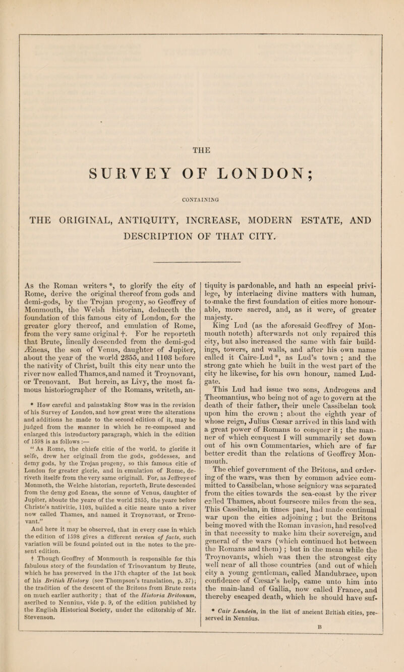 THE SURVEY OF LONDON; CONTAINING THE ORIGINAL, ANTIQUITY, INCREASE, MODERN ESTATE, AND DESCRIPTION OF THAT CITY. As the Roman writers to glorify the city of Rome, derive the original thereof from gods and demi-gods, by the Trojan progeny, so Geoffrey of Monmouth, the Welsh historian, deduceth the foundation of this famous city of London, for the greater glory thereof, and emulation of Rome, from the very same original F- For he reporteth that Brute, lineally descended from the demi-god ALneas, the son of Venus, daughter of Jupiter, about the year of the world 2855, and 1108 before the nativity of Christ, built this city near unto the river now called Thames, and named it Troynovant, or Trenovant, But herein, as Livy, the most fa¬ mous historiographer of the Romans, writeth, an- * How careful and painstaking Stow was in the revision of his Survey of London, and how great were the alterations and additions he made to the second edition of it, may he judged from the manner in which he re-composed and enlarged this introductory paragraph, which in the edition of 1598 is as follows :— “ As Rome, the chiefe citie of the world, to glorifie it selfe, drew her originall from the gods, goddesses, and demy gods, by the Trojan progeny, so this famous citie of London for greater glorie, and in emulation of Rome, de- riveth itselfe from the very same originall. For, as Jeffreyeof Monmoth, the Welche historian, reporteth. Brute descended from the demy god Eneas, the sonne of Venus, daughter of Jupiter, aboute the yeare of the world 2855, the yeare before Christe’s nativitie, 1103, builded a citie neare unto a river now called Thames, and named it Troynovant, or Treno¬ vant.'’ And here it may be observed, that in every case in which the edition of 1598 gives a different version of facts, such variation will be found pointed out in the notes to the pre¬ sent edition. + Though Geoffrey of Monmouth is responsible for this fabulous story of the foundation of Trinovantum by Brute, which he has preserved in the 17th chapter of the 1st book of his British History (see Thompson’s translation, p. 37); the tradition of the descent of the Britons from Brute rests on much earlier authority ; that of the Historia Britonum, ascribed to Nennius, vide p. 9, of the edition published by the English Historical Society, under the editorship of Mr. Stevenson. tiqnity is pardonable, and hath an especial privi¬ lege, by interlacing divine matters with human, to -make the first foundation of cities more honour¬ able, more sacred, and, as it were, of greater majesty. King Lud (as the aforesaid Geoffrey of Mon¬ mouth noteth) afterwards not only repaired this city, but also increased the same with fair build¬ ings, towers, and walls, and after his own name called it Caire-Lud *, as Lud’s town ; and the strong gate which he built in the west part of the city he likewise, for his own honour, named Lud- gate. This Lud had issue two sons. Androgens and Theomantius, who being not of age to govern at the death of their father, their uncle Cassibelan took upon him the crown ; about the eighth year of whose reign, Julius Caesar arrived in this land with a great power of Romans to conquer it; the man¬ ner of which conquest 1 will summarily set down out of his own Commentaries, which are of far better credit than the relations of Geoffrey Mon¬ mouth. The chief government of the Britons, and order¬ ing of the wars, was then by common advice com¬ mitted to Cassibelan, whose seigniory was separated from the cities towards the sea-coast by the river culled Thames, about fourscore miles from the sea. This Cassibelan, in times past, had made continual war upon the cities adjoining ; but the Britons being moved with the Roman invasion, had resolved in that necessity to make him their sovereign, and general of the wars (which continued hot between the Romans and them) ; but in the mean while the Troynovants, which was then the strongest city well near of all those countries (and out of which city a young gentleman, called Mandubrace, upon confidence of Caesar’s help, came unto him into the main-land of Gallia, now called France, and thereby escaped death, which he should have suf- * Cair Lundein, in the list of ancient British cities, pre¬ served in Nennius. B