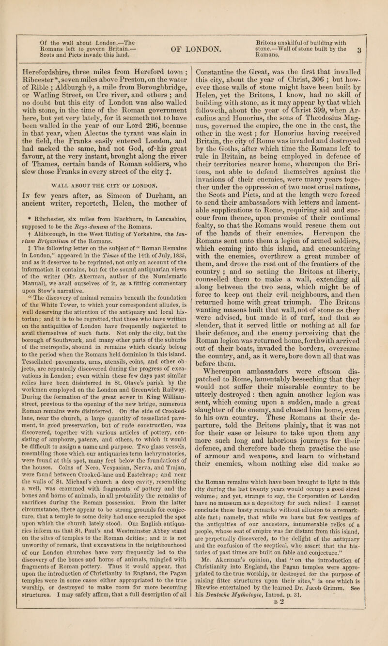 Of the wall about London.—The Britons unskilful of building with Romans left to govern Britain.— OF LONDON. stone.—Wall of stone built by the 3 Scots and Piets invade this land. Romans. Herefordshire, three miles from Hereford town ; Ribcester *, seven miles above Preston, on the water of Rible ; Aldburgh f, a mile from Boroughbridge, or Watling Street, on Ure river, and others ; and no doubt but this city of London was also walled with stone, in the time of the Roman government here, but yet very lately, for it seemeth not to have been walled in the year of our Lord 296, because in that year, when Alectus the tyrant was slain in the field, the Franks easily entered London, and had sacked the same, had not God, of* his great favour, at the very instant, brought along the river of Thames, certain bands of Roman soldiers, who slew those Franks in every street of the city WALL ABOUT THE CITY OF LONDON. In few years after, as Simeon of Durham, an ancient widter, reporteth, Helen, the mother of * Ribchester, six miles from Blackburn, in Lancashire, supposed to be the Rego-dunum of the Romans. t Aldborough, in the West Riding of Yorkshire, the Isu- rium Brigantium of the Romans. t The following letter on the subject of “ Roman Remains in London,” appeared in the Times of the 14th of July, 1835, and as it deserves to be reprinted, not only on account of the information it contains, but for the sound antiquarian views of the writer (Mr. Akerman, author of the Numismatic Manual), we avail ourselves of it, as a fitting commentary upon Stow’s narrative. “ The discovery of animal remains beneath the foundation of the White Tower, to which your correspondent alludes, is well deserving the attention of the antiquary and local his¬ torian ; and it is to be regretted, that those who have written on the antiquities of London have frequently neglected to avail themselves of such facts. Not only the city, but the borough of Southwark, and many other parts of the suburbs of the metropolis, abound in remains which clearly belong to the period when the Romans held dominion in this island. Tessellated pavements, urns, utensils, coins, and other ob¬ jects, are repeatedly discovered during the progress of exca¬ vations in London; even within these few days past similar relics have been disinterred in St. Olave’s parish by the workmen employed on the London and Greenwich Railway. During the formation of the great sewer in King William- street, previous to the opening of the new bridge, numerous Roman remains wete disinterred. On the side of Crooked- lane, near the church, a large quantity of tessellated pave¬ ment, in good preservation, but of rude construction, was discovered, together with various articles of pottery, con¬ sisting of amphorae, paterae, and others, to which it would be difficult to assign a name and purpose. Two glass vessels, resembling those which our antiquaries term lachrymatories, were found at this spot, many feet below the foundations of the houses. Coins of Nero, Vespasian, Nerva, and Trajan, were found between Crooked-lane and Eastcheap; and near the walls of St. Michael’s church a deep cavity, resembling a well, was crammed with fragments of pottery and the bones and horns of animals, in all probability the remains of sacrifices during the Roman possession. From the latter circumstance, there appear to be strong grounds for conjec¬ ture, that a temple to some deity had once occupied the spot upon which the church lately stood. Our English antiqua¬ ries inform us that St. Paul’s and Westminster Abbey stand on the sites of temples to the Roman deities; and it is not unworthy of remark, that excavations in the neighbourhood of our London churches have very frequently led to the discovery of the bones and horns of animals, mingled with fragments of Roman pottery. Thus it would appear, that upon the introduction of Christianity in England, the Pagan temples were in some cases either appropriated to the true worship, or destroyed to make room for more becoming structures. I may safely affirm, that a full description of all Constantine the Great, was the first that inwalled this city, about the year of Christ, 306 ; hut how¬ ever those walls of stone might have been built by Helen, yet the Britons, I know, had no skill of building with stone, as it may appear by that which followeth, about the year of Christ 399, when Ar- cadius and Honorius, the sons of Theodosius Mag¬ nus, governed the empire, the one in the east, the other in the west ; for Honorius having received Britain, the city of Rome was invaded and destroyed by the Goths, after which time the Romans left to rule in Britain, as being employed in defence of their territories nearer home, whereupon the Bri¬ tons, not able to defend themselves against the invasions of their enemies, were many years toge¬ ther under the oppression of two most cruel nations, the Scots and Piets, and at the length were forced to send their ambassadors with letters and lament¬ able supplications to Rome, requiring aid and suc¬ cour from thence, upon promise of their continual fealty, so that the Romans would rescue them out of the hands of their enemies. Hereupon the Romans sent unto them a legion of armed soldiers, which coming into this island, and encountering with the enemies, overthrew a great number of them, and drove the rest out of the frontiers of the country ; and so setting the Britons at liberty, counselled them to make a wall, extending all along between the two seas, which might be of force to keep out their evil neighbours, and then returned home with great triumph. The Britons wanting masons built that wall, not of stone as they were advised, but made it of turf, and that so slender, that it served little or nothing at all for their defence, and the enemy perceiving that the Roman legion was returned home, forthwith arrived out of their boats, invaded the borders, overcame the country, and, as it were, bore down all that was before them. Whereupon ambassadors were eftsoon dis¬ patched to Rome, lamentably beseeching that they would not suffer their miserable country to be utterly destroyed : then again another legion was sent, which coming upon a sudden, made a great slaughter of the enemy, and chased him home, even to his own country. These Romans at their de¬ parture, told the Britons plainly, that it was not for their ease or leisure to take upon them any more such long and laborious journeys for their defence, and therefore bade them practise the use of armour and weapons, and learn to withstand their enemies, whom nothing else did make so the Roman remains which have been brought to light in this city during the last twenty years would occupy a good sized volume ; and yet, strange to say, the Corporation of London have no museum as a depository for such relics ! I cannot conclude these hasty remarks without allusion to a remark¬ able fact; namely, that while we have but few vestiges of the antiquities of our ancestors, innumerable relics of a people, whose seat of empire was far distant from this island, are perpetually discovered, to the delight of the antiquary and the confusion of the sceptical, who assert that the his¬ tories of past times are built on fable and conjecture.” Mr. Akerman’s opinion, that “on the introduction of Christianity into England, the Pagan temples were appro¬ priated to the true worship, or destroyed for the purpose of raising fitter structures upon their sites,” is one which is likewise entertained by the learned Dr. Jacob Grimm. See his Deutsche Mythologie, Introd. p. 31.