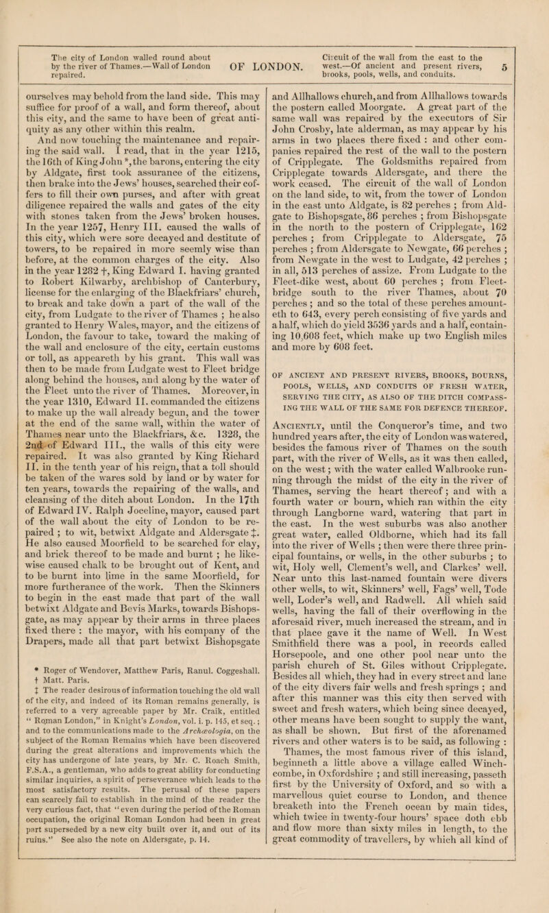 The city of London walled round about repaired. ourselves may behold from the land side. This may suffice for proof of a wall, and form thereof, about this city, and the same to have been of great anti¬ quity as any other within this realm. And now touching the maintenance and repair¬ ing the said wall. I read, that in the year 1215, the IGth of King John ^the barons, entering the city by Aldgate, first took assurance of the citizens, then brake into the Jews’ houses, searched their cof¬ fers to fill their owm purses, and after with great diligence repaired the walls and gates of the city with stones taken from the Jews’ broken houses. In the year 1257, Henry III. caused the walls of this city, which were sore decayed and destitute of towers, to be repaired in more seemly wise than before, at the common charges of the city. Also in the year 1282 f. King Edward I. having granted to Robert Kilwaihy, archbishop of Canterbury, license for the enlarging of the Blackfriai’s’ church, to break and take down a part of the wall of the city, from Ludgate to the river of Thames ; he also granted to Henry Wales, mayor, and the citizens of London, the favour to take, toward the making of the wall and enclosure of the city, certain customs or toll, as appeareth by his grant. This wall was then to be made from Ludgate west to Fleet bridge along behind the houses, and along by the water of the Fleet unto the river of Thames. Moreover, in the year 1310, Edward II. commanded the citizens to make up the wall already begun, and the tower at the end of the same wall, within the water of Thames near unto the Blackfriars, &c. 1328, the 2nd of Edward III., the walls of this city were repaired. It was also granted by King Richard II. in the tenth year of his reign, that a toll should be taken of the wares sold by land or by water for ten years, towards the repairing of the walls, and cleansing of the ditch about London. In the 17th of Edward IV. Ralph Joceline, mayor, caused part of the wall about the city of London to be re¬ paired ; to wit, betwixt Aldgate and Aldersgate J. He also caused Moorfield to be searched for clay, and brick thereof to be made and burnt ; he like¬ wise caused chalk to be brought out of Kent, and to be burnt into lime in the same Moorfield, for more furtherance of the work. Then the Skinners to begin in the east made that part of the wall betwixt Aldgate and Bevis Marks, towards Bishops- gate, as may appear by their arms in three places fixed there : the mayor, with his company of the Drapers, made all that part betwixt Bishopsgate * Roger of Wendover, Matthew Paris, Ranul. Coggeshall. t Matt. Paris. X The reader desirous of information touching the old wall of the city, and indeed of its Roman remains generally, is referred to a very agreeable paper by Mr. Craik, entitled “ Rojnan London,” in Knight’s London, vol. i. p. 145, et seq.; and to the communications made to the Archceologia, on the subject of the Roman Remains which have been discovered during the great alterations and improvements which the city has undergone of late years, by Mr. C. Roach Smith, F.S.A., a gentleman, who adds to great ability for conducting similar inquiries, a spirit of perseverance which leads to the most satisfactory results. The perusal of these papers can scarcely fail to establish in the mind of the reader the very curious fact, that “even during the period of the Roman occupation, the original Roman London had been in great part superseded by a new city built over it, and out of its ruins.” See also the note on Aldersgate, p. 14. Circuit of the wall from the east to the brooks, pools, wells, and conduits. and Allhallows church, and from Allhallows towards the postern called Moorgate. A great part of the same wall was repaired by the executors of Sir John Crosby, late alderman, as may appear by his arms in two places there fixed ; and other com¬ panies repaired the rest of the wall to the postern of Cripplegate. The Goldsmiths repaired from Cripplegate towards Aldersgate, and there the work ceased. The circuit of the wall of London on the land side, to wit, from the tower of London in the east unto Aldgate, is 82 perches ; from Aid- gate to Bishopsgate, 86 perches ; from Bishop.sgate in the north to the postern of Cripplegate, 162 perches ; from Cripplegate to Aldersgate, 75 perches ; from Aldersgate to Newgate, 66 perches ; from Newgate in the west to Ludgate, 42 perches ; in all, 513 perches of assize. From Ludgate to the Fleet-dike west, about 60 perches ; from Fleet- bridge south to the river Thames, about 'JO perches ; and so the total of these perches amouut- eth to 643, every perch consisting of five yards and a half, which do yield 3536 yards and a half, contain¬ ing 10,608 feet, which make up two English miles and more by 608 feet. OP ANCIENT AND PRESENT RIVERS, BROOKS, BOURNS, POOLS, WELLS, AND CONDUITS OF FRESH WATER, SERVING THE CITY, AS ALSO OF THE DITCH COMPASS¬ ING THE WALL OF THE SAME FOR DEFENCE THEREOF. Anciently, until the Conqueror’s time, and two hundred years after, the city of London was watered, besides the famous river of Thames on the south part, with the river of Wells, as it was then called, on the west; with the water called Walbrooke run¬ ning through the midst of the city in the river of Thames, serving the heart thereof ; and with a fourth water or bourn, which ran within the city through Langborne ward, watering that part in the east. In the west suburbs was also another great water, called Oldborne, which had its fall into the river of Wells ; then were there three prin¬ cipal fountains, or wells, in the other suburbs ; to wit. Holy well, Clement’s well, and Clarkes’ well. Near unto this last-named fountain were divers other wells, to wit, Skinners’ well. Fags’ well, Tode well, Loder’s well, and Radwell. All which said wells, having the fall of their overflowing in the aforesaid river, much increased the stream, and in that place gave it the name of Well. In West Smithfield there was a pool, in records called Horsepoole, and one other pool near unto the parish church of St. Giles without Cripplegate. Besides all which, they had in every street and lane of the city divers fair wells and fresh springs ; and after this manner was this city then served with sweet and fresh waters, which being since decayed, other means have been sought to supply the want, as shall be shown. But first of the aforenamed rivers and other waters is to be said, as following : Thames, the most famous river of this island, begiuneth a little above a village called Wmch- combe, in Oxfordshire ; and still increasing, passeth first by the University of Oxford, and so with a marvellous quiet course to London, and thence breaketh into the French ocean by main tides, which twice in twenty-four hours’ space doth ebb and flow more than sixty miles in length, to the great commodity of travellers, by which all kind of