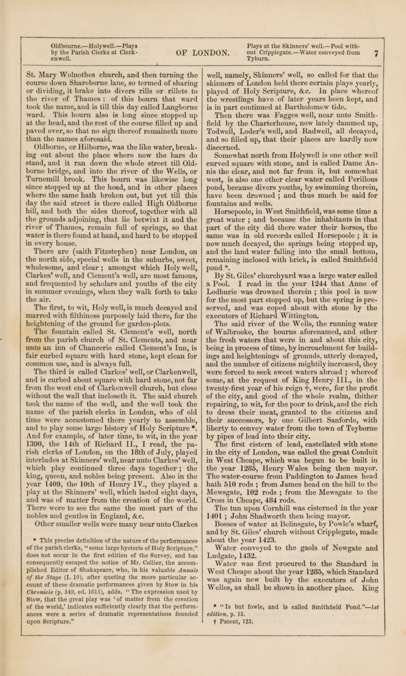 - --——-- --———- Oldbourne.—Holywell.—Plays Plays at the Skinners’ well.—Pool with- by the Parish Clerks at Clerk- OF LONDON. out Cripplegate.—Water conveyed from 'J enwell. Tyburn. St. Mary Wolnothes church, and then turning the course down Shareborne lane, so termed of sharing or dividing, it brake into divers rills or rillets to the river of Thames : of this bourn that ward took the name, and is till this day called Langborne ward. This bourn also is long since stopped up at the head, and the rest of the course filled up and paved over, so that no sign thereof remaineth more than the names aforesaid. Oldborne, or Hilborne, was the like water, break¬ ing out about the place where now the bars do stand, and it ran down the whole street till Old- borne bridge, and into the river of the Wells, or Turnemill brook. This bourn was likewise long since stopped up at the head, and in other places where the same hath broken out, but yet till this day the said street is there called High Oldborne hill, and both the sides thereof, together with all the grounds adjoining, that lie betwixt it and the river of Thames, remain full of springs, so that water is there found at hand, and hard to be stopped in every house. There are (saith Fitzstephen) near London, on the north side, special wells in the suburbs, sweet, wholesome, and clear ; amongst which Holy well, Clarkes’ well, and Clement’s well, are most famous, and frequented by scholars and youths of the city in summer evenings, when they walk forth to take the air. The first, to wit. Holy well, is much decayed and marred with filthiness purposely laid there, for the heightening of the ground for garden-plots. The fountain called St. Clement’s well, north from the parish church of St. Clements, and near unto an inn of Chancerie called Clement’s Inn, is fair curbed square with hard stone, kept clean for common use, and is always full. The third is called Clarkes’ well, or Clarkenwell, and is curbed about square with hard stone, not far from the west end of Clarkenwell church, but close without the wall that incloseth it. The said church took the name of the well, and the well took the name of the parish clerks in London, who of old time were accustomed there yearly to assemble, and to play som« large history of Holy Scripture *. And for example, of later time, to wit, in the year 1390, the 14th of Richard II., I read, the pa¬ rish clerks of London, on the 18th of July, played interludes at Skinners’ well, near unto Clarkes’ well, which play continued three days together; the king, queen, and nobles being present. Also in the year 1409, the 10th of Henry IV., they played a play at the Skinners’ well, which lasted eight days, and was of matter from the creation of the world. There were to see the same the most part of the nobles and gentles in England, &c. Other smaller wells were many near unto Clarkes * This precise definition of the nature of the performances of the parish clerks, “ some large hystorie of Holy Scripture,” does not occur in the first edition of the Survey, and has consequently escaped the notice of Mr. Collier, the accom¬ plished Editor of Shakspeare, who, in his valuable Annals of the Stage (I. 19), after quoting the more particular ac¬ count of these dramatic performances given by Stow in his Chronicle (p. 549, ed. 1615), adds, “ The expression used by Stow, that the great play was ‘ of matter from the creation of the world,’ indicates sufficiently clearly that the perform¬ ances were a series of dramatic representations founded upon Scripture.” well, namely, Skinners’ well, so called for that the skinners of London held there certain plays yearly, played of Holy Scripture, &c. In place whereof the wrestlings have of later years been kept, and is in part continned at Bartholomew tide. Then there was Fagges well, near nnto Smith- field by the Charterhouse, now lately dammed up, Todwell, Loder’s well, and Radwell, all decayed, and so filled np, that their places are hardly now discerned. Somewhat north from Holywell is one other well cnrved sqnare with stone, and is called Dame An- nis the clear, and not far from it, bnt somewhat west, is also one other clear water called Perillons pond, becanse divers yonths, by swimming therein, have been drowned ; and thns mnch be said for fonntains and wells. Horsepoole, in West Smithfield, was some time a great water ; and becanse the inhabitants in that part of the city did there water their horses, the same was in old records called Horsepoole ; it is now much decayed, the springs being stopped np, and the land water falling into the small bottom, remaining inclosed with brick, is called Smithfield pond *. By St. Giles’ chnrchyard was a large water called a Pool. I read in the year 1244 that Anne of Lodbnrie was drowned therein ; this pool is now for the most part stopped up, but the spring is pre¬ served, and was coped abont with stone by the execntors of Richard Wittington. The said river of the Wells, the running water of Walbrooke, the bourns aforenamed, and other the fresh waters that were in and about this city, being in process of time, by incroachment for build¬ ings and heightenings of gronnds, ntterly decayed, and the nnmber of citizens mightily increased, they were forced to seek sweet waters abroad ; whereof some, at the reqnest of King Henry III., in the twenty-first year of his reign 'I*, were, for the profit of the city, and good of the whole realm, thither repairing, to wit, for the poor to drink, and the rich to dress their meat, granted to the citizens and their snccessors, by one Gilbert Sanforde, with liberty to convey water from the town of Teyborne by pipes of lead into their city. The first cistern of lead, castellated with stone in the city of London, was called the great Conduit in West Cheape, which was begnn to be built in the year 1285, Henry Wales being then mayor. The water-conrse from Paddington to James head hath 510 rods ; from James head on the hill to the Mewsgate, 102 rods ; from the Mewsgate to the Cross in Cheape, 484 rods. The tnn upon Cornhill was cisterned in the year 1401 ; John Shad worth then being mayor. Bosses of water at Belinsgate, by Povvle’s wharf, and by St. Giles’ chnrch withont Cripplegate, made abont the year 1423. Water conveyed to the gaols of Newgate and Lndgate, 1432. Water was first procnred to the Standard in West Cheape about the year 1285, which Standard was again new bnilt by the execntors of John Welles, as shall be shown in another place. King * “ Is but fowle, and is called Smithfield Pond.”—1st edition, p. 15. + Patent, 123.