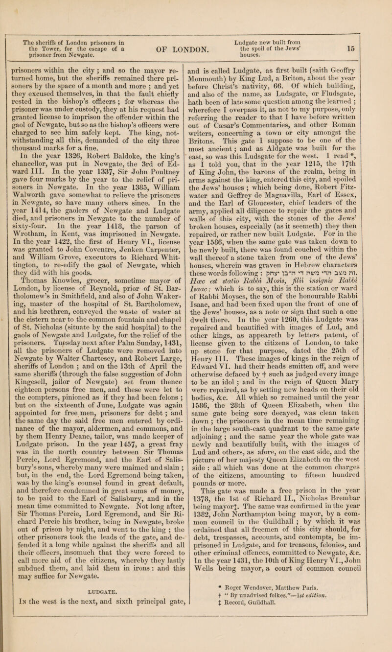 the Tower, for the escape of a OF LONDON. Jews’ 15 prisoner from Newgate. houses. prisoners within the city ; and so the mayor re¬ turned home, but the sheriffs remained there pri¬ soners by the space of a month and more ; and yet they excused themselves, in that the fault chiefly rested in the bishop’s officers ; for whereas the prisoner was under custody, they at his request had granted license to imprison the offender within the gaol of Newgate, but so as the bishop’s officers were charged to see him safely kept. The king, not¬ withstanding all this, demanded of the city three thousand marks for a fine. In the year 1326, Robert Baldoke, the king’s chancellor, was put in Newgate, the 3rd of Ed¬ ward III. In the year 1337, Sir John Poultney gave four marks by the year to the relief of pri¬ soners in NeAvgate. In the year 1385, William Walworth gave somewhat to relieve the prisoners in Newgate, so have many others since. In the year 1414, the gaolers of Newgate and Ludgate died, and prisoners in Newgate to the number of sixty-four. In the year 1418, the parson of Wrotham, in Kent, Avas imprisoned in Newgate. In the year 1422, the first of Henry VI., license was granted to John Co ventre, Jenken Carpenter, and William Grove, executors to Richard Whit¬ tington, to re-edify the gaol of NeAvgate, which they did with his goods. Thomas Knowles, grocer, sometime mayor of London, by license of Re;)mold, prior of St. Bar¬ tholomew’s in Smithfield, and also of John Wakei’- ing, master of the hospital of St. BartholomeAv, and his brethren, conveyed the Avaste of Avater at the cistern near to the common fountain and chapel of St. Nicholas (situate by the said hospital) to the gaols of Newgate and Ludgate, for the relief of the prisoners. Tuesday next after Palm Sunday, 1431, all the prisoners of Ludgate were removed into Newgate by Walter Chartesey, and Robert Large, sheriffs of London ; and on the 13th of April the same sheriffs (through the false suggestion of John Kingesell, jailor of Newgate) set from thence eighteen persons free men, and these were let to the compters, pinioned as if they had been felons ; but on the sixteenth of June, Ludgate was again appointed for free men, prisoners for debt ; and the same day the said free men entered by ordi¬ nance of the mayor, aldermen, and commons, and by them Henry Deane, tailor, was made keeper of Ludgate prison. In the year 1457, a great fray was in the north country between Sir Thomas Percie, Lord Egremond, and the Earl of Salis¬ bury’s sons, whereby many were maimed and slain ; but, in the end, the Lord Egremond being taken, was by the king’s counsel found in great default, and therefore condemned in great sums of money, to be paid to the Earl of Salisbury, and in the mean time committed to NeAvgate. Not long after. Sir Thomas Percie, Lord Egremond, and Sir Ri¬ chard Percie his brother, being in Newgate, broke out of prison by night, and went to the king ; the other prisoners took the leads of the gate, and de¬ fended it a long Avhile against the sheriffs and all their officers, insomuch that they were forced to call more aid of the citizens, whereby they lastly subdued them, and laid them in irons : and this may suffice for Newgate. LUDGATE. In the west is the next, and sixth principal gate. and is called Ludgate, as first built (saith Geoffry Monmouth) by King Lud, a Briton, about the year before Christ’s nativity, 66. Of which building, and also of the name, as Ludsgate, or Fludsgate, hath been of late some question among the learned ; wherefore I overpass it, as not to my purpose, only referring the reader to that I have before written out of Caesar’s Commentaries, and other Roman Avriters, concerning a town or city amongst the Britons. This gate I suppose to be one of the most ancient; and as Aldgate was built for the east, so was this Ludsgate for the west. I read *, as I told you, that in the year 1215, the 17th of King John, the barons of the realm, being in arms against the king, entered this city, and spoiled the Jews’ houses ; which being done, Robert Fitz- water and Geffrey de Magnavilla, Earl of Essex, and the Earl of Gloucester, chief leaders of the army, applied all diligence to repair the gates and walls of this city, with the stones of the Jews’ broken houses, especially (as it seemeth) they then repaired, or rather new built Ludgate. For in the year 1586, when the same gate was taken down to be newly built, there was found couched within the wall thereof a stone taken from one of the Jews’ houses, wherein was graven in Hebrew characters these words following : pnr p‘n 'i nn nvo m. Hcec est static Rabbi Mosis, filii insignis Rabbi Isaac: which is to say, this is the station or ward of Rabbi Moyses, the son of the honourable Rabbi Isaac, and had been fixed upon the front of one of the Jews’ houses, as a note or sign that such a one dwelt there. In the year 1260, this Ludgate was repaired and beautified with images of Lud, and other kings, as appeareth by letters patent, of license given to the citizens of London, to take up stone for that purpose, dated the 25th of Henry III. These images of kings in the reign of Edward VI. had their heads smitten off', and Avere othei’Avise defaced by f such as judged every image to be an idol ; and in the reign of Queen Mary Avere repaired, as by setting new heads on their old bodies, &c. All which so remained until the year 1586, the 28th of Queen Elizabeth, Avhen the same gate being sore decayed, was clean taken down ; the prisoners in the mean time remaining in the large south-east quadrant to the same gate adjoining ; and the same year the whole gate was newly and beautifully built, with the images of Lud and others, as afore, on the east side, and the picture of her majesty Qvieen Elizabeth on the west side : all Avhich was done at the common charges of the citizens, amounting to fifteen hundred pounds or more. This gate was made a free prison in the year 1378, the 1st of Richard II., Nicholas Brembar being mayorj. The same Avas confirmed in the year 1382, John Northampton being mayor, by a com¬ mon council in the Guildhall ; by which it was ordained that all freemen of this city should, for debt, trespasses, accounts, and contempts, be im¬ prisoned in Ludgate, and for treasons, felonies, and other criminal offences, committed to Newgate, &c. In the year 1431, the 10th of King Henry VI., John Weils being mayor, a court of common council * Roger Wendover, Matthew Paris. + “ By unadvised folkes.”—Isi edition. t Record, Guildhall.