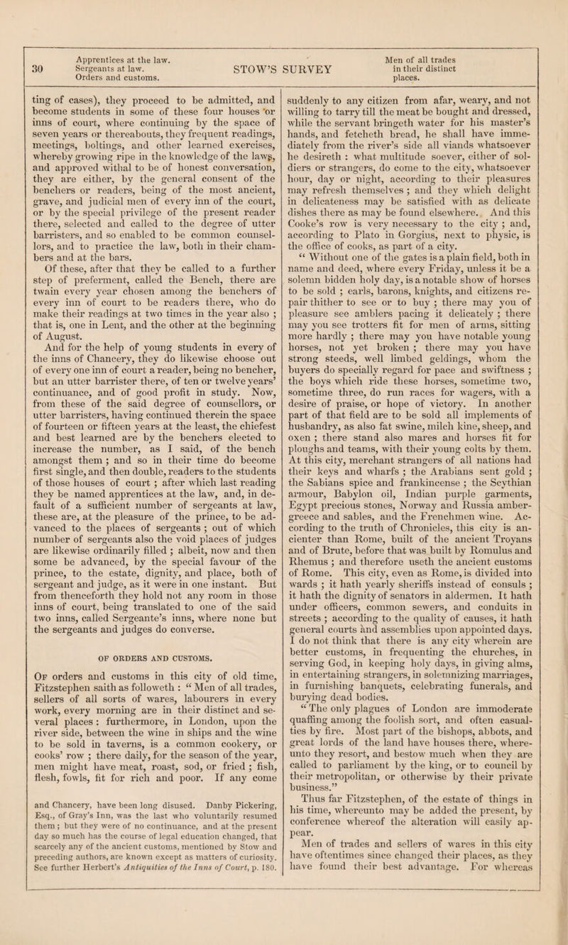 30 Sergeants at law. STOW’S SURVEY in their distinct Orders and customs. places. ting of cases), they proceed to be admitted, and become students in some of these four houses ’or inns of court, where continuing by the space of seven years or thereabouts, they frequent readings, meetings, boltings, and other learned exercises, whereby growing ripe in the knowledge of the lawg, and approved withal to be of honest conversation, they are either, by the general consent of the benchers or readers, being of the most ancient, grave, and judicial men of every inn of the court, or by the special privilege of the present reader there, selected and called to the degree of utter barristers, and so enabled to be common counsel¬ lors, and to practice the law, both m their cham¬ bers and at the bars. Of these, after that they be called to a further step of preferment, called the Bench, there are twain every year chosen among the benchers of every inn of court to be readers there, who do make their readings at two times in the year also ; that is, one in Lent, and the other at the beginning of August. And for the help of young students in every of the inns of Chancery, they do likewise choose out of every one inn of court a reader, being no bencher, but an utter barrister there, of ten or twelve years’ continuance, and of good profit in study. Now, from these of the said degree of counsellors, or utter barristers, having continued therein the space of fourteen or fifteen years at the least, the chiefest and best learned are by the benchers elected to increase the number, as I said, of the bench amongst them ; and so in their time do become first single, and then double, readers to the students of those houses of court ; after which last reading they be named apprentices at the law, and, in de¬ fault of a sufficient number of sergeants at law, these are, at the pleasure of the prince, to be ad¬ vanced to the places of sergeants ; out of which number of sergeants also the void places of judges are likewise ordinarily filled ; albeit, now and then some be advanced, by the special favour of the prince, to the estate, dignity, and place, both of sergeant and judge, as it were in one instant. But from thenceforth they hold not any room in those inns of court, being translated to one of the said two inns, called Sergeante’s inns, where none but the sergeants and judges do converse. OF ORDERS AND CUSTOMS. Of orders and customs in this city of old time, Fitzstephen saith as followeth : “ Men of all trades, sellers of all sorts of wares, labourers in every work, every morning are in their distinct and se¬ veral places : furthermore, in London, upon the river side, between the wine in ships and the wine to be sold in taverns, is a common cookery, or cooks’ row ; there daily, for the season of the year, men might have meat, roast, sod, or fried ; fish, flesh, fowls, fit for rich and poor. If any come and Chancery, have been long disused. Danhy Pickering, Esq., of Gray’s Inn, was the last who voluntarily resumed them ; but they were of no continuance, and at the present day so much has the course of legal education changed, that scarcely any of the ancient customs, mentioned by Stow and preceding authors, are known except as matters of curiosity. See further Herbert’s Antiquities of the Inns of Court, p. 180. suddenly to any citizen from afar, weary, and not willing to tarry till the meat be bought and dressed, while the servant bringeth water for his master’s hands, and fetcheth bread, he shall have imme¬ diately from the river’s side all viands whatsoever he desireth : what multitude soever, either of sol¬ diers or strangers, do come to the city, whatsoever hour, day or night, according to their pleasures may refresh themselves ; and they which delight in delicateness may be satisfied with as delicate dishes there as may be found elsewhere. And this Cooke’s row is very necessary to the city ; and, according to Plato in Gorgius, next to physic, is the office of cooks, as part of a city. “ Without one of the gates is a plain field, both in name and deed, where every Friday, unless it be a solemn bidden holy day, is a notable show of horses to be sold ; earls, barons, knights, and citizens re¬ pair thitlier to see or to buy ; there may you of pleasure see amblers pacing it delicately ; there may you see trotters fit for men of arms, sitting more hardly ; there may you have notable young horses, not yet broken ; there may you have strong steeds, well limbed geldings, whom the buyers do specially regard for pace and swiftness ; the boys which ride these horses, sometime two, sometime three, do run races for wagers, with a desire of praise, or hope of victory. In another part of that field are to be sold all implements of husbandry, as also fat swine, milch kine, sheep, and oxen ; there stand also mares and horses fit for ploughs and teams, with their young colts by them. At this city, merchant strangers of all nations had their keys and wharfs ; the Arabians sent gold ; the Sabians spice and frankincense ; the Scythian armour, Babylon oil, Indian purple garments, Egypt precious stones, Norway and Russia amber- greece and sables, and the Frenchmen wine. Ac¬ cording to the truth of Chronicles, this city is an- cienter than Rome, built of the ancient Troyans and of Brute, before that was built by Romulus and Rhemus ; and therefore useth the ancient customs of Rome. This city, even as Rome, is divided into wards ; it hath yearly sheriffs instead of consuls ; it hath the dignity of senators in aldermen. It hath under officers, common sewers, and conduits in streets ; according to the quality of causes, it hath general courts and assemblies upon appointed days. I do not think that there is any city wherein are better customs, in frequenting the churches, in serving God, in keeping holy days, in giving alms, in entertaining strangers, in solemnizing marriages, in furnishing banquets, celebrating funerals, and burying dead bodies. “ The only plagues of London are immoderate quaffing among the foolish sort, and often casual¬ ties by fire. Most part of the bishops, abbots, and great lords of the land have houses thei’e, where- unto they resort, and bestow much when they are called to parliament by the king, or to council by their metropolitan, or otherwise by their private business.” Thus far Fitzstephen, of the estate of things in liis time, whereunto may be added the present, by conference whereof the alteration will easily ap¬ pear. Men of trades and sellers of wares in this city have oftentimes since changed their places, as they have found their best advantage. For whereas