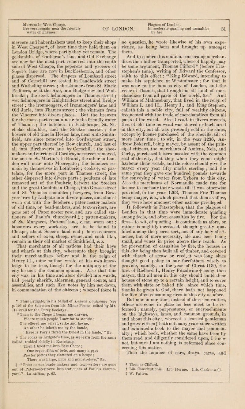 Mercers in West Cheape. Plagues of London. Brewers remain near the friendly OF LONDON. Immoderate quaffing and casualties 31 water of Thames. by fire. mercers and haberdashers used to keep their shops in West Cheape *, of later time they held them on London Bridge, where partly they yet remain. The goldsmiths of Gutheron’s lane and Old Exchange are now for the most part removed into the south side of West Cheape, the peperers and grocers of Soper’s lane are now in Bucklesberrie, and other places dispersed. The drapers of Lombard street and of Cornehill are seated in Candlewick street and Watheling street ; the skinners from St. Marie Pellipers, or at the Axe, into Budge row and Wal- brooke ; the stock fishmongers in Thames street ; wet fishmongers in Knightriders street and Bridge street ; the ironmongers, of Ironmongers’ lane and Old Jurie, into Thames street ; the vintners from the Vinetree into divers places. But the brewers for the more part remain near to the friendly water of Thames ; the butchers in Eastcheape, St. Ni¬ cholas shambles, and the Stockes market ; the hosiers of old time in Hosier lane, near unto Smith- field, are since removed into Cordwayner street, the upper part thereof by Bow chux’ch, and last of all into Birchoveris lane by Cornehill ; the shoe¬ makers and curriers of Cordwayner street removed, the one to St. Martin’s le Grand, the other to Lon¬ don wall near unto Mooregate ; the founders re¬ main by themselves in Lothberie ; cooks f, or pas- telars, for the more part in Thames street, the other dispersed into divers parts ; poulters of late removed out of the Poultrie, betwixt the Stockes and the great Conduit in Cheape, into Grasse street and St. Nicholas shambles ; bowyers, from Bow- yers’ row by Ludgate into divers places, and almost worn out with the fletchers ; pater noster makers of old time, or bead-makers, and text-writers, are gone out of Pater noster row, and are called sta¬ tioners of Paule’s churchyard J ; patten-makers, of St. Margaret, Pattens’ lane, clean worn out ; labourers every work-day are to be found in Cheape, about Soper’s land end ; horse-coursers and sellers of oxen, sheep, swine, and such like, remain in their old market of Smithfield, &c. That merchants of all nations had their keys and wharfs at this city, whereunto they brought their merchandizes before and in the reign of Henry II., mine ’author wrote of his own know¬ ledge to be true, though for the antiquity of the city he took the common opinion. Also that this city was in his time and afore divided into wards, had yearly sheriffs, aldermen, general courts, and assemblies, and such like notes by him set down, in commendation of the citizens ; whereof there is * Thus Lydgate, in his ballad of London LacJcpenny (see p. 105 of the Selection from his Minor Poems, edited by Mr. Ilaliwell for the Percy Society): “ Then to the Chepe I began me drawne. Where much people I saw for to stande : One offered me velvet, sylke and lawne. An other he taketh me by the hande, ‘ Here is Pary’s thred the fynest in the lande,’” &c. + The cooks in Lydgate’s time, as we learn from the same ballad, resided chiefly in Eastcheap : “ Then I hyed me into East Chepe; One cryes ribbs of befe, and many a pye: Pewter pottes they clattered on a heape; There was harpe, pype and mynstrelsye,” &c. J “ Pater noster beade-makers and text-writers are gone out of Paternoster rowe into stationers of Paule’s churdi- I t -------- no question, he wrote likewise of his own expe¬ rience, as being born and brought up amongst them. And to confirm his opinion, concerning merchan¬ dizes then hither transported, whereof happily may be some argument, Thomas Clifford * (before Fitz- stephen’s time), writing of Edward the Confessor, saith to this effect : “ King Edward, intending to make his sepulchre at Westminster ; for that it was near to the famous city of London, and the river of Thames, that brought in all kind of mer¬ chandizes from all parts of the world, &:c.” And William of Malmesbury, that lived in the reign of William I. and II., Henry I., and King Stephen, calleth this a noble city, full of wealthy citizens, frequented with the trade of merchandizes from all parts of the world. Also I read, in divers records, that of old time no woad was stowed or harboured in this city, but all was presently sold in the ships, except by license purchased of the sheriffs, till of more later time ; to wit, in the year 1236, An¬ drew Bokerell, being mayor, by assent of the prin¬ cipal citizens, the merchants of Amiens, Nele, and Corby, purchased letters insealed with the common seal of the city, that they when they come might harbour their woads, and therefore should give the mayor every year fifty marks sterling ; and the same year they gave one hundred pounds towards the conveying of water from Tyborn to this city. Also the merchants of Normandie made fine for license to harbour their woads till it was otherwise provided, in the year 1263, Thomas Fitz Thomas being mayor, &c., which proveth that then as afore, they were here amongst other nations privileged. It followeth in Fitzstephen, that the plagues of London in that time were immoderate quaffing among fools, and often casualties by fire. For the first—to wit, of quaffing—it continueth as afore, or rather is mightily increased, though greatly qua¬ lified among the poorer sort, not of any holy absti¬ nence, but of mere necessity, ale and beer being small, and wines in price above their reach. As for prevention of casualties by fire, the houses in this city being then built all of timber, and covered with thatch of straw or reed, it was long since thought good policy in our forefathers wisely to provide, namely, in the year of Christ 1189, the first of Richard L, Henry Fitzalwine f being then mayor, that all men in this city should build their houses of stone up to a certain height, and to cover them with slate or baked tile ; since which time, thanks be given to God, there hath not happened the like often consuming fires in this city as afore. But now in our time, instead of these enormities, others are come in place no less meet to be re¬ formed ; namely, purprestures, or encroachments on the highways, lanes, and common grounds, in and about this city ; whereof a learned gentleman and grave citizen^ hath not many years since written and exhibited a book to the mayor and common¬ alty ; which book, whether the same have been by them read and diligently considered upon, I know not, but sure I am nothing is reformed since con¬ cerning this matter. Then the number of cars, drays, carts, and * Thomas Clifford. t Lib. Constitutionis. Lib. Ilorme. Lib. Clarkenwell.