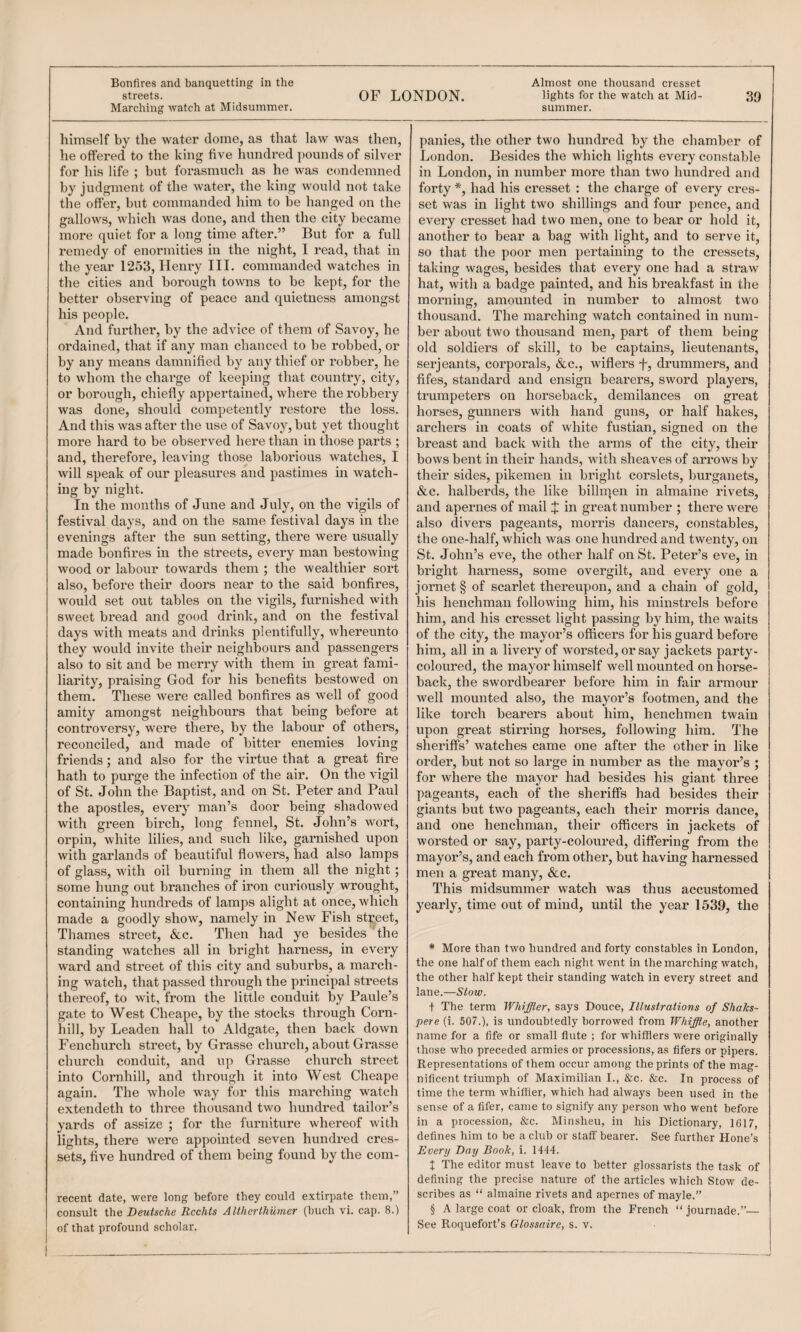 he offered to the king five hundred pounds of silver for his life ; but forasmuch as he was condemned by judgment of the water, the king would not take the offer, but commanded him to be hanged on the gallows, which was done, and then the city became more quiet for a long time after.” But for a full remedy of enormities in the night, 1 read, that in the year 1253, Henry III. commanded watches in the cities and borough towns to be kept, for the better observing of peace and quietness amongst his people. And further, by the advice of them of Savoy, he ordained, that if any man chanced to be robbed, or by any means damnified by any thief or robber, he to whom the charge of keeping that country, city, or borough, chiefly appertained, where the robbery was done, should competently restore the loss. And this was after the use of Savoy, but yet thought more hard to be observed here than in those parts ; and, therefore, leaving those laborious watches, I will speak of our pleasures and pastimes in watch¬ ing by night. In the months of June and July, on the vigils of festival days, and on the same festival days in the evenings after the suit setting, there were usually made bonfires in the streets, every man bestowing wood or labour towards them ; the wealthier sort also, before their doors near to the said bonfires, would set out tables on the vigils, furnished with sweet bread and good drink, and on the festival days with meats and drinks plentifully, whereunto they would invite their neighbours and passengers also to sit and be merry with them in great fami¬ liarity, praising God for his benefits bestowed on them. These were called bonfires as well of good amity amongst neighbours that being before at controversy, were there, by the labour of others, reconciled, and made of bitter enemies loving friends; and also for the virtue that a great fire hath to purge the infection of the air. On the vigil of St. John the Baptist, and on St. Peter and Paul the apostles, every man’s door being shadowed with green birch, long fennel, St. John’s wort, orpin, white lilies, and such like, garnished upon with garlands of beautiful flowers, had also lamps of glass, with oil burning in them all the night; some hung out branches of iron curiously wrought, containing hundreds of lamps alight at once, which made a goodly show, namely in New Fish street, Thames street, &e. Then had ye besides the standing watches all in bright harness, in every ward and street of this city and suburbs, a march¬ ing watch, that passed through the principal streets thereof, to wit, from the little conduit by Paule’s gate to West Cheape, by the stocks through Coim- hill, by Leaden hall to Aldgate, then back down Fenchurch street, by Grasse church, about Grasse church conduit, and up Grasse church street into Cornhill, and through it into West Cheape again. The whole way for this marching watch extendeth to three thousand two hundred tailor’s yards of assize ; for the furniture whereof with lights, there were appointed seven hundred cres¬ sets, five hundred of them being found by the com- recent date, were long before they could extirpate them,” consult i\\e Deutsche Rcchts AUherthumcr (huch vi. cap. 8.) of that profound scholar. London. Besides the which lights every constable in London, in number more than two hundred and forty *, had his cresset : the charge of every cres¬ set was in light two shillings and four pence, and every cresset had two men, one to bear or hold it, another to bear a bag with light, and to serve it, so that the poor men pertaining to the cressets, taking wages, besides that every one had a straw hat, with a badge painted, and his breakfast in the morning, amounted in number to almost two thousand. The marching watch contained in num¬ ber about two thousand men, part of them being old soldiers of skill, to be captains, lieutenants, Serjeants, corporals, &c., wiflers f, drummers, and fifes, standard and ensign beai’ers, sword players, trumpeters on horseback, demilances on great horses, gunners with hand guns, or half hakes, archers in coats of white fustian, signed on the breast and back with the arms of the city, their bows bent in their hands, Avith sheaves of arrows by their sides, pikemen in bright corslets, burganets, &c. halberds, the like billipen in almaine rivets, and apernes of mail J in great number ; there were also divers pageants, morris dancers, constables, the one-half, which was one hundred and twenty, on St. John’s eve, the other half on St. Peter’s eve, in bright harness, some overgilt, and every one a jornet § of scarlet thereupon, and a chain of gold, his henchman following him, his minstrels before him, and his cresset light passing by him, the waits of the city, the mayor’s officers for his guard before him, all in a livery of worsted, or say jackets party- coloured, the mayor himself well mounted on horse¬ back, the swordbearer before him in fair armour well mounted also, the mayor’s footmen, and the like toi’ch bearers about him, henchmen twain upon great stirring horses, following him. The sheriffs’ watches came one after the other in like order, but not so large in number as the mayor’s ; for where the mayor had besides his giant three pageants, each of the sheriffs had besides their giants but two pageants, each their morris dance, and one henchman, their officers in jackets of worsted or say, party-coloured, differing from the mayor’s, and each from other, but having harnessed men a great many, &c. This midsummer watch was thus accustomed yearly, time out of mind, until the year 1539, the * Move than tAvo hundred and forty constables in London, the one half of them each night Avent in the marching watch, the other half kept their standing watch in every street and lane.—Stow. t The term Whiffler, says Douce, Illustrations of Shaks- pere (i. 507.), is undoubtedly borrowed from Whiffle, another name for a fife or small flute ; for whifilers were originally those who preceded armies or processions, as fifers or pipers. Representations of them occur among the prints of the mag¬ nificent triumph of Maximilian I., &c. &c. In process of time the term whiffler, which had always been used in the sense of a fifer, came to signify any person who went before in a procession, &c. Minsheu, in his Dictionary, 1617, defines him to be a club or staff bearer. See further Hone’s Every Day Book, i. 1444. t The editor must leave to better glossarists the task of defining the precise nature of the articles which Stow de¬ scribes as “ almaine rivets and apernes of mayle. § A large coat or cloak, from the French “ journade.”— See Roquefort’s Glossairc, s. v.