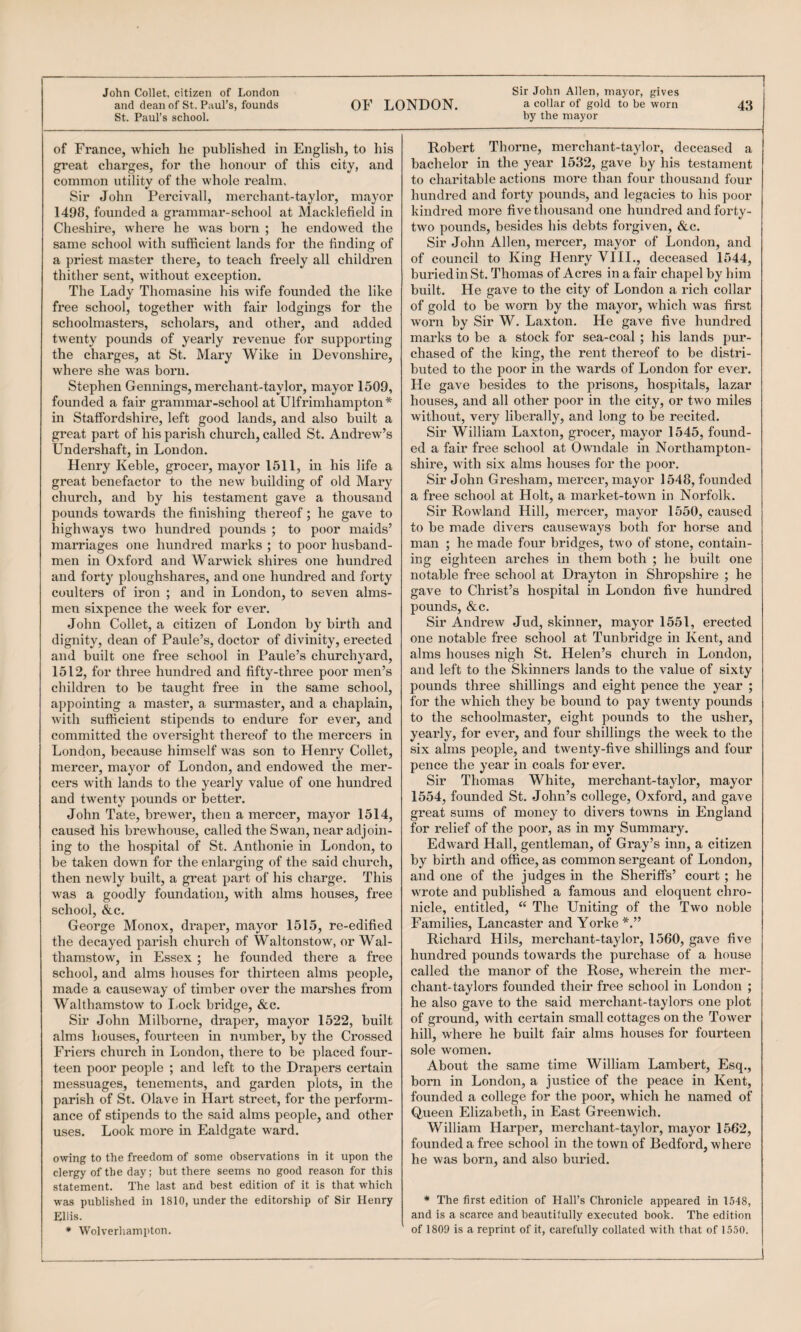 John Collet, citizen of London St. Paul’s school. of France, which he published in English, to his great charges, for the honour of this city, and common utility of the whole realm. Sir John Percivall, merchant-taylor, mayor 1498, founded a grammar-school at Macklefield in Cheshire, where he was born ; he endowed the same school with sufficient lands for the finding of a priest master there, to teach freely all children thither sent, without exception. The Lady Thomasine his wife founded the like free school, together with fair lodgings for the schoolmasters, scholars, and other, and added twenty pounds of yearly revenue for supporting the charges, at St. Mary Wike in Devonshire, where she was born. Stephen Gennings, merchant-taylor, mayor 1509, founded a fair grammar-school at Ulfrimhampton* in Staffordshire, left good lands, and also built a great part of his parish church, called St. Andrew’s Undershaft, in London. Henry Keble, grocer, mayor 1611, in his life a great benefactor to the new building of old Mary church, and by his testament gave a thousand highways two hundred pounds ; to poor maids’ marriages one hundred marks ; to poor husband¬ men in Oxford and Warwick shires one hundred and forty ploughshares, and one hundred and forty coulters of iron ; and in London, to seven alms¬ men sixpence the week for ever. John Collet, a citizen of London by birth and dignity, dean of Paule’s, doctor of divinity, erected and built one free school in Paule’s churchyard, 1512, for three hundred and fifty-three poor men’s children to be taught free in the same school, appointing a master, a surmaster, and a chaplain, with sufficient stipends to endure for ever, and committed the oversight thereof to the mercers in London, because himself was son to Henry Collet, mercer, mayor of London, and endowed the mer¬ cers wdth lands to the yearly value of one hundred and twenty pounds or better. John Tate, brewer, then a mercer, mayor 1514, caused his brewhouse, called the Swan, near adjoin¬ ing to the hospital of St. Anthonie in London, to be taken down for the enlarging of the said church, then newly built, a great part of his charge. This was a goodly foundation, with alms houses, free school, &c. George Monox, draper, mayor 1515, re-edified the decayed parisla church of Waltonstow, or Wal¬ thamstow, in Essex ; he founded there a free school, and alms houses for thirteen alms people, made a causeway of timber over the marshes from Walthamstow to Lock bridge, &c. Sir John Milborne, draper, mayor 1522, built alms houses, fourteen in number, by the Crossed Friers church in London, there to be placed four¬ teen poor people ; and left to the Di’apers certain messuages, tenements, and garden plots, in the parish of St. Olave in Hart street, for the perform¬ ance of stipends to the said alms people, and other uses. Look more in Ealdgate ward. owing to the freedom of some observations in it upon the clergy of the day; but there seems no good reason for this statement. The last and best edition of it is that which Ellis. • Wolverhampton. Sir John Allen, mayor, gives by the mayor Robert Thorne, merchant-taylor, deceased a bachelor in the year 1532, gave by his testament to charitable actions more than four thousand four hundred and forty pounds, and legacies to his poor kindred more five thousand one hundred and forty- two pounds, besides his debts forgiven, &c. Sir John Allen, mercer, mayor of London, and of council to King Henry VIIL, deceased 1544, buried in St. Thomas of Acres in a fair chapel by him built. He gave to the city of London a rich collar of gold to be worn by the mayor, which was first worn by Sir W. Laxton. He gave five hundred marks to be a stock for sea-coal ; his lands pur¬ chased of the king, the rent thereof to be distri¬ buted to the poor in the wards of London for ever. He gave besides to the prisons, hospitals, lazar houses, and all other poor in the city, or two miles without, very liberally, and long to be recited. Sir William Laxton, grocer, mayor 1545, found¬ ed a fair free school at Owndale in Northampton¬ shire, with six alms houses for the poor. Sir John Gresham, mercer, mayor 1548, founded a free school at Holt, a market-town in Norfolk. to be made divers causeways both for horse and man ; he made four bridges, two of stone, contain¬ ing eighteen arches in them both ; he built one notable free school at Drayton in Shropshire ; he gave to Christ’s hospital in London five hundred pounds, &c. Sir Andrew Jud, skinner, mayor 1551, erected one notable free school at Tunbridge in Kent, and alms houses nigh St. Helen’s church in London, and left to the Skinners lands to the value of sixty pounds three shillings and eight pence the year ; for the which they be bound to pay twenty pounds to the schoolmaster, eight pounds to the usher, yearly, for ever, and four shillings the week to the six alms people, and twenty-five shillings and four pence the year in coals for ever. Sir Thomas White, merchant-taylor, mayor 1554, founded St. John’s college, Oxford, and gave great sums of money to divers towns in England for relief of the poor, as in my Summary. Edward Hall, gentleman, of Gray’s inn, a citizen by birth and office, as common sergeant of London, and one of the judges in the Sheriffs’ court; he wrote and published a famous and eloquent chro¬ nicle, entitled, “ The Uniting of the Two noble Families, Lancaster and Yorke Richard Hils, merchant-taylor, 1560, gave five hundred pounds towards the purchase of a house called the manor of the Rose, wherein the mer- chant-taylors founded their free school in London ; he also gave to the said merchant-taylors one plot of ground, with certain small cottages on the Tower hill, where he built fair alms houses for fourteen sole women. About the same time William Lambert, Esq., born in London, a justice of the peace in Kent, founded a college for the poor, which he named of Queen Elizabeth, in East Greenwich. William Harper, merchant-taylor, mayor 1562, founded a free school in the town of Bedford, where he was born, and also buried. and is a scarce and beautilully executed book. The edition of 1809 is a reprint of it, carefully collated with that of 1550.