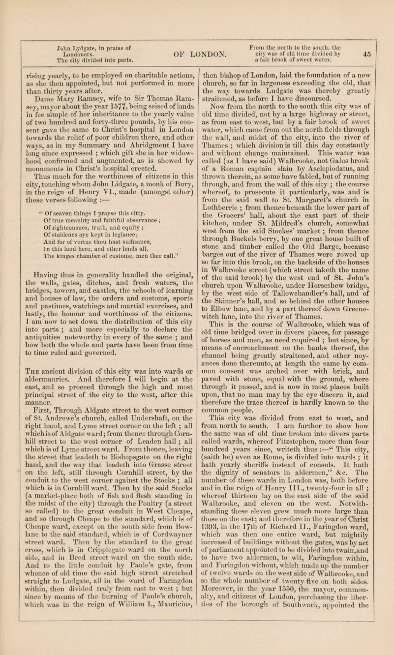 OF LONDON. city was of old time divided by 45 a fair brook of sweet water. Londoners. The city divided into parts. rising yearly, to be employed on charitable actions, as she then appointed, but not performed in more than thirty years after. Dame Mary Ramsey, wife to Sir Thomas Ram¬ sey, mayor about the year 1577j being seised of lands in fee simple of her inheritance to the yearly value of two hundred and forty-three pounds, by his con¬ sent gave the same to Christ’s hospital in London towards the relief of poor children there, and other ways, as in my Summary and Abridgment I have long since expressed ; which gift she in her widow¬ hood confirmed and augmented, as is showed by monuments in Christ’s hospital erected. Thus much for the worthiness of citizens in this city, touching whom John Lidgate, a monk of Bury, in the reign of Henry VL, made (amongst other) these verses following :— “ Of seaven things I prayse this citty. Of true meanii^ and faithful observance ; Of righteousnes, truth, and equity ; Of stablenes aye kept in legiance; And for of vertue thou hast suffisance, In this loud here, and other lends all, The kinges chamber of custome, men thee call.” Having thus in generality handled the original, the walls, gates, ditches, and fresh waters, the bridges, towers, and castles, the schools of learning and houses of law, the orders and customs, sports and pastimes, watchings and martial exercises, and lastly, the honour and worthiness of the citizens. I am now to set down the distribution of this city into parts ; and more especially to declare the antiquities noteworthy in every of the same ; and how both the whole and parts have been from time to time ruled and governed. The ancient division of this city was into wards or aldermanries. And therefore I will begin at the east, and so proceed through the high and most principal street of the city to the west, after this manner. First, Through Aldgate street to the west corner of St. Andrewe’s church, called Undershaft, on the right hand, and Lyme street corner on the left ; all which is of Aldgate ward; from thence through Corn- hill street to the west corner of Leaden hall; all which is of Lyme street ward. From thence, leaving the street that leadeth to Bishopsgate on the right hand, and the way that leadeth into Gi'asse street on the left, still through Cornhill street, by the conduit to the west corner against the Stocks ; all which is in Cornhill ward. Then by the said Stocks (a market-place both of fish and flesh standing in the midst of the city) through the Poultry (a street so called) to the great conduit in West Cheape, and so through Cheape to the standard, which is of Cheape ward, except on the south side from Bow- lane to the said standard, which is of Cordwayner street ward. Then by tlie standard to the great cross, which is in Cripplegate ward on the north side, and in Bred street ward on the south side. And to the little conduit by Paule’s gate, from whence of old time the said high street stretched straight to Ludgate, all in the ward of Faringdon within, then divided truly from east to west ; but since by means of the burning of Paule’s church, which was in the reign of William L, Mauricius, then bishop of London, laid the fonndation of a new church, so far in largeness exceeding the old, that the way towards Ludgate was thereby greatly straitened, as before I have discoursed. Now from the north to the south this city was of old time divided, not by a large highway or street, as from east to west, but by a fair brook of sweet water, which came from out the north fields through the wall, and midst of the city, into the river of Thames ; which division is till this day constantly and without change maintained. This water was called (as I have said) Walbrooke, not Gains brook of a Roman captain slain by Asclepiodatus, and thrown therein, as some have fabled, but of running through, and from the wall of this city ; the course whereof, to prosecute it particularly, was and is from the said wall to St. Margaret’s church in Lothberrie ; from thence beneath the lower part of the Grocers’ hall, about the east part of their kitchen, under St. Mildred’s church, somewhat west from the said Stockes’ market; from thence through Buckels berry, by one great house built of stone and timber called the Old Barge, because barges out of the river of Thames were rowed up so far into this brook, on the backside of the houses in Walbrooke street (wdiich street taketh the name of the said brook) by the west end of St. John’s church upon Walbrooke, under Horseshew bridge, by the west side of Tallowchandler’s hall, and of the Skinner’s hall, and so behind the other houses to Elbow lane, and by a part thereof down Greene- witch lane, into the river of Thames. This is the course of Walbrooke, which was of old time bridged over in divers places, for passage of horses and men, as need required ; but since, by means of encroachment on the banks thereof, the channel being greatly straitened, and other noy- ances done thereunto, at length the same by com¬ mon consent was arched over with brick, and paved with stone, equal with the ground, where through it passed, and is now in most places built upon, that no man may by the eye discern it, and therefore the trace thereof is hardly known to the common people. This city was divided from east to west, and from north to south. I am further to show how the same was of old time broken into divers parts called wards, whereof Fitzstephen, more than four hundred years since, writeth thus ;—“ This city, (saith he) even as Rome, is divided into wards ; it hath yearly sheriffs instead of consuls. It hath the dignity of senators in aldermen,” Ac. The number of these wards in London was, both before and in the reign of Henry III., twenty-four in all ; whereof thirteen lay on the east side of the said Walbrooke, and eleven on the w'est. Notwith¬ standing these eleven grew much more large than those on the east; and therefore in the year of Christ 111.9.3, in the 17th of Richard II., Faringdon ward, which was then one entire ward, but mightily increased of buildings without the gates, was by act of parliament appointed to be divided into twain,and to have two aldermen, to wit, Faringdon within, and Faringdon without, which made up the number of twelve wards on the west side of Walbrooke, and so the whole number of twenty-five on both sides. Moreover, in the year 1550, the mayor, common¬ alty, and citizens of London, purchasing the liber¬ ties of the borough of Southwark, appointed the
