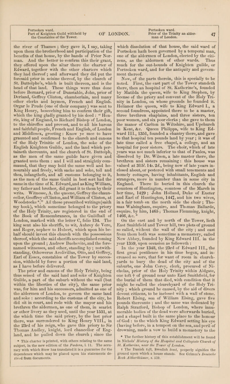 OF LONDON. Prior of the Trinity an alder- 47 man of London. Part of Knighten Guild withheld by the Constables of the Tower. the river of Thames ; they gave it, I say, taking upon them the brotherhood and participation of tlie benefits of that house, by the hands of Prior Nor¬ man. And the better to confirm this their grant, they offered upon the altar there the charter of Edward, together with the other charters which they liad thereof; and afterward they did put the foresaid prior in seisine thereof, by the church of St. Buttolphe’s, which is built thereon, and is the head of that land. These things were thus done before Bernard, prior of Dunstable, John, prior of Derland, Geffrey Clinton, chamberlain, and many other clerks and laymen, French and English. Orgar le Prude (one of their company) was sent to King Henry, beseeching him to confirm their gift, which the king gladly granted by his deed : Hen- rie, king of England, to Richard Bishop of London, to the shireffes and provost, and to all his barons and faithfull people, French and English, of London and Middlesex, greeting : Know ye mee to have graunted and confirmed to the church and canons of the Holy Trinitie of London, the soke of the English Knighten Guilde, and the land which per- taineth thereunto, and the church of St. Buttolph, as the men of the same guilde have given and granted unto them : and I will and straightly com- maund, that they may hold the same well and ho¬ nourably and fi’eely, with sacke and soke, toll and thea, infangthefe, and all customs belonging to it, as the men of the same Guild in best sort had the same in the time of K. Edward,and as King William, my father and brother, did grant it to them by their writs. Witnesse, A. the queene, Geffrey the chaun- cellor, Geoffrey ofClinton, and William of Clinton, at Woodstocke All these prescribed writings (saith my book), which sometime belonged to the priory of the Holy Trinity, are registered in the end of the Book of Remembrances, in the Guildhall of London, marked with the letter C, folio 134. The king sent also his sheriffs, to wit, Aubrey de Vere, and Roger, nephew to Hubert, which upon his be¬ half should invest this church with the possessions thereof, which the said sheriffs accomplished coming upon the ground ; Andrew Buchevite, and the fore- named witnesses, and other, standing by ; notwith¬ standing, Othowerus Acolivillus, Otto, and Geffrey, Earl of Essex, constables of the Tower by succes¬ sion, withheld by force a portion of the said land, as I have before delivered. The prior and canons of the Holy Trinity, being thus seised of the said land and soke of Knighten Guilde, a part of the suburb without the wall (but within the liberties of the city), the same prior was, for him and his successors, admitted as one of the aldermen of London, to govern the same land and soke : according to the customs of the city, he did sit in court, and rode with the mayor and his brethren the aldermen, as one of them, in scarlet or other livery as they used, until the year 1531, at the which time the said priory, by the last prior there, was surrendered to King Henry VIII., in the 23rd of his reign, who gave this priory to Sir Thomas Audley, knight, lord chancellor of Eng¬ land, and he pulled down the church ; since the * This charter is printed, with others relating to the same subject, in the new edition of the Foedera, i. 11. The accu¬ racy with which Stow has translated it is a guarantee for the dependence which may be placed upon his statements de¬ rived from documents. which dissolution of that house, the said ward of Portsoken hath been governed by a temporal man, one of the aldermen of London, elected by the citi¬ zens, as the aldermen of other wards. Thus much for the out-bounds of Knighten guilde, or Portsoken ward, and for the antiquity and govern¬ ment thereof. Now, of the parts therein, this is specially to be noted. First, the east part of the Tower standeth there, then an hospital of St. Katherine’s, founded by Matilda the queen, wife to King Stephen, by license of the priory and convent of the Holy Tri¬ nity in London, on whose grounds he founded it. Helianor the queen, wife to King Edward I., a second foundress, appointed there to be a master, three brethren chaplains, and three sisters, ten poor women, and six poor clerks ; she gave to them the manor of Carlton in Wiltshire, and Upchurch in Kent, &c. Queen Philippa, wife to King Ed¬ ward III., 1351, founded a chantry there, and gave to that hospital ten pounds land by year ; it was of late time called a free chapel, a college, and an hospital for poor sisters. The choir, which of late vears was not much inferior to that of Paules, was dissolved by Dr, Wilson, a late master there, the brethren and sisters remaining : this house was valued at 315Z. 14s. 2d., being now of late years in¬ closed about, or pestered with small tenements and homely cottages, having inhabitants, English and strangers, more in number than in some city in England. There lie buried in this church the countess of Huntington, countess of the March in her time, 1429 ; John Holland, Duke of Exeter and Earl of Huntington, 1447, and his two wives, in a fair tomb on the north side the choir ; Tho¬ mas Walsingham, esquire, and Thomas Ballarde, esquire, by him, 14G5 ; Thomas Flemming, knight, 14G6, &c. * On the east and by north of the Tower, lieth East Smithfield and Tower hill, two plots of ground so called, wiihout the wall of the city ; and east from them both was sometime a monastery, called New Abbey, founded by King Edward III. in the year 1359, upon occasion as followeth : In the year 1348, the 23rd of Edward III,, the first great pestilence in his time began, and in¬ creased so sore, that for want of room in church¬ yards to bury the dead of the city and of the suburbs, one John Corey, clerk, procured of Ni¬ cholas, prior of the Holy Trinity within Aldgate, one toft f of ground near unto East Smithfield, for the burial of them that died, with condition that it might be called the churchyard of the Holy Tri¬ nity ; which ground he caused, by the aid of divers devout citizens, to be inclosed with a wall of stone. Robert Elsing, son of William Elsing, gave five pounds thereunto ; and the same was dedicated by Ralph Stratford, Bishop of London, where innu¬ merable bodies of the dead were afterwards buried, and a chapel built in the same place to the honour of God : to the which King Edward setting his eye (having before, in a tempest on the sea, and peril of drowning, made a vow to build a monastery to the * The further history of this establishment will be found in Nichols’ Hislory of the Hospital and Collegiate Church of St. Katherine, near the Tower of London. t The Danish toft, Swedish tornt, properly signifies the ground upon which a house stands. See Grimm’s Deutsche Rech Altherthumer, s. 539.