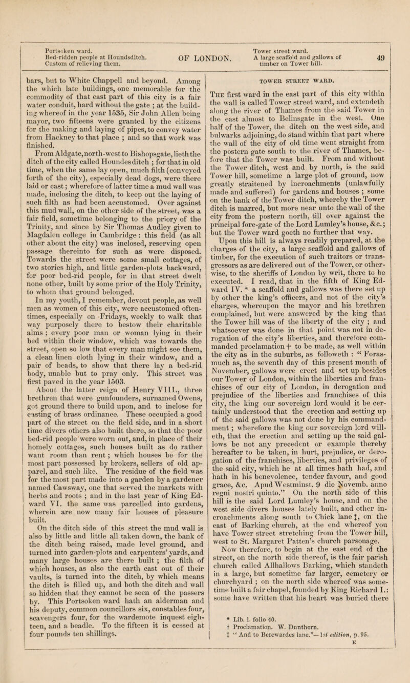 Povtsoken ward. Tower street ward. Bed-ridden people at Houndsditch. Qp LONDON. large scaffold and gallows of 49 Custom of relieving them. * timber on Tower hill. bars, but to White Chappell and beyond. Among the which late buildings, one memorable for the commodity of that east part of this city is a fair water conduit, hard without the gate ; at the build¬ ing whereof in the year 1535, Sir John Allen being mayor, two fifteens were granted by the citizens for the making and laying of pipes, to convey water j from Hackney to that place ; and so that work was I finished. j From Aldgate,north-w'est to Bishopsgate, lieththe ; ditch of the city called Houndesditch ; for that in old j time, when the same lay open, much filth (conveyed ' forth of the city), especially dead dogs, were there ' laid or cast; wherefore of latter time a mud w'all was made, inclosing the ditch, to keep out the laying of such filth as had been accustomed. Over against this mud wall, on the other side of the street, was a fair field, sometime belonging to the priory of the Trinity, and since by Sir Thomas Audley given to Magdalen college in Cambridge : this field (as all ; other about the city) was inclosed, reserving open i passage thereinto for such as were disposed. I Towards the street were some small cottages, of two stories high, and little garden-plots backward, for poor bed-rid people, for in that street dwelt none other, built by some prior of the Holy Trinity, to whom that ground belonged. In my youth, I remember, devout people, as well I men as w^omen of this city, were accustomed often- ! times, especially on Fridays, weekly to walk that i way purposely there to bestow their charitable j alms ; every poor man or woman lying in their 1 bed within their window, which w'as towards the street, open so low that every man might see them, a clean linen cloth lying in their wdndow, and a pair of beads, to show that there lay a bed-rid body, unable but to pray only. This street w'as first paved in the year 1503. About the latter reign of Henry VIII., three j brethren that were gunfounders, surnarned Owens, I got ground there to build upon, and to inclose for I casting of brass ordinance. These occupied a good part of the street on the field side, and in a short I time divers others also built there, so that the poor bed-rid people'were worn out, and, in place of their homely cottages, such houses built as do rather want room than rent; which houses be for the most part possessed by brokers, sellers of old ap¬ parel, and such like. The residue of the field was for the most part made into a garden by a gardener named Cawsway, one that served the markets with herbs and roots ; and in the last year of King Ed- I ward VI. the same was parcelled into gardens, j wherein are now many fair houses of pleasure built. On the ditch side of this street the mud wall is also by little and little all taken down, the bank of the ditch being raised, made level ground, and turned into garden-plots and carpenters’ yards, and many large houses are there built ; the filth of which houses, as also the earth cast out of their vaults, is turned into the ditch, by which means the ditch is filled up, and both the ditch and wall so hidden that they cannot be seen of the passers bv. This Portsoken ward hath an alderman and his deputy, common councillors six, constables four, scavengers four, for the wardemote inquest eigh¬ teen, and a beadle. To the fifteen it is cessed at four pounds ten shillings. TOWER STREET WARD. The first ward in the east part of this city within the Avail is called Tower street ward, and extendeth along the river of Thames from the said Tower in the east almost to Belinsgate in the west. One half of the Tower, the ditch on the west side, and bulwai’ks adjoining, do stand within that part where the wall of the city of old time went straight from the postern gate south to the river of Thames, be¬ fore that the Tower was built. From and without the Tower ditch, west and by north, is the said Tower hill, sometime a large plot of ground, now greatly straitened by incroachments (unlawfully made and suffered) for gardens and houses ; some on the bank of the Tower ditch, whereby the Tower ditch is marred, but more near unto the wall of the city from the postern north, till over against the principal fore-gate of the Lord Lumley’s house, «&c.; but the Tower ward goeth no further that way. Upon this hill is always readily prepared, at the charges of the city, a large scaffold and galloAvs of timber, for the execution of such traitors or trans¬ gressors as are delivered out of the Tower, or other- Avise, to the sheriffs of London by writ, there to be executed. I read, that in the fifth of King Ed¬ ward IV. * a scaffold and gallows was there set up by other the king’s officers, and not of the city’s charges, whereupon the mayor and his brethren complained, bvit were answered by the king that the Tower hill was of the liberty of the city ; and Avhatsoever was done in that point was not in de¬ rogation of the city’s liberties, and therefore com¬ manded proclamation f to be made, as well within the city as in the suburbs, as followeth : “ Foras¬ much as, the seventh day of this present month of November, gallows AA'ere erect and set up besides our Tower of London, within the liberties and fran¬ chises of our city of London, in derogation and prejudice of the liberties and franchises of this city, the king our sovereign lord Avould it be cer¬ tainly understood that the erection and setting up of the said gallows was not done by his command¬ ment ; wherefore the king our sovereign lord will- eth, that the erection and setting up the said gal¬ lows be not any precedent or example thereby hereafter to be taken, in hurt, prejudice, or dero¬ gation of the franchises, liberties, and privileges of the said city, which he at all times hath had, and hath in his benevolence, tender favour, and good grace, &c. Apud Westminst. 9 die Novemb. anno regni nostri quinto.” On the north side of this hill is the said Lord Lumley’s house, and on the west side divers houses lately built, and other in¬ croachments along south to Chick lane J, on the east of Barking church, at the end whereof you have Tower street stretching from the Tower hill, west to St. Margaret Patten’s church parsonage. Now therefore, to begin at the east end ot the street, on the north side thereof, is the fair parish church called AllhalloAvs Barking, which standeth in a large, but sometime far larger, cemetery or churchyard ; on the north side whereof was some¬ time built a fair chapel, founded by King Richard I.: some have Avritten that his heart was buried thex'e • Lib. 1. folio 40. + Proclamation. W. Dunthorn. I J “ And to BercAA'ardes lane.”—lyi edition, p. 95. K