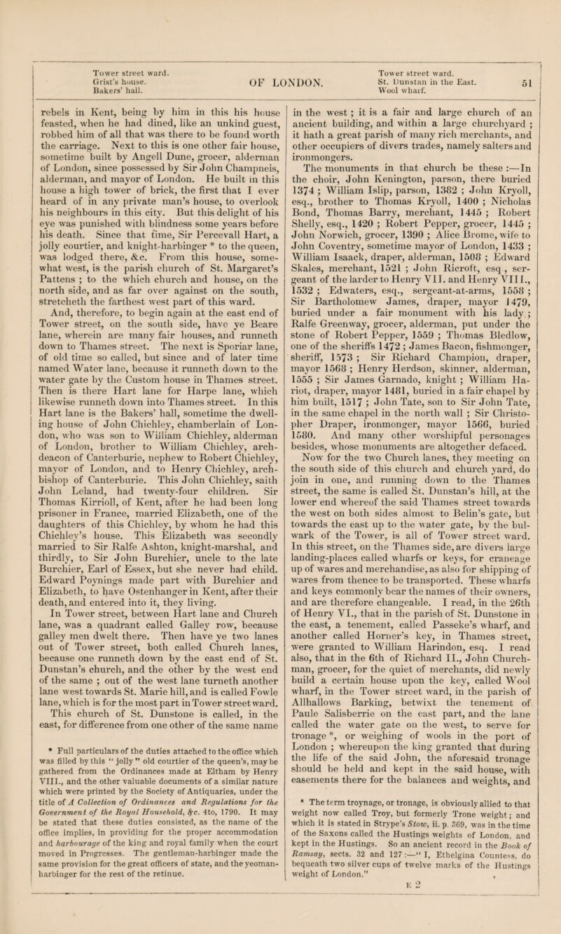 Grist’s house. Bakers’ hall. OF LONDON. St. Uunstan in the East. Wool wharf. 51 rebels in Kent, being by him in this his house feasted, when he had dined, like an unkind guest, robbed him of all that was there to be found worth the carriage. Next to this is one other fair house, sometime built by Angell Dune, grocer, alderman of London, since possessed by Sir John Champneis, alderman, and mayor of London. He built in this house a high tower of brick, the first that I ever heard of in any private man’s house, to overlook his neighbours in this city. But this delight of his eye was punished with blindness some yeai's before his death. Since that time. Sir Percevall Hart, a jolly courtier, and knight-harbinger * to the queen, was lodged there, &c. From this house, some- i what west, is the parish church of St. Margaret’s Pattens ; to the which church and house, on the I north side, and as far over against on the south, I stretcheth the farthest west part of this ward, i And, therefore, to begin again at the east end of : Tower street, on the south side, have ye Beare ; lane, wherein are many fair houses, and runneth I dowm to Thames street. The next is Sporiar lane, I of old time so called, but since and of later time I named Water lane, because it runneth down to the j water gate by the Custom house in Thames street. Then is there Hart lane for Harpe lane, which likewise runneth dowm into Thames street. In this Hart lane is the Bakers’ hall, sometime the dwell¬ ing house of John Chichley, chamberlain of Lon¬ don, who was son to William Chichley, alderman of London, brother to William Chichley, arch¬ deacon of Canterburie, nephew to Robert Chichley, mayor of London, and to Henry Chichley, arch¬ bishop of Canterburie. This John Chichley, saith John Leland, had twenty-four children. Sir Thomas Kirrioll, of Kent, after he had been long prisoner in France, married Elizabeth, one of the daughter’s of this Chichley, by whom he had this Chichley’s house. This Elizabeth was secondly married to Sir Ralfe Ashton, knight-marshal, and thirdly, to Sir John Burchier, uncle to the late Burchier, Earl of Essex, but she never had child. Edward Poynings made part with Burchier and Elizabeth, to have Ostenhanger in Kent, after their death, and entered into it, they living. In Tower street, between Hart lane and Church lane, was a quadrant called Galley row, because galley men dwelt there. Then have ye two lanes out of Tower street, both called Church lanes, because one runneth down by the east end of St. Dunstan’s church, and the other by the west end of the same ; out of the west lane turneth another lane west towards St. Marie hill, and is called Fowle lane, which is for the most part in Tower streetward. This church of St. Dunstone is called, in the east, for difference from one other of the same name * Full particulars of the duties attached to the office which was filled by this “ jolly ” old courtier of the queen’s, may be gathered from the Ordinances made at Eltham by Henry VIII., and the other valuable documents of a similar nature which were printed by the Society of Antiquaries, under the title of A Collection of Ordinances and Regulations for the Government of the Royal Household, ^c. 4to, 1790. It may be stated that these duties consisted, as the name of the office implies, in providing for the proper accommodation and harbourage of the king and royal family when the court moved in Progresses. The gentleman-harbinger made the same provision for the great officers of state, and the yeoman- harbinger for the rest of the retinue. in the w’est ; it is a fair and large church of an ancient building, and within a large churchyard ; it hath a great parish of many rich merchants, and other occupiers of divers ti’ades, namely salters and ironmongers. The monuments in that church be these :—In the choir, John Kenington, parson, there buried 1374 ; William Islip, parson, 1382 ; John Kryoll, esq., brother to Thomas Kryoll, 1400 ; Nicholas Bond, Thomas Barry, merchant, 1445 ; Robert Shelly, esq., 1420 ; Robert Pepper, grocer, 1445 ; John Norwich, grocer, 1390 ; Alice Brome, wife to John Coventry, sometime mayor of London, 1433 ; William Isaack, draper, alderman, 1508 ; Edward Skales, merchant, 1521 ; John Ricroft, esq , ser¬ geant of the larder to Henry VII. and Henry VIIL, 1532 ; Edwaters, esq., sergeant-at-arrns, 1558 ; Sir Bartholomew James, draper, mayor 1479, buried under a fair monument with his lady,; Ralfe Greenway, grocer, alderman, put under the stone of Robert Pepper, 1559 ; Thomas Bledlow, one of the sheriffs 1472 ; James Bacon, fishmonger, sheriff, 1573 ; Sir Richard Champion, draper, mayor 1568 ; Henry Herdson, skinner, alderman, 1555 ; Sir James Garnado, knight ; William Ha- riot, draper, mayor 1481, buried in a fair chapel by him built, 15 17; John Tate, son to Sir John Tate, in the same chapel in the north wall ; Sir Christo¬ pher Draper, ironmonger, mayor 1566, buried 1580. And many other worshipful personages besides, whose monuments are altogether defaced. Now for the two Church lanes, they meeting on the south side of this church and church yard, do join in one, and running down to the 'Ihames street, the same is called St. Dunstan’s hill, at the lower end whereof the said Thames street towards the west on both sides almost to Belin’s gate, but towards the east up to the water gate, by the bul¬ wark of the Tower, is all of Tower street ward. In this street, on the Thames side, are divers large landing-places called wharfs or keys, for craneage up of wares and merchandise, as also for shipping of wares from thence to be transported. These wharfs and keys commonly bear the names of their owners, and are therefore changeable. I read, in the 26th of Henry VL, that in the parish of St. Dunstone in the east, a tenement, called Passeke’s wharf, and another called Horner’s key, in Thames street, w^ere granted to William Harindon, esq. I read also, that in the 6th of Richard II., John Church¬ man, grocer, for the quiet of merchants, did newly build a certain house upon the key, called Wool wharf, in the Tower street ward, in the parish of Allhallows Barking, betwixt the tenement of Paule Sali.sberrie on the east part, and the lane called the water gate on the west, to serve for tronage *, or weighing of wools in the port of London ; whereupon the king granted that during the life of the said John, the aforesaid tronage should be held and kept in the said house, with easements there for the balances and weights, and * The term troynage, or tronage, is obviously allied to that weight now called Troy, but formerly Trone weight; and which it is stated in Strype’s Stow, ii. p. .3(59, was in the time of the Saxons called the Hustings weights of London, and kept in the Hustings. So an ancient record in the Book of Ramsay, sects. 32 and 127;—“I, Ethelgina Countess, do bequeath two silver cups of twelve marks of the Hustings weight of London.” ,