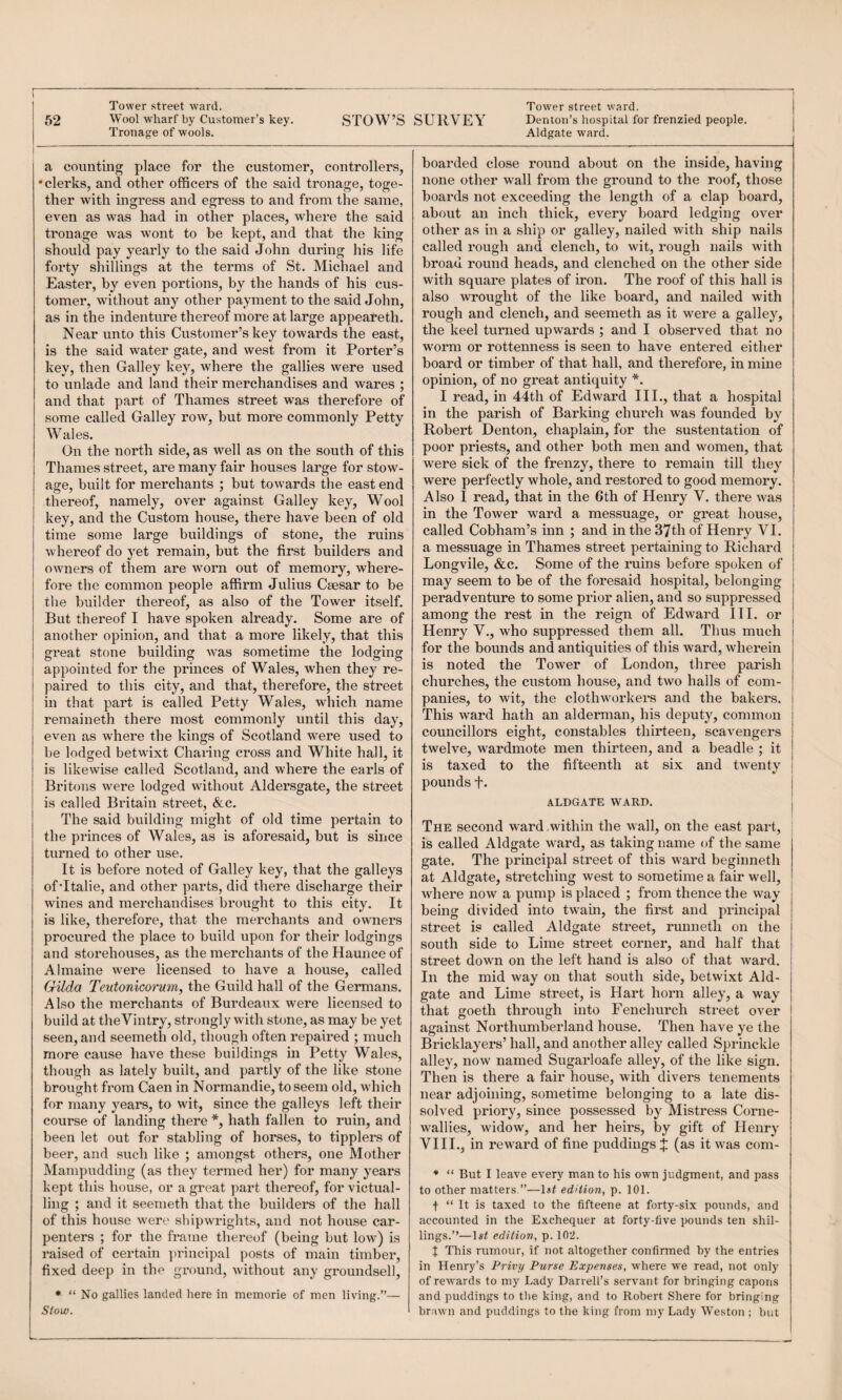 Tower street ward. Tower street ward. 52 Wool wharf by Customer’s key. STOW’S SURVEY Denton’s hospital for frenzied people. Tronage of wools. Aldgate ward. 1 a counting place for the customer, controllers, •clerks, and other officers of the said tronage, toge¬ ther with ingress and egress to and from the same, even as was had in other places, where the said tronage was wont to be kept, and that the king should pay yearly to the said John during his life forty shillings at the terms of St. Michael and Easter, by even portions, by the hands of his cus¬ tomer, without any other payment to the said John, as in the indenture thereof more at large appeareth. Near unto this Customer’s key towards the east, is the said water gate, and west from it Porter’s key, then Galley key, where the gallies were used to unlade and land their merchandises and wares ; and that part of Thames street was therefore of some called Galley row, but more commonly Petty Wales. On the north side, as well as on the south of this Thames street, are many fair houses large for stow¬ age, built for merchants ; but towards the east end O’ , thereof, namely, over against Galley key. Wool key, and the Custom house, there have been of old time some large buildings of stone, the ruins whereof do yet remain, but the first builders and owners of them are worn out of memory, where¬ fore the common people affirm Julius Caesar to be the builder thereof, as also of the Tower itself. But thereof I have spoken already. Some are of another opinion, and that a more likely, that this great stone building was sometime the lodging appointed for the princes of Wales, when they re¬ paired to this city, and that, therefore, the street in that part is called Petty Wales, which name remaineth there most commonly until this day, even as where the kings of Scotland were used to be lodged betwixt Charing cross and White hall, it is likewise called Scotland, and where the earls of Britons were lodged without Aldersgate, the street is called Britain street, &c. The said building might of old time pertain to the princes of Wales, as is aforesaid, but is since turned to other use. It is before noted of Galley key, that the galleys of’Italie, and other parts, did there discharge their wines and merchandises brought to this city. It is like, therefore, that the merchants and owners procured the place to build upon for their lodgings and storehouses, as the merchants of the Haunce of Almaine were licensed to have a house, called GUda Teutonicorum^ the Guild hall of the Germans. Also the merchants of Burdeaux were licensed to build at theVintry, strongly with stone, as may be yet seen, and seemeth old, though often repaired ; much more cause have these buildings in Petty Wales, though as lately built, and partly of the like stone brought from Caen in Normandie, to seem old, which for many years, to wit, since the galleys left their course of landing there *, hath fallen to ruin, and been let out for stabling of horses, to tipplers of beer, and such like ; amongst others, one Mother Mampudding (as they termed her) for many years kept this house, or a great part thereof, for victual¬ ling ; and it seemeth that the builders of the hall of this house wer(' shipwrights, and not house car¬ penters ; for the frame thereof (being but low) is raised of certain ])rincipal posts of main timber, fixed deep in the ground, without any groundsel), • “ No gallies landed here in memorie of men living.”— Stow. boarded close round about on the inside, having none other wall from the ground to the roof, those boards not exceeding the length of a clap board, about an inch thick, every board lodging over other as in a ship or galley, nailed with ship nails called rough and clench, to wit, rough nails with broad round heads, and clenched on the other side with square plates of iron. The roof of this hall is also wrought of the like board, and nailed with rough and clench, and seemeth as it were a galley, the keel turned upwards ; and I observed that no worm or rottenness is seen to have entered either board or timber of that hall, and therefore, in mine opinion, of no great antiquity *. I read, in 44th of Edward III., that a hospital in the parish of Barking church was founded by Robert Denton, chaplain, for the sustentation of poor priests, and other both men and women, that were sick of the frenzy, there to remain till they were perfectly whole, and restored to good memory. Also I read, that in the 6th of Henry V. there was in the Tower ward a messuage, or great house, called Cobham’s inn ; and in the 37th of Henry VI. a messuage in Thames street pertaining to Richard Longvile, &c. Some of the ruins before spoken of may seem to be of the foresaid hospital, belonging peradventure to some prior alien, and so suppressed among the rest in the reign of Edward III. or Henry V., who suppressed them all. Thus much for the bounds and antiquities of this ward, wherein is noted the Tower of London, three pari.sh churches, the custom house, and two halls of com¬ panies, to wit, the clothworkers and the bakers. This ward hath an alderman, his deputy, common councillors eight, constables thirteen, scavengers twelve, wardmote men thirteen, and a beadle ; it is taxed to the fifteenth at six and twenty pounds f. ALDGATE WARD. The second ward within the wall, on the east part, is called Aldgate ward, as taking name of the same gate. The principal street of this ward beginneth at Aldgate, stretching west to sometime a fair well, where now a pump is placed ; from thence the way being divided into twain, the first and principal street is called Aldgate street, runneth on the south side to Lime street corner, and half that street down on the left hand is also of that ward. In the mid way on that south side, betwixt Aid- gate and Lime street, is Hart hoi-n alley, a way that goeth through into Fenchurch street over against Northumberland house. Then have ye the Bricklayers’ hall, and another alley called Sprinckle alley, now named Sugarloafe alley, of the like sign. Then is there a fair house, with divers tenements near adjoining, sometime belonging to a late dis¬ solved priory, since possessed by Mistress Corne- wallies, widow, and her heirs, by gift of Henry VIII., in reward of fine puddings J (as it was com- ♦ “ But I leave every man to his own judgment, and pass to other matters,”—edUion, p. 101. t “ It is taxed to the fifteene at forty-six pounds, and accounted in the Exchequer at forty-five pounds ten shil¬ lings.”—edition, p. 102. J This rumour, if not altogether confirmed by the entries in Henry’s Privy Purse Expenses, where we read, not only of rewards to my Lady Darrell’s servant for bringing capons and puddings to the king, and to Robert Shere for bringing brawn and puddings to the king from my Lady Weston ; but
