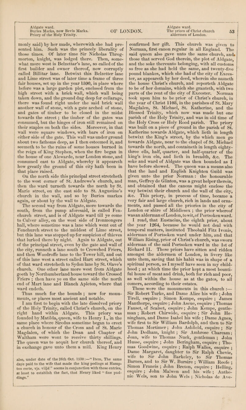 Priory of the Holy Trinity. monly said) by her made, wherewith she had pre¬ sented him. Such was the princely liberality of those times. Of later time Sir Nicholas Throg¬ morton, knight, was lodged there. Then, some¬ what more west is Belzettar’s lane, so called of the first builder and owner thereof, now corruptly called Blllitar lane. Betwixt this Belzetter lane and Lime street w^as of later time a frame of three fair houses, set up in the year 1590, in place where before was a large garden plot, enclosed from the high street with a brick wall, which wall being taken down, and the ground dug deep for cellarage, there was found right under the said brick wall another wall of stone, with a gate arched of stone, and gates of timber to be closed in the midst towards the street ; the timber of the gates was consumed, but the hinges of iron still remained on their staples on both the sides. Moreover, in that wall w'ere square windows, with bars of iron on either side of the gate. This wall was under ground about two fathoms deep, as I then esteemed it, and seemeth to be the ruins of some houses burned in the reign of King Stephen, when the fire began in the house of one Alewarde, near London stone, and consumed east to Aldgate, whereby it appeareth how greatly the ground of this city hath been in that place raised. On the north side this principal street stretcheth to the west corner of St. Andrewe’s church, and then the ward turneth towards the north by St. Marie street, on the east side to St. Augustine’s church in the wall, and so by Buries markes again, or about by the wall to Aldgate. The second way from Aldgate, more towards the south, from the pump aforesaid, is called Fen- church street, and is of Aldgate ward till ye come to Culver alley, on the west side of Ironmongers hall, where sometime was a lane which went out of j Fenchurch street to the middest of Lime street, j but this lane was stopped up for suspicion of thieves ; that lurked there by night. Again to Aldgate, out of the principal street, even by the gate and wall of and then Woodroffe lane to the Tower hill, and out of this lane west a street called Hart street, which of that ward stretcheth to Sydon lane by St. Olave’s church. One other lane more west from Aldgate goeth by Northumberland house toward the Crossed Friers ; then have ye on the same side the north i end of Mart lane and Blanch Apleton, where that ward endeth. Thus much for the bounds ; now for monu¬ ments, or places most ancient and notable, i I am first to begin with the late dissolved priory I of the Holy Trinity, called Christ’s church, on the ' right hand within Aldgate. This priory was founded by Matilda, queen, wife to Henry I., in the same place where Siredus sometime began to erect a church in honour of the Cross and of St. Marie Magdalen, of which the Dean and Chapter of Waltham were wont to receive thirty shillings. The queen was to acquit her church thereof, and in exchange gave unto them a mill. King Henry I also, under date of the 26 th Oct. 1530:—“Item, The same daye paid to the wife that made the king podings at Hamp¬ ton corte, vj5. viijd.” seems in conjunction with these entries, at least to establish the fact, that Henry liked “ fine pud- I dings.” aldermen of London. confirmed her gift. This church was given to Norman, first canon regular in all England. The said queen also gave unto the same church, and* those that served God therein, the plot of Aldgate, and the soke thereunto belonging, with all customs so free as she had held the same, and twenty-five pound blankes, which she had of the city of Exces- ter, as appeareth by her deed, wherein she nameth the house Christ’s church, and reporteth Aldgate to be of her domains, which she granteth, with two parts of the rent of the city of Excester. Norman took upon him to be prior of Christ’s church, in the year of Christ 1108, in the parishes of St. Mary Magdalen, St. Michael, St. Katherine, and the Blessed Trmity, which now was made but one parish of the Holy Trinity, and was in old time of the Holy Cross or Holy Rood parish. The priory was built on a piece of ground in the parish of St. Katherine towards Aldgate, which lieth in length betwixt the King’s street, by the which men go towards Aldgate, near to the chapel of St. Michael towards the north, and containeth in length eighty- three ells, half, quarter, and half-quarter of the king’s iron eln, and lieth in breadth, &c. The soke and ward of Aldgate was then bounded as I have before showed. The queen was a means also that the land and English Knighten Guild was given unto the prior Norman : the honourable man, Geffrey de Glinton, was a great helper therein, and obtained that the canons might enclose the way betwixt their church and the wall of the city, &c. This priory, in process of time, became a very fair and large church, rich in lands and orna¬ ments, and passed all the priories in the city of London or shire of Middlesex ; the prior whereof was an alderman of London, to wit, of Portsokenward. I read, that Eustacius, the eighth prior, about the year 1264, because he wmld not deal with tempoi-al matters, instituted Theobald Fitz Tvonis, alderman of Portsoken ward imder him, and that William Rising, prior of Christ’s chvirch, was sworn aldei’man of the said Portsoken ward in the 1st of amongst the aldermen of London, in livery like unto them, saving that his habit was in shape of a spiritual person, as I myself have seen in my child¬ hood ; at which time the prior kept a most bounti¬ ful house of meat and drink, both for rich and poor, as well within the house as at the gates, to all comers, accordmg to their estates. These were the monuments in this church ;— Sir Robert Turke, and Dame Alice his wife ; John Tirell, esquire ; Simon Kempe, esquire ; James Manthorpe, esquire ; John Ascue, esquire ; Thomas Fauset, of Scalset, esquire; John Kempe, gentle¬ man ; Robert Chirwide, esquire ; Sir John He- ningham, and Dame Isabel his wife ; Dame Agnes, wife first to Sir William Bardolph, and then to Sir Thomas Mortimer; J(dm Ashlield, esquire; Sir John Dedham, knight ; Sir Ambrose Charcam; Joan, wife to Thomas Nuck, gentleman ; John Husse, esquire ; John Beringham, esquire ; Tho¬ mas Good wine, esquire ; Ralph Walles, esquire ; Dame Margaret, daughter to Sir Ralph Chevie, wife to Sir John Barkeley, to Sir Thomas Barnes, and to Sir W. Bursire ; William Roofe ; Simon Francis ; John Breton, esquire ; Helling, esquire ; John Mai wen and his wife ; Antho¬ nie Weis, son to John Weis ; Nicholas de Ave-