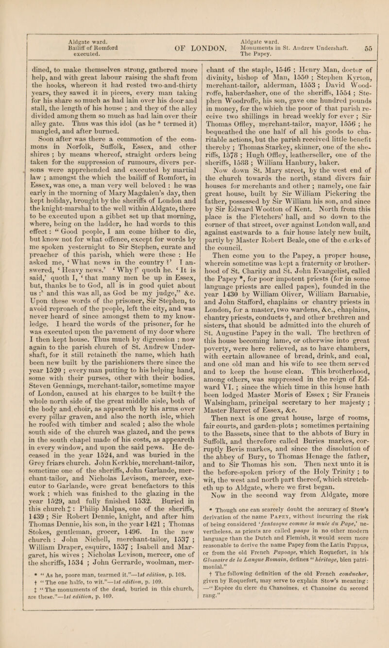 Aldgate ward. Aldgate ward. Bailiff of Romford OF LONDON. Monuments in St. Andrew Undershaft. 55 executed. The Papey. dined, to make themselves strong, gathered more help, and with great labour raising the shaft from the hooks, whereon it had rested tw'o-and-thirty years, they sawed it in pieces, every man taking for his share so much as had lain over his door and stall, the length of his house ; and they of the alley divided among them so much as had lain over their alley gate. Thus was this idol (as he * termed it) mangled, and after burned. Soon after was there a commotion of the com¬ mons in Norfolk, Suffolk, Essex, and other shires ; by means whereof, straight orders being taken for the suppression of rumours, divers per¬ sons were apprehended and executed by martial law ; amongst the which the bailiff of Romfort, in Essex, was one, a man very well beloved : he was early in the morning of Mary Magdalen’s day, then kept holiday, brought by the sheriffs of London and the knight-marshal to the well within Aldgate, there to be executed upon a gibbet set up that morning, where, being on the ladder, he had words to this effect : “ Good people, I am come hither to die, but know not for what offence, except for words by me spoken yesternight to Sir Stephen, curate and preacher of this parish, which were these : He asked me, ‘ What news in the country 1 ’ T an¬ swered, ‘ Heavy news.’ ‘Why?’ quoth he. ‘It is said,’ quoth I, ‘ that many men be up in Essex, but, thanks be to God, all is in good quiet about us :’ and this w^as all, as God be my judge,” &c. Upon these words of the prisoner. Sir Stephen, to avoid reproach of the people, left the city, and was never heard of since amongst them to my know¬ ledge. I heard the words of the prisoner, for he was executed upon the pavement of my door where I then kept house. Thus much by digression : now again to the parish church of St. Andrew Under¬ shaft, for it still retaineth' the name, which hath been new built by the parishioners there since the year 1520 ; every man putting to his helping hand, some with their purses, other with their bodies. Steven Gennings, merchant-tailor, sometime mayor of London, caused at his charges to be built f the whole north side of the great middle aisle, both of the body and,choir, as appeareth by his arms over every pillar graven, and also the north isle, which he roofed with timlaer and sealed ; also the whole south side of the church was glazed, and the pews in the south chapel made of his costs, as appeareth in every window, and upon the said pews. He de¬ ceased in the year 1524, and was buried in the Grey friars church. John Kerkbie, merchant-tailor, sometime one of the sheriffs, John Garlande, mer¬ chant-tailor, and Nicholas Levison, mercer, exe¬ cutor to Garlande, were great benefactors to this work ; which was finished to the glazing in the year 1529, and fully finished 1532. Buried in this church J : Philip Malpas, one of the sheriffs, 1439 ; Sir Robert Dennie, knight, and after him Thomas Dennie, his son, in the year 1421 ; Thomas Stokes, gentleman, grocer, 1496. In the new church : John Nichell, merchant-tailor, 1537 ; William Draper, estpure, 1537 5 Isabell and Mar¬ garet, his wives ; Nicholas Levison, mercer, one of the sheriffs, 1534 ; John Geri’arde, woohnan, mer- • “ As he, poore man, tearmed it.”—edition, p. 108. t “ The one halfe, to wit.”—ls< edition, p. 109. t “ The monuments of the dead, buried in this church, are these.”—\st edition, p. 109. chant of the staple, 1546 ; Henry Man, doctor of divinity, bishop of Man, 1550 ; Stephen Kyrton, merchant-tailor, alderman, 1553 ; David Wood- roffe, haberdasher, one of the sheriffs, 1554 ; Ste¬ phen Woodroffe, his son, gave one hundred pounds in money, for the which the poor of that parish re¬ ceive two shillings in bread weekly for ever ; Sir Thomas Offley, merchant-tailor, mayor, 1556 ; he bequeathed the one half of all his goods to cha¬ ritable actions, but the parish received little benefit thereby ; Thomas Starkey, skinner, one of the she¬ riffs, 1578 ; Hugh Offley, leatherseller, one of the sheriffs, 1588 ; William Hanbury, baker. Now down St. Mary street, by the west end of the church towards the north, stand divers fair houses for merchants and other ; namely, one fair great house, built by Sir MTlliam Pickering the father, possessed by Sir William his son, and since by Sir Edward Wootton of Kent. North from this place is the Fletchers’ hall, and so down to the corner of that street, over against London wall, and against eastwards to a fair house lately new built, partly by Master Robert Beale, one of the Cieiks of the council. Then come you to the Papey, a proper house, wherein sometime was kept a fraternity or brother¬ hood of St. Charity and St. John Evangelist, called the Papey *, for poor impotent priests (for in some language priests are called papes), founded in the year 1430 by William Oliver, William Barnabie, and John Stafford, chaplains or chantry priests in London, for a master, two wardens, &,c., chaplains, chantry priests, conducts f, and other brethren and sisters, that should be admitted into the church of St. Augustine Papey in the wall. The brethren of this house becoming lame, or otherwise into great poverty, were here relieved, as to have chambers, with certain allowance of bread, drink, and coal, and one old man and his wife to see them served and to keep the house clean. This brotherhood, among others, was suppressed in the reign of Ed¬ ward VI. ; since the which time in this house hath been lodged Master Moris of Essex ; Sir Francis Walsingham, principal secretary to her majesty ; Master Barret of Essex, &c. Then next is one great house, large of rooms, fair courts, and garden-plots; sometimes pertaining to the Bassets, since that to the abbots of Bury in Suffolk, and therefore called Buries markes, cor¬ ruptly Bevis markes, and since the dissolution of the abbey of Bury, to Thomas Henage the father, and to Sir Thomas his son. Then next unto it is the before-spoken priory of the Holy Trinity ; to wit, the west and north part thereof, which stretch- eth up to Aldgate, where we first began. Now in the second way from Aldgate, more * Though one can scarcely doubt the accuracy of Stow’s derivation of the name Papev, -without incurring the risk of being considered '■fantasque comme la mule du Pape,’ ne¬ vertheless, as priests are called paaps in no other modern language than the Dutch and Flemish, it -would seem more reasonable to derive the name Papey from the Latin Pappus, or from the old French Papoage, which Roquefort, in his Glossaire de la Langue Remain, defines “ heritage, bien patri¬ monial.” t The following definition of the old French conducher, given by Roquefort, may serve to explain Stow’s meaning : —“ Espece du clerc du Chanoines, et Chanoine du second rang.”