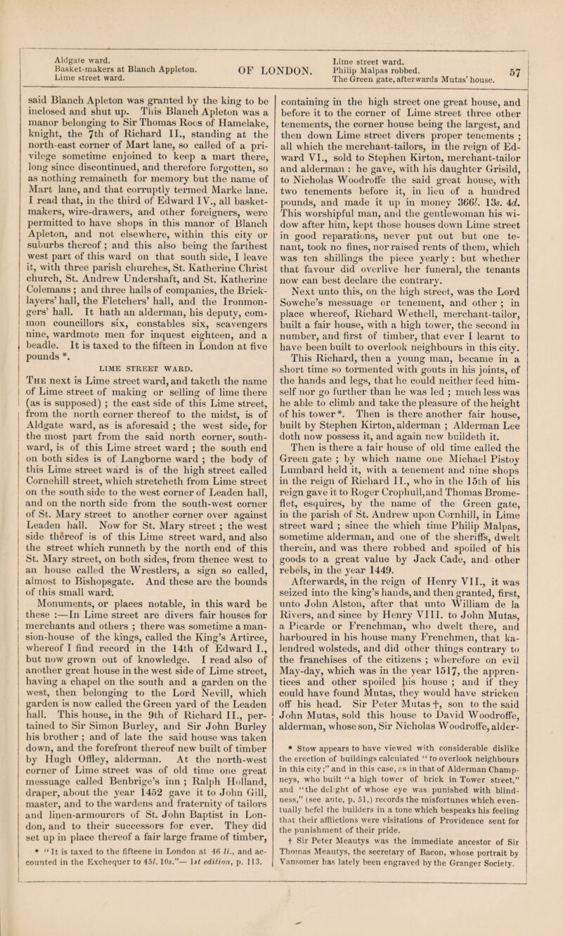 IJasket-nrakers at Blanch Appleton. OF LONDON. Lime street ward. said Blaiicli Apleton was granted by the king to be inclosed and shut up. This Blanch Apleton was a manor belonging to Sir Thomas Roos of Hamelake, knight, the 7th of Richard II., standing at the north-east corner of Mart lane, so called of a pri¬ vilege sometime enjoined to keep a mart there, long since discontinued, and therefore forgotten, so as nothing remaineth for memory but the name of Mart lane, and that corruptly termed Marke lane. I read that, in the third of Edward IV., all basket- makers, wire-drawers, and other foreigners, were permitted to have shops in this manor of Blanch Apleton, and not elsewhere, within this city or subui'bs thereof; and this also being the farthest west part of this ward on that south side, I leave it, with three parish churches, St. Katherine Christ church, St. Andrew Undershaft, and St. Katherine Colemans ; and three halls of companies, the Brick¬ layers’ hall, the Fletchers’ hall, and the Ironmon¬ gers’ hall. It hath an alderman, his deputy, com¬ mon councillors six, constables six, scavengers nine, wardmote men for inquest eighteen, and a beadle. It is taxed to the fifteen in London at five pounds *. LIME STREET WARD. The next is Lime street ward, and taketh the name i of Lime street of making or selling of lime there ; (as is supposed) ; the east side of this Lime street, from the north corner thereof to the midst, is of Aldgate ward, as is aforesaid ; the west side, for the most part from the said north corner, south¬ ward, is of this Lime street ward ; the south end on both sides is of Langborne ward ; the body of this Lime street ward is of the high street called Cornehill street, which stretcheth from Lime street on the south side to the west corner of Leaden hall, and on the north side from the south-west corner of St. Mary street to another corner over against Leaden hall. Now for St. Mary street ; the west side thereof is of this Lime street ward, and also the street which runneth by the north end of this St. Mary street, on both sides, from thence west to an house called the Wrestlers, a sign so called, almost to Bishopsgate. And these are the bounds of this small wai’d. Monuments, or places notable, in this ward be these :—In Lime street are divers fair houses for merchants and others ; there was sometime a man¬ sion-house of the kings, called the King’s Artirce, whereof I find record in the 14th of Edward I., but now grown out of knowledge. I read also of another great house in the west side of Lime street, having a chapel on the south and a garden on the west, then belonging to the Lord Nevill, which garden is now called the Green yard of the Leaden hall. This house, in the 9th of Richard IL, per¬ tained to Sir Simon Burley, and Sir John Burley his brother ; and of late the said house was taken down, and the forefront thereof new built of timber by Hugh Offley, alderman. At the north-west corner of Lime street was of old time one great messuage called Benbrige’s inn ; Ral{)h Holland, draper, about the year 1452 gave it to John Gill, master, and to the wardens and fraternity of tailors and linen-armourers of St, John Baptist in Lon¬ don, and to their successors for ever. They did set up in place thereof a fair large frame of timber, • “ It is taxed to the fifteene in London at 46 li., and ac¬ counted in the Exchequer to 4.5L 10s.”— \st edition, p. 113. Philip Malpas robbed. The Green gate, afterwards Mutas’house. containing in the high street one great house, and before it to the corner of Lime street three other tenements, the corner house being the largest, and then down Lime street divers proper tenements ; all which the merchant-tailors, in the reign of Ed¬ ward VI., sold to Stephen Kirton, merchant-tailor and alderman : he gave, with his daughter Grisild, to Nicholas Woodroff'e the said great house, with two tenements before it, in lieu of a hundred pounds, and made it up in money 3661. 13s. 4d. This worshipful man, and the gentlewoman his wi¬ dow after him, kept those houses down Lime street in good reparations, never put out but one te¬ nant, took no fines, nor raised rents of them, which was ten shillings the piece yearly ; but whether that favour did overlive her funeral, the tenants now can best declare the contrarv. Next unto this, on the high street, was the Lord Sowche’s messuage or tenement, and other ; in place whereof, Richard Wethell, merchant-tailor, built a fair house, with a high tower, the second in number, and first of timber, that ever I learnt to have been built to overlook neighbours in this city. This Richard, then a young man, became in a short time so tormented with gouts in his joints, of the hands and legs, that he could neither feed him¬ self nor go further than he was led ; much less was he able to climb and take the pleasure of the height of his tower*. Then is there another fair house, built by Stephen Kirton, alderman ; Alderman Lee doth now possess it, and again new buildeth it. Then is there a lair house of old time called the Green gate ; by which name one Michael Pistoy Lumbard held it, Avith a tenement and nine shops in the reign of Richard IL, who in the 15th of his reign gave it to Roger Crophull,and Thomas Brome- flet, esquires, by the name of the Green gate, in the parish of St. Andrew upon Cornhill, in Lime street ward ; since the which time Philip Malpas, sometime alderman, and one of the sheriffs, dwelt therein, and was there robbed and spoiled of his goods to a great value by Jack Cade, and other rebels, in the year 1449. Afterwards, in the reign of Henry VII., it was seized into the king’s hands, and then granted, first, unto John Alston, after that unto William de la Rivers, and since by Henry VIIL to John Mutas, a Picarde or Frenchman, who dwelt there, and harboured in his house many Frenchmen, that ka- lendred wolsteds, and did other things contrary to the franchises of the citizens ; wherefore on evil May-day, which was in the year 1517, the appren¬ tices and other spoiled his house ; and if they could have found Mutas, they would have stricken off his head. Sir Peter Mutasson to the said John Mutas, sold this house to David Woodroffe, alderman, whose son. Sir Nicholas Woodroffe, alder- ♦ Stow appears to have viewed with considerable dislike the erection of buildings calculated “ to overlook neighbours in this city;” and in this case, fis in that of Alderman Champ- neys, who built “ a high tower of brick in Tower street,” and “the dehgbt of whose eye was punished with blind¬ ness,” (see ante, p. 51,) records the misfortunes which even¬ tually befel the builders in a tone which bespeaks his feeling that their afllictions were visitations of Providence sent for the punishment of their pride. + Sir Peter Meautys was the immediate ancestor of Sir Thomas Meautys, the secretary of Bacon, whose portrait by Vansomer has lately been engraved by the Granger Society.