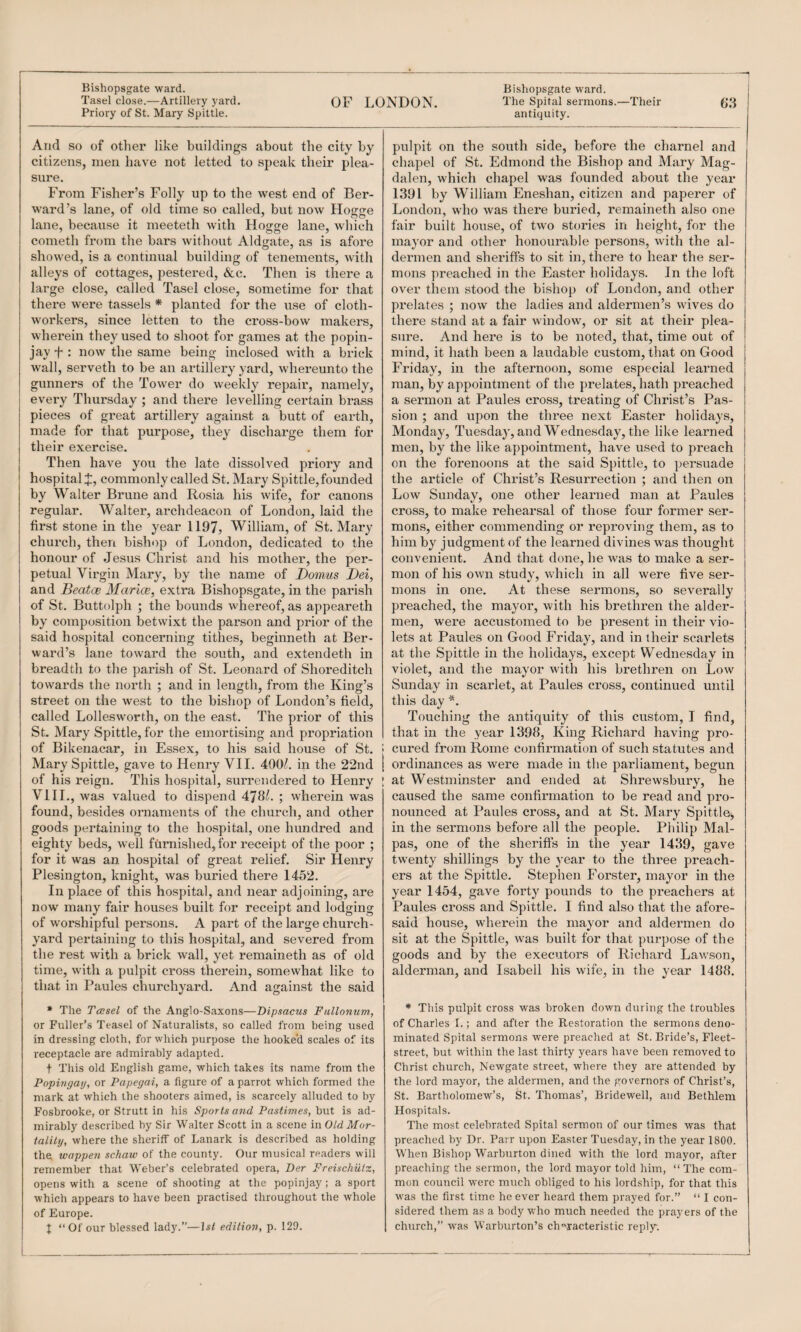 -^ Bishopsgate ward. Bishopsgate ward. Tasel close.—Artillery yard. OF LONDON, 'I'he Spital sermons.—Their Priory of St. Mary Spittle. antiquity. And so of other like buildings about the city by citizens, men have not letted to speak their plea¬ sure. From Fisher’s Folly up to the west end of Ber- ward’s lane, of old time so called, but now Hogge lane, because it meetetli with Hogge lane, which cometh from the bars without Aldgate, as is afore showed, is a continual building of tenements, with alleys of cottages, pestered, &c. Then is there a large close, called Tasel close, sometime for that there were tassels * planted for the use of cloth- workers, since letten to the cross-bow makers, whei’ein they used to shoot for games at the popin¬ jay f : now the same being inclosed with a brick wall, serveth to be an artillery yard, whereunto the gunners of the To\ver do weekly repair, namely, every Thursday ; and there levelling certain brass pieces of great artillery against a butt of earth, made for that purpose, they discharge them for their exercise. Then have you the late dissolved priory and hospital:!:, commonly called St. Mary Spittle, founded by Walter Brune and Rosia his wife, for canons regular. Walter, archdeacon of London, laid the first stone in the year 1197, William, of St. Mary church, then bishop of London, dedicated to the honour of Jesus Christ and his mother, the per¬ petual Virgin Mary, by the name of Domms Dei, and Beatce Marice, extra Bishopsgate, in the parish of St. Buttolph ; the bounds whereof, as appeareth by composition betwixt the pai’son and prior of the said hospital concerning tithes, beginneth at Ber- ward’s lane toward the south, and extendeth in breadth to the parish of St. Leonard of Shoreditch towards the north ; and in length, from the King’s street on the west to the bishop of London’s field, called Lollesw'orth, on the east. The prior of this St. Mary Spittle, for the emortising and propriation of Bikenacar, in Essex, to his said house of St. Mary Spittle, gave to Henry VII. 400/. in the 22nd of his reign. This hospital, surrendered to Henry VIIL, was valued to dispend 479/. ; wherein was found, besides ornaments of the church, and other goods pertaining to the hospital, one hundred and eighty beds, well furnished, for receipt of the poor ; for it was an hospital of great relief. Sir Henry Plesington, knight, was buried there 1452. In place of this hospital, and near adjoining, are now many fair houses built for receipt and lodging of worshipful persons. A part of the large church¬ yard pertaining to this hospital, and severed from the rest with a brick wall, yet remaineth as of old time, with a pulpit cross therein, somewhat like to that in Paules churchyard. And against the said • The TcBsel of the Anglo-Saxons—Dipsacus Fullonum., or Fuller’s Teasel of Naturalists, so called from being used in dressing cloth, for which purpose the hooke’d scales of its receptacle are admirably adapted. t This old English game, which takes its name from the Pophigay, or Papegai, a figure of a parrot which formed the mark at which the shooters aimed, is scarcely alluded to by Fosbrooke, or Strutt in his Sports and Pastimes, but is ad¬ mirably described by Sir Walter Scott in a scene in OLd Mor¬ tality, where the sheriff of Lanark is described as holding the wappen schaw of the county. Our musical readers will remember that Weber’s celebrated opera, IJer Freischiitz, opens with a scene of shooting at the popinjay ; a sport which appears to have been practised throughout the whole of Europe. I “Of our blessed lady.”—\st edition, p. 129. pulpit on the south side, before the charnel and chapel of St. Edmond the Bishop and Mary Mag¬ dalen, whicli chapel was founded about the year 1391 by William Eneshan, citizen and paperer of London, who was there buried, remaineth also one fair built house, of two stories in height, for the mayor and other honourable persons, with the al¬ dermen and sheriffs to sit in, there to hear the ser¬ mons preached in the Easter holidays. In the loft over them stood the bishop of London, and other prelates ; now the ladies and aldermen’s wives do there stand at a fair window, or sit at their plea¬ sure. And here is to be noted, that, time out of mind, it hath been a laudable custom, that on Good Friday, in the afternoon, some especial learned man, by appointment of the prelates, hath preached a sermon at Paules cross, treating of Christ’s Pas¬ sion ; and upon the three next Easter holidays, Monday, Tuesday, and Wednesday, the like learned men, by the like appointment, have used to preach on the forenoons at the said Spittle, to ])ersuade the article of Christ’s Resurrection ; and then on Low Sunday, one other leanied man at Paules cross, to make rehearsal of those four former ser¬ mons, either commending or reproving them, as to him by judgment of the learned divines was thought convenient. And that done, he was to make a ser¬ mon of his own study, which in all were five ser¬ mons in one. At these sermons, so severally preached, the mayor, with his brethren the aider- men, were accustomed to be present in their vio¬ lets at Paules on Good Friday, and in iheir scarlets at the Spittle in the holidays, except Wednesday in violet, and the mayor with his brethren on Low Sunday in scarlet, at Paules cross, continued until this day Touching the antiquity of this custom, I find, that in the year 1398, King Richard having pro- ; cui'ed from Rome confirmation of such statutes and [ ordinances as were made in the parliament, begun ! at Westminster and ended at Shrewsbury, he caused the same confirmation to be read and pro¬ nounced at Paules cross, and at St. Mary Spittlcj in the sermons before all the people. Philip Mal- pas, one of the sheriffs in the year 1439, gave twenty shillings by the year to the three preach¬ ers at the Spittle. Stephen Forster, mayor in the year 1454, gave forty pounds to the preachers at Paules cross and Spittle. I find also that the afore¬ said house, wherein the mayor and aldermen do sit at the Spittle, was built for that purpose of the goods and by the executors of Richard Lawson, alderman, and Isabell his wife, in the year 1488. * This pulpit cross was broken down during the troubles of Charles I.; and after the Restoration the sermons deno¬ minated Spital sermons w'ere preaclied at St. Bride’s, Fleet- street, but within the last thirty years have been removed to Christ church, Newgate street, where they are attended by the lord mayor, the aldermen, and the governors of Christ’s, St. Bartholomew’s, St. Thomas’, Bridewell, and Bethlem Hospitals. The most celebrated Spital sermon of our times was that preached by Dr. Parr upon Easter Tuesday, in the year 1800. When Bishop Warburton dined with the lord mayor, after preaching the sermon, the lord mayor told him, “ The com¬ mon council were much obliged to his lordship, for that this was the first time he ever heard them prayed for.” “ I con¬ sidered them as a body who much needed the prayers of the church,” was Warburton’s characteristic repl^.