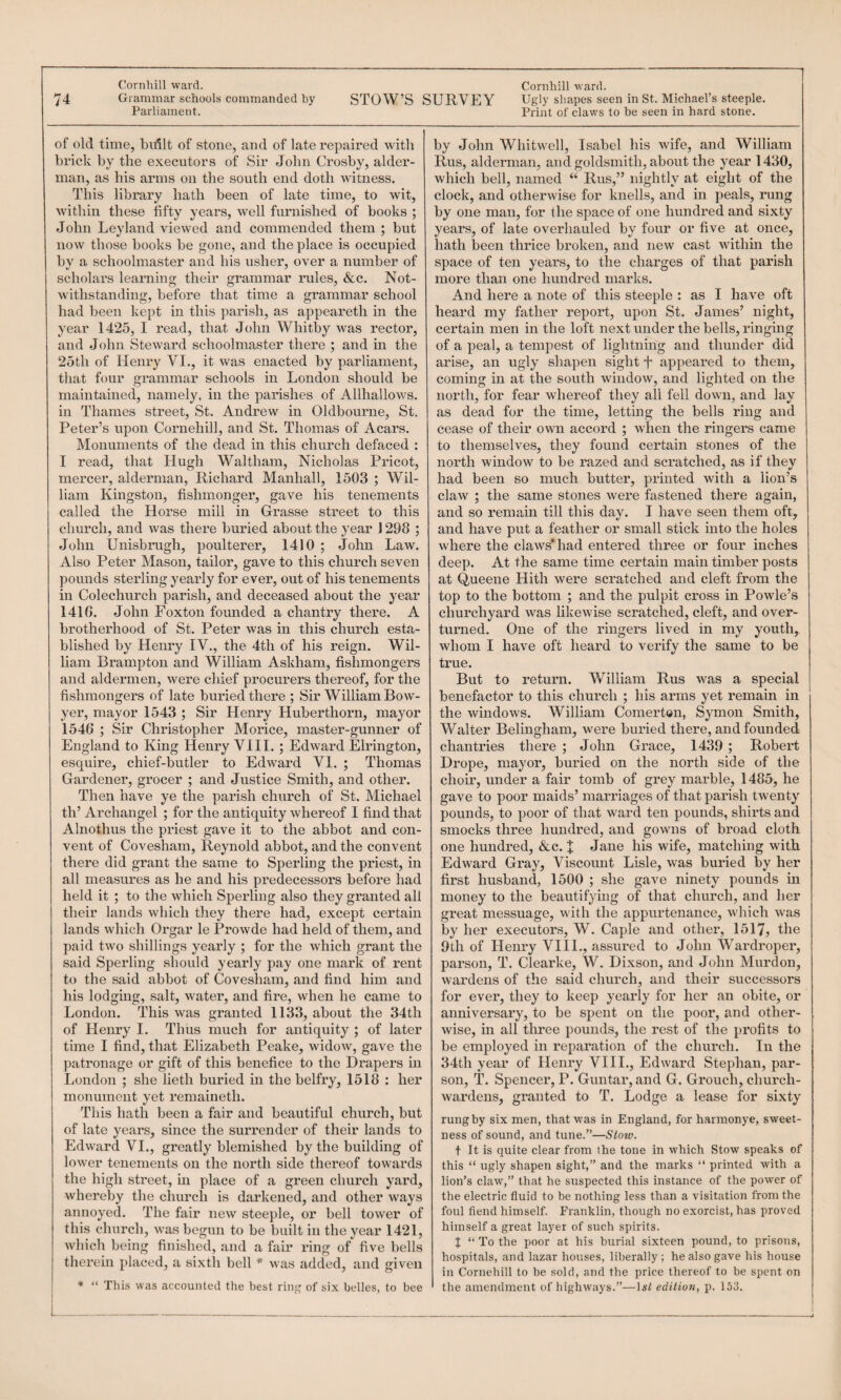 74 Grammar schools commanded by Parliament. of old time, bidlt of stone, and of late I'epaired with brick by the executors of Sir John Crosby, aider- man, as his arms on the south end doth witness. This library hath been of late time, to wit, within these fifty years, well furnished of books ; John Leyland viewed and commended them ; but now those books be gone, and the place is occupied by a schoolmaster and his uslieig over a number of scholars learning their grammar rules, &c. Not¬ withstanding, before that time a grammar school had been kept in this parish, as appeax’eth in the year 1425, I read, that John Whitby was rector, and John Steward schoolmaster there ; and in the 2oth of Henry VI., it was enacted by parliament, that four grammar schools in London should be maintained, namely, in the parishes of Allhallows, in Thames street, St. Andrew in Oldbourne, St. Peter’s upon Cornehill, and St. Thomas of Acars. Monuments of the dead in this church defaced : I read, that Hugh Waltham, Nicholas Pricot, mercer, alderman, Richard Manhall, 1503 ; Wil¬ liam Kingston, fishmonger, gave his tenements called the Horse mill in Grasse street to this church, and was there buried about the year J 298 ; John Unisbrugh, poulterer, 1410 ; John Law. Also Peter Mason, tailor, gave to this church seven pounds sterling yearly for ever, out of his tenements in Colechurch parish, and deceased about the year 1416. John Foxton fovmded a chantry there. A brotherhood of St. Peter was in this church esta¬ blished by Henry IV., the 4th of his reign. Wil¬ liam Brampton and William Askham, fishmongers and aldermen, were chief procurers thereof, for the fishmongers of late buried there ; Sir William Bow- yer, mayor 1543 ; Sir Henry Huberthorn, mayor 1546 ; Sir Christopher Morice, master-gunner of England to King Henry VIII. ; Edward Elrington, esquire, chief-butler to Edward VI. ; Thomas Gardener, grocer ; and Justice Smith, and other. Then have ye the parish church of St. Michael th’ Archangel ; for the antiquity whereof I find that Alnothus the priest gave it to the abbot and con¬ vent of Covesham, Reynold abbot, and the convent there did grant the same to Sperling the priest, in all measures as he and his predecessors before had held it ; to the which Speiding also they granted all their lands which they there had, except certain lands which Orgar le Prowde had held of them, and paid two shillings yearly ; for the which grant the said Sperling should yearly pay one mark of rent to the said abbot of Covesham, and find him and his lodgmg, salt, water, and fire, when he came to London. This was granted 1133, about the 34th of Henry I. Thus much for antiquity ; of later time I find, that Elizabeth Peake, widow, gave the patronage or gift of this benefice to the Drapers in London ; she lieth buried in the belfry, 1518 : her monument yet remaineth. This hath been a fair and beautiful church, but of late years, since the surrender of their lands to Edward VI., greatly blemished by the building of lower tenements on the north side thereof towards the high street, in place of a green church yard, whereby the church is darkened, and other ways annoyed. The fair new steeple, or bell tower of this church, was begun to be built in the year 1421, which being finished, and a fair ring of five bells thei'ein placed, a sixth bell * was added, and given ** “ This was accounted the best ring of six belles, to bee Print of claws to be seen in hard stone. by John Whitwell, Isabel his tvife, and William Rus, alderman, and goldsmith, about the year 1430, which bell, named “ Rus,” nightly at eight of the clock, and otherwise for knells, and m peals, rung by one man, for the space of one hundred and sixty year.s, of late overhauled by four or five at once, hath been thrice broken, and new cast within the space of ten years, to the charges of that parish more than one hundred marks. And here a note of this steeple : as I have oft heard my father report, upon St. James’ night, certain men in the loft next under the bells, ringing of a peal, a tempest of lightning and thunder did arise, an ugly shapen sight L appeared to them, coming in at the south window, and lighted on the north, for fear whereof they all fell down, and lay as dead for the time, letting the bells ring and cease of their own accord ; when the ringers came to themselves, they found certain stones of the north window to be razed and scratched, as if thev had been so much butter, printed with a lion’s claw ; the same stones were fastened there again, and so remain till this day. I have seen them oft, and have put a feather or small stick into the holes where the claws* had entered three or four inches deep. At the same time certain main timber posts at Queene Hith were scratched and cleft from the top to the bottom ; and the pulpit ci'oss in Powle’s churchyard was likewise scratched, cleft, and over¬ turned. One of the ringers lived in my youth, whom I have oft heard to verify the same to be true. But to return. William Rus was a special benefactor to this church ; his arms yet remain in the windows. William Comerton, Symon Smith, Walter Belingham, were buried there, and founded chantides there ; John Grace, 1439 ; Robert Drope, mayor, buried on the north side of the choir, under a fair tomb of grey marble, 1485, he gave to poor maids’ marriages of that parish twenty pounds, to poor of that ward ten pounds, shirts and smocks three hundred, and gowns of broad cloth one hundred, &c. | Jane his wife, matching with Edward Gray, Viscount Lisle, was buried by her first husband, 1500 ; she gave ninety pounds in money to the beautifying of that church, and her great messuage, with the appurtenance, which was by her executors, W. Caple and other, 1517, tke 9th of Henry VIII., assured to John Wardroper, parson, T. Clearke, W. Dixson, and John Murdon, wardens of the said church, and their successors for ever, they to keep yearly for her an obite, or anniversary, to be spent on the poor, and other¬ wise, in all three pounds, the rest of the profits to be employed in reparation of the church. In the 34th year of Henry VIII., Edward Stephan, par¬ son, T. Spencer, P. Guntar, and G. Grouch, church¬ wardens, granted to T. Lodge a lease for sixty rung by six men, that was in England, for harmonye, sweet¬ ness of sound, and tune.”—Slow. t It is quite clear from the tone in which Stow speaks of this “ ugly shapen sight,” and the marks “ printed with a lion’s claw,” that he suspected this instance of the power of the electric fluid to be nothing less than a visitation from the foul fiend himself. Franklin, though no exorcist, has proved himself a great layer of such spirits. J “ To the poor at his burial sixteen pound, to prisons, hospitals, and lazar houses, liberally ; he also gave his house in Cornehill to be sold, and the price thereof to be spent on the amendment of highways.”—Isi edition, p. 153. STOW’S SURVEY Ugly shapes seen in St. Michael’s steeple.