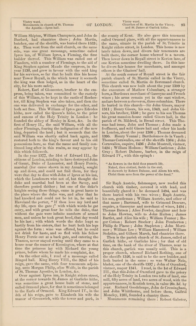 the Apostle.—Ipres hall. W illiam Shipton, William Champneis, and John de : Burford, had chantries there ; John Martin, butcher, one of the sheriffs, was buried there 1533; &c. Then west from the said church, on the same side, was one great messuage, sometime called Ipres inn, of William Ipres, a Fleming, the first builder thereof. This William was called out of Flanders, wdth a number of Flemings, to the aid of King Stephen against Maude the empress, in the year 1138, and grew in favour with the said king for his services, so far that he built this his house near Tower Royall, in the which tower it seemeth the king was then lodged, as in the heart of the city, for his more safety. Robert, Earl of Gloucester, brother to the em¬ press, being taken, was committed to the custody of this William, to be kept in the castle of Roches¬ ter, till King Stephen was also taken, and then the one was delivered in exchange for the other, and both set free. This William of Ipres gave Edredes hithe, now called the Queen’s hithe, to the prior and canons of the Holy Trinity in London : he founded the abbey of Boxley in Kent, &c. In the first of Henry II., the said William, with all the other Flemings, fearing the indignation of the new king, departed the land ; but it seemeth that the said William was shortly called back again, and restored both to the king’s favour and to his old possessions here, so that the name and family con¬ tinued long after in this realm, as may appear by this which followeth. In the year 1377? 51st of Edward III., the citizens of London, minding to have destroyed John of Gaunt, Duke of Lancaster, and Henry Percie, marshal (for cause shown in my Annals), sought up and down, and could not find them, for they were that day to dine with John of Ipres at his inn, which the Londoners wist not of, but thought the duke and marshal had been at the Savoy, and therefore posted thither ; but one of the duke’s knights seeing these things, came in great haste to the place where the duke was, and after that he had knocked and could not be let in, he said to Haveland the porter, If thou love my lord and thy life, open the gate with which words he gat entry, and with great fear he tells the duke, that without the gate were infinite numbers of armed men, and unless he took great heed, that day would be his last ; with which words the duke leapt so hastily from his oisters, that he hurt both his legs against the form : wine was offered, but he could not drink for haste, and so fled with his fellow Henry Percie out at a back gate, and entering the Thames, never stayed rowing until they came to a house near the manor of Kennington, where at that time the princess lay with Richard the young prince, before whom he made his complaint, &c. On the other side, I read of a messuage called Ringed hall. King Henry VIIL, the 32nd of his reign, gave the saitie, with four tenements adjoin¬ of St. Thomas Apostles, in London, &c. Over against Ipres inn, in Knight riders street, at the corner towards St. James at Garlicke hithe, was sometime a great hou.se built of stone, and called Ormond place, for that it sometimes belonged to the Earls of Ormond. King Edward IV., in the 5th of his reign, gave to Elizabeth his wife the manor of Greenwich, with the tower and pai’k, in and St. James at Garlick hithe. the county of Kent. He also gave this tenement called Ormond place, with all the appurtenances to the same, situate in the parish of St. Trinitie in Knitrht riders street, in London. This house is now lately taken down, and divers fair tenements are built there, the corner house whereof is a tavern. Then lower down in Royall sti’eet is Kerion lane, of one Kerion sometime dwelling there. In this lane be divers fair houses for merchants, and amongst others is the Glaziers’ hall. At the south corner of Royall street is the fair parish church of St. Martin called in the Vintry, sometime called St. Martin de Beremand church. This church was new built about the year 1399 by the executors of Mathew Columbars, a stranger born,a Burdeaux merchant of Gascoyne and French wines ; his arms remain yet in the east window, and are between a cheveron, three columbins. There lie buried in this church—Sir John Gisors, mayor 1311 ; Henry Gisors, his son, 1343, and John Gi¬ sors, his brother, 1350 ; he gave to his son Thomas his great mansion-house called Gisors hall, in the parish of St. Mildred, in Bread street. This Tho¬ mas had issue, John and Thomas ; John made a feoffment, and sold Gisors hall and other his lands in London, about the year 1386 ; Thomas deceased 1395. Henry Vennar ; Bartholomew de la Vauch ; Thomas Cornwalles, one of the shei’iffs 1384 ; John Coimwalles, esquire, 1436 ; John Mustrell, vintner, 1424 ; William Hodson ; William Castleton ; John Gray ; Robert Dalusse, barber, in the reign of Edward IV., with this epitaph : “ As flowers in the fleW thus passeth life, Naked, then clothed, feeble in the end, It sheweth by Robert Dalusse, and Alison his wife, Christ them save from the power of the fiend.” Sir Raph Austrie, fishmonger, new roofed this church with timber, covered it with lead, and beautifully glazed it : he deceased 1494, and was there buried with his two wives ; Raph Austrie, his son, gentleman ; William Austrie, and other of that name ; Bartrand, wife to Grimond Descure, esquire, a Gascoyne and merchant of wines, 1494 ; Thomas Batson ; Alice Fowler, daughter and heir to John Howton, wife to John Hulton ; James Bartlet, and Alice his wife ; William Fennor ; Ro¬ ger Cotton ; Robert Stocker ; John Pemberton ; Philip de Plasse ; John Stapleton ; John Morti¬ mer ; William Lee ; William Hamsteed ; William Stoksbie, and Gilbert March, had chantries there. Then is the parish church of St. James, called at Garlick hithe, or Garlicke hive ; for that of old time, on the bank of the river of Thames, near to this church, garlick was usually sold. This is a proper church, whereof Richard Rothing, one of the sheriffs 1326, is said to be the new builder, and lieth buried in the same : so was Waltar Nele, blader, one of the sheriffs 1337 John of Oxenford, HI., that this John of Oxenford gave to the priory of the Holy Trinity in Loudon two tofts of land, one mill, fifty acres of land, two acres of wood, with the appurtenances, in Kentish town, in value 20s. SrZ. by year. Richard Goodcheape, John de Cressingharn, and John Whitthorne, and before them, Galfrid Moncley, 1281, founded a chantry there. Monuments remaining there : Robert Gabeter,
