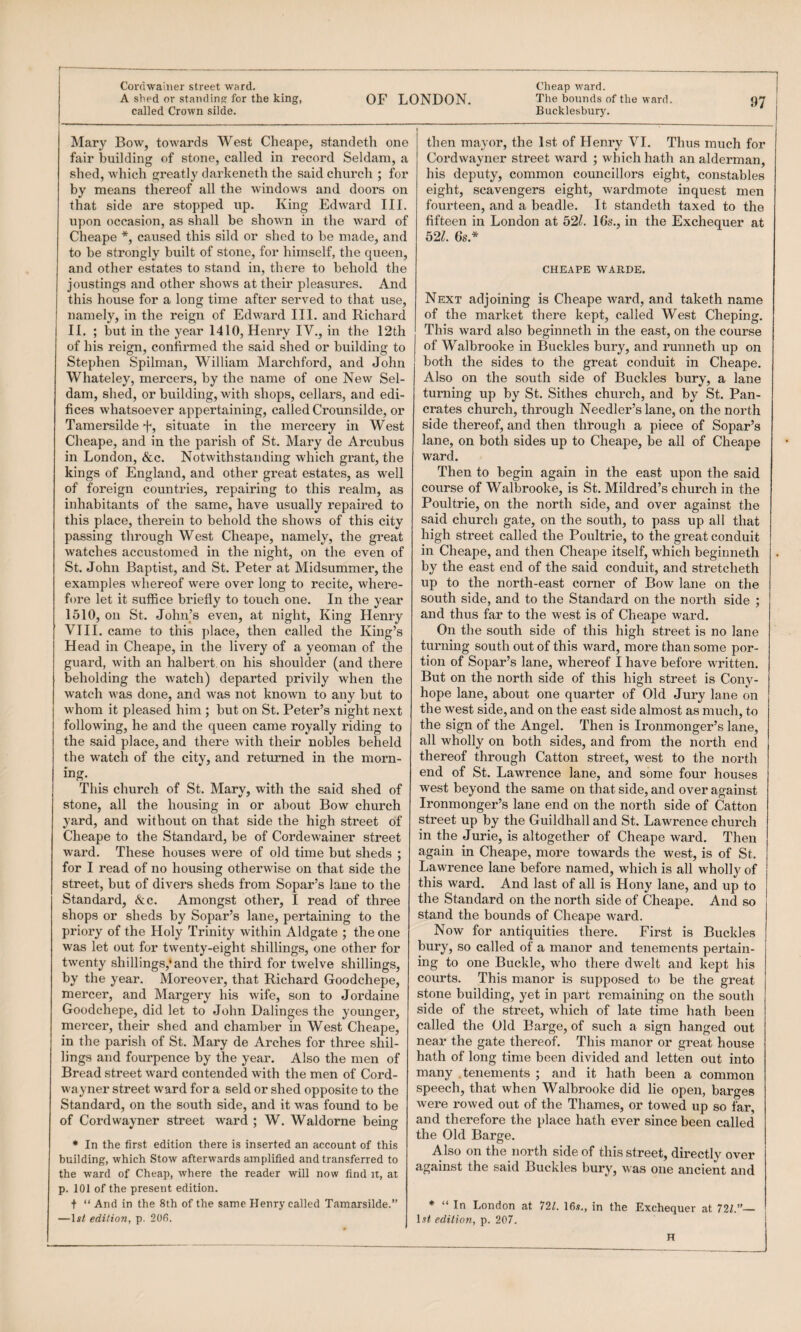 A slied or standing for the king, called Crown silde. OF LONDON. The bounds of the ward. Bucklesbury. 97 Mary Bow, towards West Cheape, standetli one fair building of stone, called in record Seldam, a shed, which greatly darkeneth the said church ; for by means thereof all the windows and doors on that side are stopped up. King Edward III. upon occasion, as shall be shown in the ward of Cheape *, caused this sild or shed to be made, and to be strongly built of stone, for himself, the queen, and other estates to stand in, there to behold the joustings and other shows at their pleasures. And this house for a long time after served to that use, namely, in the reign of Edward III. and Richard II. ; but in the year 1410, Henry IV., in the 12th of his reign, confirmed the said shed or building to Stephen Spilman, William Marchford, and John Whateley, mercers, by the name of one New Sel¬ dam, shed, or building, with shops, cellars, and edi¬ fices whatsoever appertaining, called Crounsilde, or Tamersilde d', situate in the mercery in West Cheape, and in the parish of St. Mary de Arcubus in London, &c. Notwithstanding which grant, the kings of England, and other great estates, as well of foreign countries, repairing to this realm, as inhabitants of the same, have usually repaired to this place, therein to behold the shows of this city passing through West Cheape, namely, the great watches accustomed in the night, on the even of St. John Baptist, and St. Peter at Midsummer, the examples whereof were over long to recite, where¬ fore let it suffice briefly to touch one. In the year 1510, on St. John’s even, at night. King Henry VIII. came to this place, then called the King’s Head in Cheape, in the livery of a yeoman of the guard, with an halbert, on his shoulder (and there beholding the watch) departed privily when the watch was done, and was not known to any but to whom it pleased him ; but on St. Peter’s night next following, he and the queen came royally riding to the said place, and there with their nobles beheld the watch of the city, and retirrned in the morn¬ ing. This church of St. Mary, with the said shed of stone, all the housing in or about Bow church yard, and without on that side the high street of Cheape to the Standard, be of Cordewainer street ward. These houses were of old time but sheds ; for I read of no housing otherwise on that side the street, but of divers sheds from Sopar’s lane to the Standard, &c. Amongst other, I read of three shops or sheds by Sopar’s lane, pertaining to the priory of the Holy Trinity within Aldgate ; the one was let out for twenty-eight shillings, one other for twenty shillings,*and the third for twelve shillings, by the year. Moreover, that Richard Goodchepe, mercer, and Margery his wife, son to Jordaine Goodchepe, did let to John Dalinges the younger, mercei', their shed and chamber in West Cheape, in the parish of St. Mary de Arches for three shil¬ lings and fourpence by the year. Also the men of Bread street ward contended with the men of Cord- wayner street ward for a seld or shed opposite to the Standard, on the south side, and it was found to be of Cordwayner street ward ; W. Waldorne being * In the first edition there is inserted an account of this building, which Stow afterwards amplified and transferred to the ward of Cheap, where the reader will now find n, at p. 101 of the present edition. + “ And in the 8th of the same Henry called Tamarsilde.” —Is/ edition, p. 200. then mayor, the 1st of Henry VI. Thus much for Cordwayner street ward ; which hath an alderman, his deputy, common councillors eight, constables eight, scavengers eight, wardmote inquest men fourteen, and a beadle. It standeth taxed to the fifteen in London at b2l. 16s‘., in the Exchequer at b2L 6s* CHEAPE WARDS. Next adjoining is Cheape ward, and taketh name of the market there kept, called West Cheping. This ward also beginneth in the east, on the course 5 of Walbrooke in Buckles bury, and runneth up on both the sides to the great conduit in Cheape. Also on the south side of Buckles bury, a lane turning up by St. Sithes church, and by St. Pan¬ crates church, through Needier’s lane, on the north side thereof, and then through a piece of Sopar’s lane, on both sides up to Cheape, be all of Cheape ward. Then to begin again in the east upon the said course of Walbrooke, is St. Mildred’s church in the Poultrie, on the north side, and over against the said church gate, on the south, to pass up all that high street called the Po\iltrie, to the great conduit in Cheape, and then Cheape itself, which beginneth by the east end of the said conduit, and stretcheth up to the north-east corner of Bow lane on the south side, and to the Standard on the north side ; and thus far to the west is of Cheape ward. On the south side of this high street is no lane turning south out of this ward, more than some por¬ tion of Sopar’s lane, whereof I have before written. But on the north side of this high street is Cony- hope lane, about one quarter of Old Jury lane on the west side, and on the east side almost as much, to the sign of the Angel. Then is Ironmonger’s lane, all wholly on both sides, and from the north end thereof through Catton street, west to the north end of St. Lawrence lane, and some four houses west beyond the same on that side, and over against Ironmonger’s lane end on the north side of Catton street up by the Guildhall and St. Lawrence church in the Jurie, is altogether of Cheape ward. Then again in Cheape, more towards the west, is of St. Lawrence lane before named, which is all wholly of this ward. And last of all is Hony lane, and up to the Standard on the north side of Cheape. And so stand the bounds of Cheape ward. Now for antiquities there. First is Buckles bury, so called of a manor and tenements pertain¬ ing to one Buckle, who there dwelt and kept his courts. This manor is supposed to be the great stone building, yet in part remaining on the south side of the street, which of late time hath been called the Old Barge, of such a sign hanged out near the gate thereof. This manor or great house hath of long time been divided and letten out into many .tenements ; and it hath been a common speech, that when Walbrooke did lie open, barges were rowed out of the Thames, or towed up so far, and therefore the place hath ever since been called the Old Barge. Also on the north side of this street, directly over against the said Buckles bury, was one ancient and * “ In London at 721. 16,?., in the Exchequer at 721.”— 1,?/ edition, p. 207. H