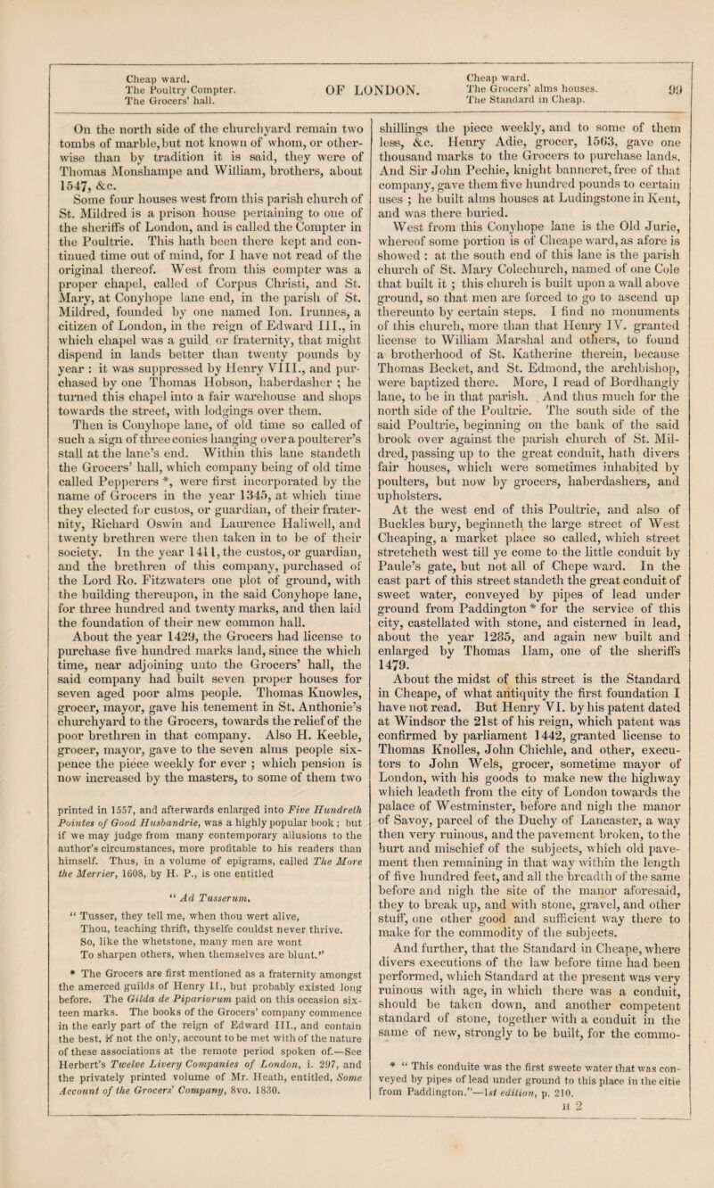 r Cheap ward. The Poultry Compter. The Grocers’ hall. OF LONDON. Cheap ward. 'The Grocers’ alms houses. The Standard in Cheap. ‘Ji) On the north side of the churchyard remain two tombs of marble, but not known of whom, or other¬ wise than by tradition it is said, they were of Thomas Monshampe and William, brothers, about 1547, &c. Some four houses west from this parish church of St. Mildred is a prison house pertaining to one of the shei’iffs of London, and is called the Compter in the Poultrie. This hath been there kept and con¬ tinued time out of mind, for I have not read of the original thereof. West from this compter was a proper chapel, called of Corpus Christi, and St. Mary, at Conyhope lane end, in the parish of St. Mildred, founded by one named Ion. Irunnes, a citizen of London, in the reign of Edward III., in which chapel was a guild, or fraternity, that might dispend in lands better than twenty pounds by year : it was suppressed by Henry VIII., and pur¬ chased by one Thomas Hobson, haberdasher ; he turned this chapel into a fair warehouse and shops towards the street, with lodgings over them. Then is Conyhope lane, of old time so called of such a sign of three conies hanging over a poulterer’s stall at the lane’s end. Within this lane standeth the Grocers’ hall, which company being of old time called Pepperers *, were first incorporated by the name of Grocers in the year 1345, at which time they elected for custos, or guardian, of their frater¬ nity, Richard Oswin and Laurence Haliwell, and twenty brethren were then taken in to be of their society. In the year 1411, the custos, or guardian, and the brethren of this company, purchased of the Lord Ro. Fitzwaters one plot of ground, with the building thereupon, in the said Conyhope lane, for three hundred and twenty marks, and then laid the foundation of their new common hall. About the year 1429, the Grocers had license to purchase five hundred marks land, since the which time, near adjoining unto the Grocers’ hall, the said company had built seven proper houses for seven aged poor alms people. Thomas Knowles, grocer, mayor, gave his tenement in St. Anthonie’s churchyard to the Grocers, towards the relief of the poor brethren in that company. Also H. Keeble, grocer, mayor, gave to the seven alms people six¬ pence the piece weekly for ever ; which pension is now increased by the masters, to some of them two printed in 1557, and afterwards enlarged into Five Hundreth Pointes of Good Husbandries was a highly popular book ; but if we may judge from many contemporary allusions to the author’s circumstances, more profitable to his readers than himself. Thus, in a volume of epigrams, called The More the Merrier, 1608, by H. P., is one entitled Ad Tusserum. “ Tusser, they tell me, when thou wert alive, Thou, teaching thrift, thyselfe couldst never thrive. So, like the whetstone, many men are wont To sharpen others, when themselves are blunt.” • The Grocers are first mentioned as a fraternity amongst the amerced guilds of Henry II., but probably existed long before. The Gilda de Pipariorum paid on this occasion six¬ teen marks. The books of the Grocers’ company commence in the early part of the reign of Edward III., and contain the best, tf not the only, account to be met with of the nature of these associations at the remote period spoken of.—See Herbert’s Twelve Livery Companies of London, i. 297, and the privately printed volume of Mr. Heath, entitled. Some Account of the Grocers' Company, 8vo. 1830. shillings the piece weekly, and to some of them less, &c. Henry Adie, grocer, 1563, gave one thousand marks to the Grocers to purchase lands. And Sir John Pechie, knight banneret, free of that company, gave them five hundred pounds to certain uses ; he built alms houses at Ludingstone in Kent, and was there buried. West from this Conyhope lane is the Old Jurie, whereof some portion is of Clieape ward, as afore is showed ; at the south end of this lane is the parish church of St. Mary Colechurch, named of one Cole that built it ; this church is built upon a wall above ground, so that men are forced to go to ascend up thereunto by certain steps. I find no monuments of this church, more than that Henry IV. granted license to William Marshal and others, to found a brotherhood of St. Katherine therein, because Thomas Becket, and St. Edmond, the archbishop, were baptized there. More, I read of Bordhangly lane, to be in that parish. . And thus much for the north side of the Poviltrie. The south side of the said Poultrie, beginning on the bank of the said brook over against the parish church of St. Mil¬ dred, passing up to the great conduit, hath divers fair houses, which were sometimes inhabited by poulters, but now by grocers, haberdashers, and upholsters. At the west end of this Poultrie, and also of Buckles bury, beginneth the large street of West Cheaping, a market place so called, which street stretcheth west till ye come to the little conduit by Paule’s gate, but not all of Chepe ward. In the east part of this street standeth the great conduit of sweet water, conveyed by pipes of lead under ground from Paddington * for the service of this city, castellated with stone, and cisterned in lead, about the year 1285, and again new built and enlarged by Thomas Ham, one of the sherifis 1479. About the midst of this street is the Standard in Cheape, of what antiquity the first foundation I have not read. But Henry VI. by his patent dated at Windsor the 21st of his reign, which patent was confirmed by parliament 1442, granted license to Thomas Knolles, John Chichle, and other, execu¬ tors to John Weis, grocer, sometime mayor of London, with his goods to make new the highway which leadeth from the citv of London towards the •> palace of Westminster, before and nigh the manor of Savoy, parcel of the Duchy of Lancaster, a way then very ruinous, and the pavement broken, to the hurt and mischief of the subjects, which old pave¬ ment then remainmg in that way within the length of five hundred feet, and all the breadth of the same before and nigh the site of the manor aforesaid, they to break up, and with stone, gravel, and other stuff, one other good and sufficient way there to make for the commodity of the subjects. And further, that the Standard in Cheape, where divers executions of the law before time had been performed, which Standard at the present was very ruinous with age, in which there Avas a conduit, should be taken down, and another competent standard of stone, together Avith a conduit in the same of new, strongly to be built, for the commo- * “ This conduite was the first sweete water that was con¬ veyed by pipes of lead under ground to tiiis place in the citie from Paddington.”—-1.?/ edition, p. 210.