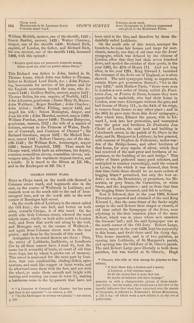 William Melrith, mercer, one of the sheriffs, 1425 ; Simon Bartlet, mercer, 1428 ; Walter Chartsey, draper, one of the sheriffs 1430; Richard Rich, esquire, of London, the father, and Richard Rich, his son, mercer, one of the sheriffs 1442, deceased 14G9, with this epitaph : “ Respice quod opus est praesentis temporis aeuum, Omne quod est, nihil est praster amare Deum.” This Richard was father to John, buried in St. Thomas Acars, which John was father to Thomas, father to Richard Lord Ritch, &c. ; John Picker¬ ing, honourable for service of his prince and for the English merchants beyond the seas, who de¬ ceased 1448 ; Godfrey Bollen, mercer, mayor 1457 ; Thomas Bollen, his son, esquire, of Norfolk, 1471 ; John Atkenson, gentleman ; Dame Mary St. Maure ; John Waltham ; Roger Bonifant ; John Chayhee ; John Abbot ; Geffrey Filding, mayor 1452, and I Angell his wife ; Simon Benington, draper, and : Joan his wife ; John Marshal, mercer, mayor 1493 ; j William Purchat, mayor 1498 ; Thomas Burgoyne, ; gentleman, mercer, 1517 ; the wife of a master of defence, servant to the Princess of Wales, Duch¬ ess of Cornwall, and Countess of Chester * ; Sir Richard Gresham, mayor 1537 ' Sir Michell Dor¬ mer, mayor 1541 ; Robert Charsey, one of the she¬ riffs 1548 ; Sir William Row, ironmonger, mayor 1593 ; Samuel Thornhill, 1397- Thus much for Cheape ward, which hath an alderman, his deputy, common councillors eleven, constables eleven, sca¬ vengers nine, for the wardmote inquest twelve, and a beadle. It is taxed to the fifteen at 72^. 16s., and in the Exchequer at 52Z. 11s. t COLEMAN STREET WARD. Next to Chepe ward, on the north side thereof, is Coleman street ward, and beginneth also in the east, on the course of Walbrook in Lothbury, and I’unneth west on the south side to the end of Iron¬ mongers’ lane, and on the north side to the west corner of Bassinges hall street, i On the south side of Lothbury is the street called j the Old Jury ; the one half, and better on both ! sides, towards Cheape, is of this ward. On the north side lieth Coleman street, whereof the ward taketh name, wholly on both sides north to London wall, and from that north end along by the wall, and Moregate east, to the course of Walbrook ; and again from Coleman street west to the iron grates : and these be the bounds of this ward. Antiquities to be noted therein are these : First, the street of Lothberie, Lathberie, or Loadberie (for by all these names have I read it), took the name (as it seemeth) of berie, or court of old time there kept, but by whom is grown out of memory. This street is possessed for the most part by foun¬ ders, that cast candlesticks, chafing-dishes, spice mortars, and such like copper or laton works, and do afterward tima them with the foot, and not with the wheel, to make them smooth and bright with turning and scratiug (as some do term it), making a loathsome noise to the by-passers that have not * “ A Countess of Cornwall and Chester, but her name and time is not apparent.”—Isi edition, p. 220. + “ In the Exchequer at seventy-two pound.”—ls< edition, p. 220. been used to the like, and therefore by them dis¬ dainfully called Lothberie. On the south side of this street, amongst the founders, be some fair houses and large for mer¬ chants, namely, one that of old time was the Jews’ synagogue, which was defaced by the citizens of London, after that they had slain seven hundred Jews, and spoiled the residue of their goods, in the after, in the year 1291, King Edward I. banished the remnant of the Jews out of England, as is afore showed. The said synagogue being so suppressed, certain friars got possession thereof; “ for in the year 1257,” saith Mathew Paris, “there were seen in London a new order of friars, callfed De Poeni- tentia Jesu^ or Fratres de Sacca, because they were apparelled in sackcloth, who had their house in London, near unto Aldersgate without the gate, and had license of Henry III., in the 54th of his reign, to remove from thence to any other place ; and in the 56th he gave unto them this Jews’ synagogue ; after which time, Elianor the queen, wife to Ed¬ ward I., took into her protection, and warranted unto the prior and brethren De Penitentia Jesu Cliristi of London, the said land and building in Colechm’ch street, in the parish of St. Olave in the Jury, and St. Margaret in Lothbei’y, by her granted, with consent of Stephen de Fulbourne, under-war¬ den of the Bridge-house, and other brethren of that house, for sixty mai*ks of silver, which they had received of the said prior and brethren of re¬ pentance, to the building of the said bridge.” This order of friars gathered many good scholars, and multiplied in number exceedingly, until the council at Lyons, by the which it was decreed, that from that time forth there should be no more orders of begging friars * permitted, but only the four or¬ ders ; to wit, the Dominicke, or preachers, the Mi¬ norites, or grey friars, the Carmelites, or white friars, and the Augustines : and so from that time the begging friars deceased, and fell to nothing. Now it followed, that in the year 1305, Robert Fitzwalter requested and obtained of the said King Edward I., that the samefriai’s of the Sacke might assign to the said Robert their chapel or church, of old time called the Synagogue of the Jews, near adjoining to the then mansion place of the same Robert, which was in place where now standeth the Grocers’ hall; and the said Synagogue was at the north corner of the Old Jury. Robert Large, mercer, mayor in the year 1439, kept his mayoralty in this house, and dwelt there until his dying day. This house standeth, and is of two parishes, as opening into Lothberie, of St. Margaret’s parish, and opening into the Old Jury of St. Olave’s parish. The said Robert Large gave liberally to both these parishes, but was buried at St. Olave’s. Hugh ♦ Chaucer, who teUs us that among the pilgrims to Can¬ terbury, “ A frere there was, a wanton and a merry, A Linitour, a full solemne man ; In all the orders four is none that can So moche of daliance and fayre langage,” presents us with a characteristic picture of these mendi¬ cant friars ; but the reader, who would have a full view of the baneful influence they must have exercised over the morals of the people, is referred to Fosbrooke’s British Monachism, p. 232 et seq.—of which work a new edition is on the eve of publication.