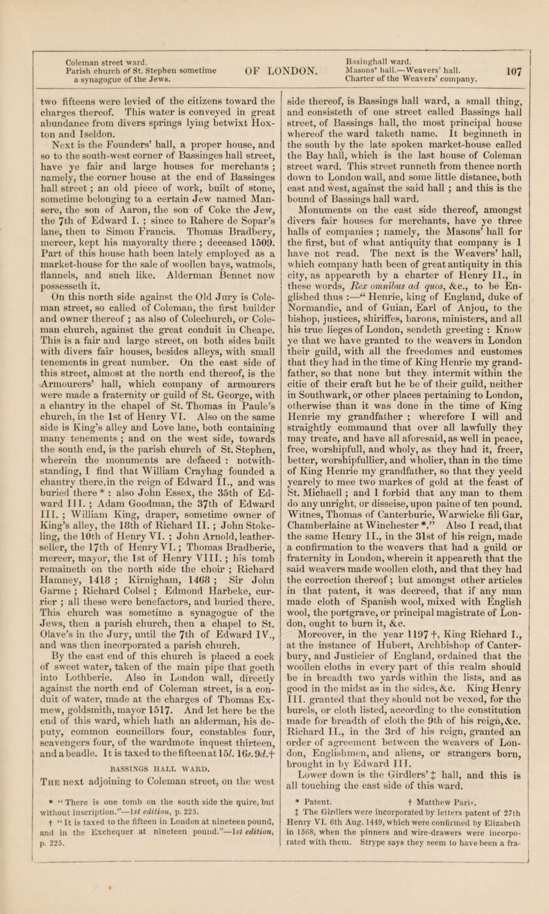 1 Coleman street ward. a synagogue of the Jews. two fifteens were levied of the citizens toward the charges thereof. This water is conveyed in great abundance from divers springs lying betwixt Hox- ton and Iseldon. Next is the Founders’ hall, a proper house, and so to the south-west corner of Bassinges hall street, have ye fair and large houses for merchants ; namely, the corner house at the end of Bassinges hall street ; an old piece of work, built of stone, sometime belonging to a certain Jew named Man- sere, the son of Aaron, the son of Coke the Jew, the 7th of Edward I. ; since to Bahere de Sopar’s lane, then to Simon Francis. Thomas Bradbery, mercer, kept his mayoi’alty there ; deceased 1509. Part of this house hath been lately employed as a market-house for the sale of woollen bays, watmols, flannels, and such like. Alderman Beunet now possesseth it. On this north side against the Old Jury is Cole¬ man street, so called of Coleman, the first builder and owner thereof ; as also of Colechurch, or Cole¬ man church, against the great conduit in Cheape. This is a fair and large street, on both sides built with divers fair houses, besides alleys, with small tenements in great number. On the east side of this street, almost at the north end thereof, is the Armourers’ hall, which company of armourers were made a fraternity or guild of St. George, with a chantry in the chapel of St. Thomas in Paule’s church, in the 1st of Henry VI. Also on the same side is King’s alley and Love lane, both containing many tenements ; and on the west side, towards the south end, is the parish church of St. Stephen, wherein the monuments are defaced : notwith¬ standing, I find that William Crayhag founded a chantry there.in the reign of Edward II., and was buried there * : also John Essex, the 35th of Ed¬ ward III. ; Adam Goodman, the 37th of Edward III. ; William King, draper, sometime owner of King’s alley, the 18th of Richard II. ; John Stoke- ling, the 10th of Henry VI. ; John Arnold, leather- seller, the 17th of Henry VI.; Thomas Bradberie, mercer, mayoi’, the 1st of Henry VIII. ; his tomb remaineth on the north side the choir ; Richard Haniney, 1418 ; Kirnigham, 1468 ; Sir John Garme ; Richard Colsel ; Edmond Harbeke, cur¬ rier ; all these were benefactors, and buried there. This church was sometime a synagogue of the Jews, then a parish church, then a chapel to St. Olave’s in the Jury, until the 7th of Edward IV., and was then incorporated a parish church. By the east end of this church is placed a cock of sweet water, taken of the main pipe that goeth into Lothberie. Also in London wall, directly against the north end of Coleman street, is a con¬ duit of water, made at the charges of Thomas Ex¬ mew, goldsmith, mayor 1517. And let here be the end of this ward, which hath an alderman, his de¬ puty, common councillors four, constables four, scavengers four, of the wardmote inquest thirteen, andabeadle. Itistaxedtothefifteenatl5^. 16s.9c?.t BASSINGS HALL WARD. The next adjoining to Coleman street, on the west • “There is one tomb on the south side the quire, but without inscription.”—edition, p. 22.5. and in the Exchequer at nineteen pound.”—Isf edition, p. 225. Basinghall ward. Charter of the Weavers’ company. side thereof, is Bassings hall ward, a small thing, and consisteth of one street called Bassings hall street, of Bassings hall, the most principal house whereof the ward taketh name. It beginneth in the south by the late spoken market-house called the Bay hall, which is the last house of Coleman street ward. This street runneth from thence north down to London wall, and some little distance, both east and west, against the said hall ; and this is the bound of Bassings hall ward. Monuments on the east side thereof, amongst divers fair houses for merchants, have ye three halls of companies ; namely, the Masons’ hall for the first, but of what antiquity that company is I have not read. The next is the Weavers’ hall, which company hath been of great antiquity in this city, as appeareth by a charter of Henry II., in these words, Rex omnibus ad quos, &c., to be En¬ glished thus :—“ Henrie, king of England, duke of Normandie, and of Guian, Earl of Anjou, to the bishop, justices, shiriffes, barons, ministers, and all his true lieges of London, sendeth greeting : Know ye that we have granted to the weavers in London their guild, with all the freedomes and customes that they had in the time of King Henrie my grand¬ father, so that none but they intermit within the citie of their craft but he be of their guild, neither in Southwark, or other places pertaining to London, otherwise than it was done in the time of King Henrie my grandfather ; wherefore I will and straightly commaund that over all lawfully they may treate, and have all aforesaid, as well in peace, free, worshipfull, and wholy, as they had it, freer, better, worshipfullier, and wholier, than in the time of King Henrie my grandfather, so that they yeeld yearely to mee two markes of gold at the feast of St. Michaell ; and I forbid that any man to them do any unright, or disseise, upon paine of ten pound. Witnes, Thomas of Canterburie, Warwicke fili Gar, Chamberlaine at Winchester Also I read, that the same Henry II., in the 3Ist of his reign, made a confirmation to the weavers that had a guild or fraternity in Loudon, wherein it appeareth that the said weavers made woollen cloth, and that they had the correction thereof ; but amongst other articles in that patent, it was decreed, that if any man made cloth of Spanish wool, mixed with English wool, the portgrave, or principal magistrate of Lon¬ don, ought to burn it, &c. Moreover, in the year 1197 +> King Richard I., at the instance of Hubert, Archbishop of Canter¬ bury, and Justicier of England, ordained that the woollen cloths in every part of this realm should be in breadth two yards within the lists, and as good in the midst as in the sides, &c. King Henry III. granted that they should not be vexed, for the burels, or cloth listed, according to the constitution made for breadth of cloth the 9th of his reign, &c. Richard II., in the 3rd of his reign, gi’anted an order of agreement between the weavers of Lon¬ don, Englishmen, and aliens, or strangers born, brought in by Edward III. Lower down is the Girdlers’ J hall, and this is all touching the east side of this ward. ♦ Patent. t Matthew Parb. t The Girdlers were incorporated by letters patent of 27th in 1568, when the pinners and wire-drawers were incorpo¬ rated with them. Strype says they seem to have been a fra-