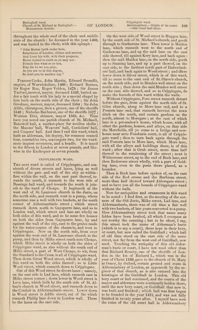 OF LONDON. Aldermanbury.—Origin of its name. 109 —Old Court hall there. Church of St. Michael at Basinghall.— Monuments therein. throughout the whole roof of the choir and middle aisle of the church : he deceased in the year 1400, and was buried in the choir, with this epitaph ; “ John Barton lyeth vnder here, Sometimes of London, citizen and mercer. And lenet his wife, with their progenie, Beene turned to earth as ye may see : Friends free what so ye bee. Pray for vs we you pray, As you see vs in this degree, j So shall you be another day.” i Frances Cooke, John Martin, Edw'ard Bromflit, j esquire, of Warwickshire, 1460 ; Richard Barnes, I Sir Roger Roe, Roger Velden, 1479 ; Sir James j Yarford, mercer, mayor, deceased 1520, buried un- i der a fair tomb with his lady in a special chapel by I him built on the north side of the choir ; Sir John I Gresham, mercer, mayor, deceased 1554 ; Sir John j Ailife, chii’urgeon, then a grocer, one of the sheriffs I 1548 ; Nicholas Bakhurst, one of the sheriffs 1577 5 I Wolston Dixi, skinner, mayor 1585, &c. Thus I have you noted one parish church of St. Michaell, j Bakewell hall, a market-place for woollen cloths ; j the Masons’ hall. Weavers’ hall, Cordeliers’ hall, j and Coopers’ hall. And thus I end this ward, which j hath an alderman, his deputy, for common council I four, constables two, scavengers two, for the ward¬ mote inquest seventeen, and a beadle. It is taxed to tlie fifteen in London at seven pounds, and like¬ wise in the Exchequer at seven pounds. CRIPPLESGATE WARD. The next ward is called of Cripplesgate, and con- sisteth of divers streets and lanes, lying as well without the gate and wall of the city as within : first within the wall, on the east part thereof, to¬ wards the north, it runneth to the west side of Bassings hall ward, and towai’ds the south it join- eth to the ward of Cheape. It beginneth at the west end of St. Laurence church in the Jurie, on the north side, and runneth west to a pump, where sometime was a well wdth two buckets, at the south corner of Aldermanburie street ; which street runneth down north to Gayspurre lane, and so to London wall, \Vhich street and lane are wholly on both sides of this ward, and so be some few houses on both the sides from Gayspurre lane, by and against the wall of the city, east to the grates made for the water-course of the channels, and west to Cripplesgate. Now on the south side, from over against the west end of St. Laurence church to the pump, and then by Milke street south unto Cheape, which Milke street is wholly on both the sides of Cripplegate ward, as also without the south end of Milke .street, a part of West Cheape, to wit, from the Standard to the Cross, is all of Cripplegate ward. Then down Great Wood street, which is wholly of this ward on both the sides thereof; so is Little Wood street, which runneth down to Cripplegate. Out of this Wood street be divers lanes ; namely, on the east side is Lad lane, which runneth east to Milke street corner ; down lower in Wood street is Love lane, which lieth by the south side of St. Al¬ ban’s church in Wood street, and runneth down to the Conduit in Aldermanburie street. Lower down in Wood street is Addle street, out of the which runneth Phillip lane down to London wall. These be the lanes on the east side. On the west .side of Wood street is Huggen lane, by the south side of St. Michael’s church, and goeth through to Guthuruns lane. Then lower is Maiden lane, which runneth west to the north end of Gutherons lane, and up the said lane on the east side thereof, till against Kery lane, and back again : then the said Maiden lane, on the north side, goeth up to Staining lane, and up a part thereof, on the east side, to the farthest north part of Haberdash¬ ers’ hall, and back again to Wood street ; and there lower down is Silver street, which is of this ward, till ye come to the east end of St. Olave’s church, on the south side, and to Munkes well street on the north side ; then down the said Munkes well street on the east side thereof, and so to Cripplegate, do make the bounds of this w ard within the w'alls. Without Cripplegate, Fore street runneth thwart before the gate, from against the north side of St. Giles church, along to More lane end, and to a Postern lane end, that runneth betwixt the town ditch on the south, and certain gardens on the north, almost to Moregate ; at the east of which lane is a pot-maker’s house, which house, with all other the gardens, houses, and alleys, on that side the Morefields, till ye come to a bridge and cow¬ house near unto Fensburie court, is all of Cripple¬ gate ward ; then to turn back again through the said Postern lane to More lane, which More lane, with all the alleys and buildings there, is of this ward ; after that is Grub street, more than half thereof to the straitening of the street; next is Whitecrosse street, up to the end of Bech lane, and then Redcrosse street wholly, with a part of Gold¬ ing lane, even to the posts there placed, as a bounder. Then is Bech lane before spoken of, on the east side of the Red crosse and the Barbican street, more than half thereof toward Aldersgate street ; and so have you all the bounds of Cripplegate ward without the walls. Now for antiquities and ornaments in this ward to be noted : I find first, at the meeting of the cor¬ ners of the Old Jurie, Milke street. Lad lane, and Aldermanburie, there was of old time a fair well with two buckets, of late years converted to a pump. How Aldermanbury street took that name many fables have been bruited, all which I overpass as not worthy the counting ; but to be short, I say, this street took the name of Alderman’s burie (which is to say a court), there kept in their bery, or court, but now called the Guildhall ; which hall of old time stood on the east side of the same street, not far from the west end of Guildhall, now used. Touching the antiquity of this old Alder¬ man’s burie or court, I have not read other than that Richard Renery, one of the sheriffs of Lon¬ don in the 1st of Richard I., which was in the year of Christ 1189, gave to the church of St. Mary at Osney, by Oxford, certain ground and rents in Aldermanbery of London, as appeareth by the re¬ gister of that church, as is also entered into the hoistinges of the Guildhall in London. This old bery court or hall continued, and the courts of the mayor and aldermen were continually holden there, until the new beiy court, or Guildhall that now is, was built and finished ; which hall was first begun to be founded in the year 1411, and was not fully finished in twenty years after. I myself have seen the ruins of the old court hall in Aldermanbery