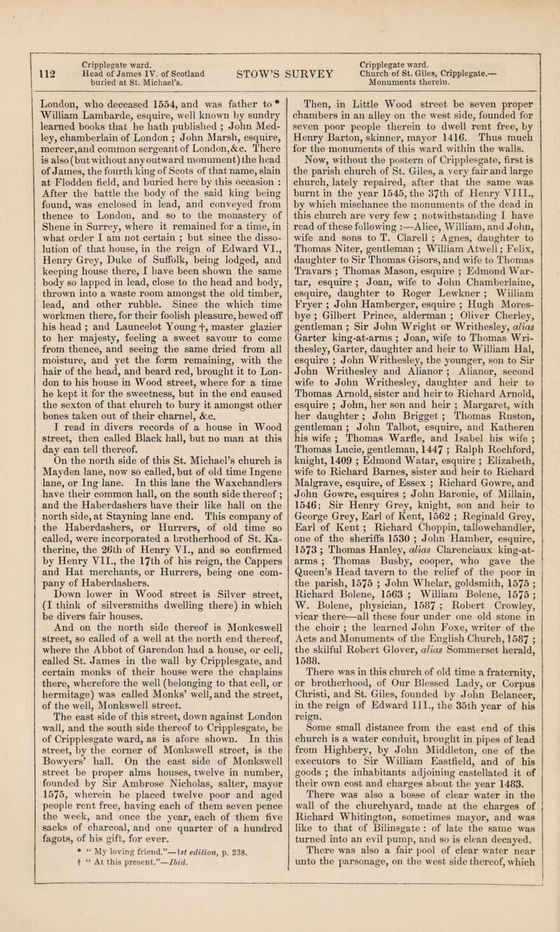 STOW’S SURVEY Church of St. Giles, Cripplegate.— Monuments therein. 112 Head of James IV. of Scotland buried at St. Michael’s. London, who deceased 1554, and was father to * William Lambarde, esquire, well known by sundry learned books that he hath published ; John Med¬ ley, chamberlain of London ; John Marsh, esquire, mercer,and common sergeant of London,&c. There is also (but without any outward monument) the head of James, the fourth king of Scots of that name, slain at Flodden field, and buried here by this occasion : After the battle the body of the said king being found, was enclosed in lead, and conveyed from thence to London, and so to the monastery of Shene in Surrey, where it remained for a time, in what order I am not certain ; but since the disso¬ lution of that house, in the reign of Edward VI., Henry Grey, Duke of Suffolk, being lodged, and keeping house there, 1 have been shown the same body so lapped in lead, close to the head and body, thrown into a waste room amongst the old timber, lead, and other rubble. Since the which time workmen there, for their foolish pleasure, hewed off his head ; and Launcelot Young T, master glazier to her majesty, feeling a sweet savour to come from thence, and seeing the same dried from all moisture, and yet the form remaining, with the hair of the head, and beard red, brought it to Lon¬ don to his house in Wood street, where for a time he kept it for the sweetness, but in the end caused the sexton of that church to bury it amongst other bones taken out of their charnel, &c. I read in divers records of a house in Wood street, then called Black hall, but no man at this day can tell thereof. On the north side of this St. Michael’s church is Mayden lane, now so called, but of old time Ingene lane, or Ing lane. In this lane the Waxchandlers have their common hall, on the south side thereof ; and the Haberdashers have their like hall on the north side, at Stayning lane end. This company of the Haberdashers, or Hurrers, of old time so called, were incorporated a brotherhood of St. Ka¬ therine, the 26th of Henry VI., and so confirmed by Henry VII., the lyth of his reign, the Cappers and Hat merchants, or Hurrers, being one com¬ pany of Haberdashers. Dowm lower in Wood street is Silver street, (I think of silversmiths dwelling there) in which be divers fair houses. And on the north side thereof is Monkeswell street, so called of a well at the north end thereof, where the Abbot of Garendon had a house, or cell, called St. James in the wall by Cripplesgate, and certain monks of their house were the chaplains there, wherefore the well (belonging to that cell, or hermitage) was called Monks’ well, and the street, of the well, Monkswell street. The east side of this street, down against London w'all, and the south side thereof to Cripplesgate, be of Cripplesgate ward, as is afoi’e shown. In this street, by the corner of Monkswell street, is the Bowyers’ hall. On the east side of Monkswell street be proper alms houses, twelve in number, founded by Sir Ambrose Nicholas, salter, mayor 1575, wherein be placed twelve poor and aged people rent free, having each of them seven pence the week, and once the year, each of them five sacks of charcoal, and one quarter of a hundred fagots, of his gift, for ever. * “ My loving friend.”—edition, p. 238. t “ At this present.”—Ibid. Then, in Little Wood street be seven proper chambers in an alley on the west side, founded for seven poor people therein to dwell rent free, by Henry Barton, skinner, mayor 1416. Thus much for the monuments of this ward within the walls. Now, without the postern of Cripplesgate, first is the parish church of St. Gile.s, a very fair and large church, lately repaired, after that the same was burnt in the year 1545, the 37th of Henry VIII., by which mischance the monuments of the dead in this church are very few ; notwithstanding I have read of these following ;—Alice, William, and John, wife and sons to T. Clarell ; Agnes, daughter to Thomas Niter, gentleman ; William Atwell; Felix, daughter to Sir Thomas Gisors, and wife to Thomas Travars ; Thomas Mason, esquire ; Edmond War- tar, esquire ; Joan, wife to John Chamberlaine, esquire, daughter to Roger Lewkner ; William Fryer ; John Hamberger, esquii’e ; Hugh Mores- bye ; Gilbert Prince, alderman ; Oliver Cherley, gentleman ; Sir John Wright or Writhesley, alias Garter king-at-arms ; Joan, wife to Thomas Wri¬ thesley, Garter, daughter and heir to William Hal, esquire ; John Writhesley, the younger, son to Sir John Writhesley and Alianor ; Alianor, second wife to John Writhesley, daughter and heir to Thomas Arnold, sister and heir to Richard Arnold, esquire ; John, her son and heir ; Margaret, with her daughter ; John Brigget ; Thomas Ruston, gentleman ; John Talbot, esquire, and Katheren his wife ; Thomas Warfle, and Isabel his wife ; Thomas Lucie, gentleman, 1447 ; Ralph Rochford, knight, 1409 ; Edmond Watar, esquire ; Elizabeth, wife to Richard Barnes, sister and heir to Richard Malgrave, esquire, of Essex ; Richard Gowre, and John Gowre, esquires ; John Baronie, of Millain, 1546; Sh* Henry Grey, knight, son and heir to George Grey, Earl of Kent, 1562 ; Reginald Gi’ey, Earl of Kent ; Richard Choppin, tallowchandler, one of the sheriffs 1530 ; John Hamber, esquire, 1573 ; Thomas Hanley, alias Clarenciaux king-at- arms ; Thomas Busby, cooper, who gave the Queen’s Head tavern to the relief of the poor in the parish, 1575 ; John Whelar, goldsmith, 1575 ; Richard Bolene, 1563 ; William Bolene, 1575 ; W. Bolene, physician, 1587 ; Robert Crowley, vicar there—all these four under one old stone in the choir ; the learned John Foxe, WTiter of the Acts and Monuments of the English Church, 1587 5 the skilful Robert Glover, alias Sommerset herald, 1588. There was in this church of old time a fraternity, or brotherhood, of Our Blessed Lady, or Corpus Christi, and St. Giles, founded by John Belancer, in the reign of Edward HI., the 35th year of his reign. Some small distance from the east end of this church is a w^ater conduit, brought in pipes of lead from Highbery, by John Middleton, one of the executors to Sir William Eastfield, and of his goods ; the inhabitants adjoining castellated it of their own cost and charges about the year 1483. There was also a bosse of clear w'ater in the wall of the churchyard, made at the charges of Richard Whitington, sometimes mayor, and was like to that of Bilinsgate : of late the same was turned into an evil pump, and so is clean decayed. There was also a fair pool of clear water near unto the parsonage, on the west side thereof, which