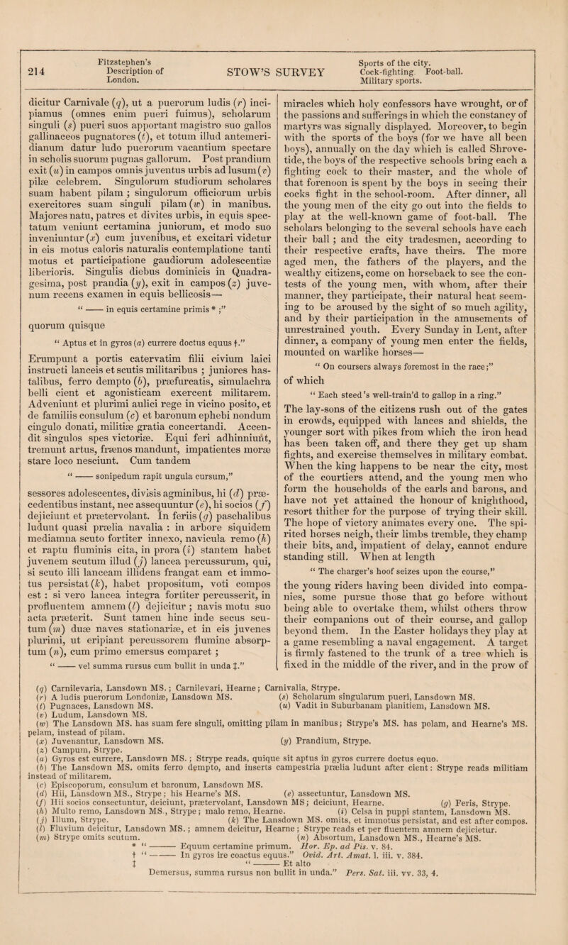 -—---—I 214 Description of London. STOW’S SURVEY Cock-fighting. Foot-ball. Military sports. dicitui’ Carnivale (q), ut a puerorum ludis (r) inci- piamus (omnes enim pueri fuimus), scholarum singuli (s) pueri sues apportant magisti’O suo gallos gallinaceos pugnatores (t), et totum illud antemeri- dianum datur ludo puerorum vacantium spectare in scholis suorum pugnas gallorum. Post prandium exit (m) in campos omnis juventus urbis ad lusum('») pilse celebrem. Singulorum studiorum scholares suam habent pilani ; singulorum officiorum urbis exei'citores suam singuli pilam (^p) in manibus. Majoresnatu, patres et divites urbis, in equis spec- tatum veniunt certamina juniorum, et modo suo inveniuntur (x) cum juvenibus, et excitari videtur in eis motus catoris naturalis contemplatione tanti motus et participatione gaudiorum adolescentise liberioris. Singulis diebus dominicis in Quadra¬ gesima, post prandia [y), exit in campos (z) juve- num recens examen in equis bellicosis—■ “-in equis certamine primis * quorum quisque “ Aptus et in gyros (a) currere doctus equusf-” Ei’umpunt a yjortis catervatim filii civium laici instructi lanceis et scutis militaribus ; juniores has- talibus, ferro dempto (6), prsefurcatis, simulachra belli cient et agonisticam exercent militarem. Adveniunt et plurimi aulici rege in vicino posito, et de familiis consulum (c) et baronum ephebi nondum cingulo donati, militise gratia concertandi. Accen- dit singulos spes victoriee. Equi feri adhinniunt, tremunt artus, freenos mandunt, impatientes morae stare loco nesciunt. Cum tandem “-sonipedum rapit ungula cursum,” sessores adolescentes, divisis agminibus, hi (d) prae- cedentibus instant, nec assequuntur (e), hi socios (/) dejiciunt et preetervolant. In feriis (g) paschalibus ludunt quasi praelia navalia : in arbore siquidem mediamna scuto fortiter innexo, navicula remo (h) et raptu fluminis cita, in prora {i) stantem habet juvenem scutum illud [j) lancea percussurum, qui, si scuto illi lanceam illidens frangat earn et immo- tus persistat (k), habet propositum, voti compos est : si vero lancea Integra fortiter percusserit, in profluentem amnem (f) dejicitur ; navis motu suo acta praeterit. Sunt tamen hinc hide secus scu¬ tum (m) duae naves stationariae, et in eis juvenes plurimi, ut eripiant percussorem flumine absorp- tum {n), cum primo emersus comparet ; “-vel summa rursus cum bullit in unda miracles which holy confessors have wrought, or of the passions and sufferings in which the constancy of martyrs was signally displayed. Moreover, to begin with the sports of the boys (for we have all been boys), annually on the day which is called Shrove¬ tide, the boys of the respective schools bring each a fighting cock to their master, and the whole of that forenoon is spent by the boys in seeing their cocks fight in the school-room. After dinner, all the young men of the city go out into the fields to play at the well-known game of foot-ball. The scholars belonging to the several schools have each their ball ; and the city tradesmen, according to their respective crafts, have theirs. The more aged men, the fathers of the players, and the wealthy citizens, come on horseback to see the con¬ tests of the young men, with whom, after their manner, they participate, their natural heat seem¬ ing to be aroused by the sight of so much agility, and by their participation in the amusements of unrestrained youth. Every Sunday in Lent, after dinner, a company of young men enter the fields, mounted on warlike horses— “ On coursers always foremost in the race of which “ Each steed’s well-train’d to gallop in a ring.” The lay-sons of the citizens rush out of the gates in crowds, equipped with lances and shields, the younger sort with pikes from which the iron head has been taken off, and there they get up sham fights, and exercise themselves in military combat. When the king happens to be near the city, most of the courtiers attend, and the young men who form the households of the earls and barons, and have not yet attained the honour of knighthood, resort thither for the purpose of trying their skill. The hope of victory animates every one. The spi¬ rited horses neigh, their limbs tremble, they champ their bits, and, impatient of delay, cannot endure standing still. When at length “ The charger’s hoof seizes upon the course,” the young riders having been divided into compa¬ nies, some pursue those that go before without being able to overtake them, whilst others throw their companions out of their course, and gallop beyond them. In the Easter holidays they play at a game resembling a naval engagement. A target is firmly fastened to the trunk of a tree which is fixed in the middle of the river, and m the prow of (7) Carnilevaria, Lansdown MS.; Carnilevari, Hearne; Carnivalia, Strype. (r) A ludis puerorum Londonias, Lansdown MS. (s) Scholarum singularum pueri, Lansdown MS. (/) Pugnaces, Lansdown MS. (m) Vadit in Suburhanam planitiem, Lansdown MS. (v) Ludum, Lansdown MS. (w) The Lansdown MS. has suam fere singuli, omitting pilam in manibus; Strype’s MS. has polam, and Hearne’s MS. pelam, instead of pilam. {x) Juvenantur, Lansdown MS. (y) Prandium, Strype. (2) Campura, Strype. (a) Gyros est currere, Lansdown MS. ; Strype reads, quique sit aptus in gyros currere doctus equo. (b) The Lansdown MS. omits ferro dempto, and inserts campestria preelia ludunt after cient: Strype reads militiam instead of militarem. (c) Episcoporum, consulum et baronum, Lansdown MS. (d) Hii, Lansdown MS., Strype; his Hearne’s MS. (e) assectuntur, Lansdown MS. (/) Hii socios consectuntur, deiciunt, praetervolant, Lansdown MS; deiciunt, Hearne. (y) Feris, Strype. {h) Multo remo, Lansdown MS., Strype; malo remo, Hearne. (a) Celsa in puppi stantem, Lansdown MS. (j) Ilium, Strype. (A) The Lansdown MS. omits, et immotus persistat, and est after compos. {1) Fluvium deicitur, Lansdown MS.; amnem deicitur, Hearne ; Strype reads et per fluentem amnem dejicietur. (/«) Strype omits scutum. («) Absortum, Lansdown MS., Hearne’s MS. * “-Equum certamine primum. Hor. Ep. ad Pis. v. 81. t “-In gyros ire coactus equus.” Ovid. Art. Aniat. 1. iii. v. 384. I “-Et alto